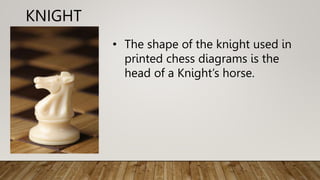 KNIGHT
• The shape of the knight used in
printed chess diagrams is the
head of a Knight’s horse.
 