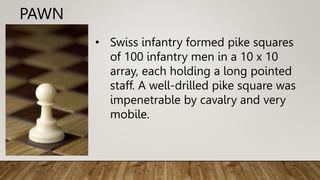 PAWN
• Swiss infantry formed pike squares
of 100 infantry men in a 10 x 10
array, each holding a long pointed
staff. A well-drilled pike square was
impenetrable by cavalry and very
mobile.
 