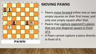 MOVING PAWNS
• Pawns move forward either one or two
empty squares on their first move, and
only one empty square after that.
• Pawns may capture opponent's pieces
that are one diagonal square in front
of it.
• A Pawn cannot capture a piece directly
in front of it.
 