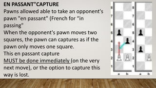 EN PASSANT"CAPTURE
Pawns allowed able to take an opponent's
pawn "en passant" (French for “in
passing"
When the opponent's pawn moves two
squares, the pawn can captures as if the
pawn only moves one square.
This en passant capture
MUST be done immediately (on the very
next move), or the option to capture this
way is lost.
 