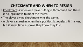 CHECKMATE AND WHEN TO RESIGN
• Checkmate is when one player's King is threatened and there
is no legal move to meet the threat.
• The player giving checkmate wins the game.
• A player can resign when their position is hopeless. It is a loss,
but it saves time & shows they knew they lost.
 