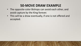 50-MOVE DRAW EXAMPLE
• The opposite-color Bishops can avoid each other, and
avoid capture by the King forever.
• This will be a draw eventually, if one is not offered and
accepted.
 