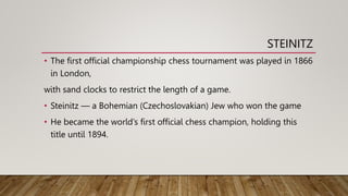 STEINITZ
• The first official championship chess tournament was played in 1866
in London,
with sand clocks to restrict the length of a game.
• Steinitz — a Bohemian (Czechoslovakian) Jew who won the game
• He became the world’s first official chess champion, holding this
title until 1894.
 