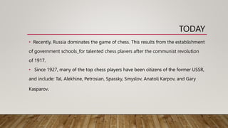 TODAY
• Recently, Russia dominates the game of chess. This results from the establishment
of government schools_for talented chess plavers after the communist revolution
of 1917.
• Since 1927, many of the top chess players have been citizens of the former USSR,
and include: Tal, Alekhine, Petrosian, Spassky, Smyslov, Anatoli Karpov, and Gary
Kasparov.
 