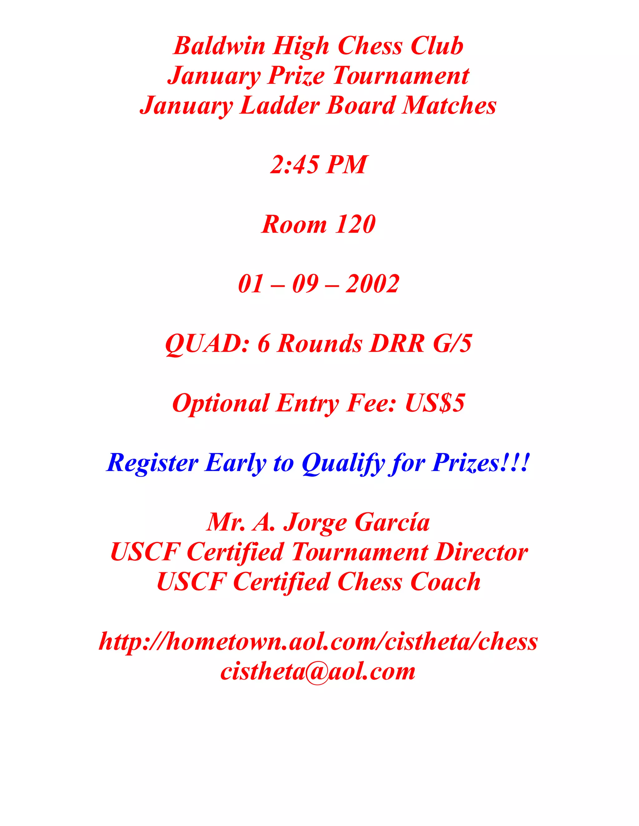 Baldwin High Chess Club
January Prize Tournament
January Ladder Board Matches
2:45 PM
Room 120
01 – 09 – 2002
QUAD: 6 Rounds DRR G/5
Optional Entry Fee: US$5
Register Early to Qualify for Prizes!!!
Mr. A. Jorge García
USCF Certified Tournament Director
USCF Certified Chess Coach
http://hometown.aol.com/cistheta/chess
cistheta@aol.com