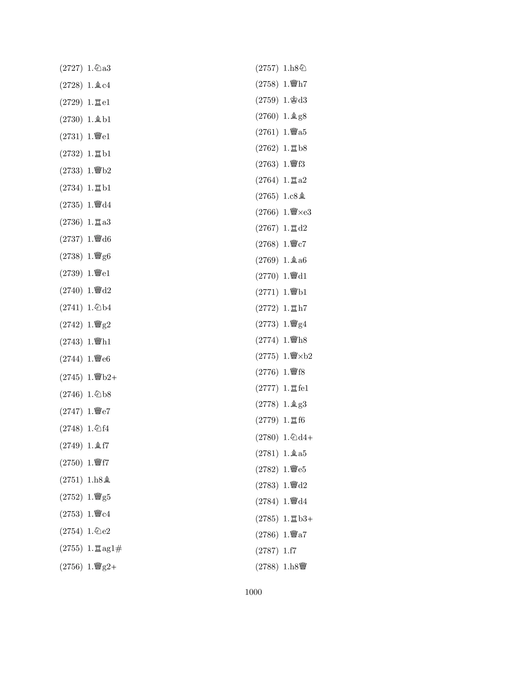 (2727) 1.Na3 
(2728) 1.Bc4 
(2729) 1.Re1 
(2730) 1.Bb1 
(2731) 1.Qe1 
(2732) 1.Rb1 
(2733) 1.Qb2 
(2734) 1.Rb1 
(2735) 1.Qd4 
(2736) 1.Ra3 
(2737) 1.Qd6 
(2738) 1.Qg6 
(2739) 1.Qe1 
(2740) 1.Qd2 
(2741) 1.Nb4 
(2742) 1.Qg2 
(2743) 1.Qh1 
(2744) 1.Qe6 
(2745) 1.Qb2+ 
(2746) 1.Nb8 
(2747) 1.Qe7 
(2748) 1.Nf4 
(2749) 1.Bf7 
(2750) 1.Qf7 
(2751) 1.h8B 
(2752) 1.Qg5 
(2753) 1.Qc4 
(2754) 1.Ne2 
(2755) 1.Rag1# 
(2756) 1.Qg2+ 
(2757) 1.h8N 
(2758) 1.Qh7 
(2759) 1.Kd3 
(2760) 1.Bg8 
(2761) 1.Qa5 
(2762) 1.Rb8 
(2763) 1.Qf3 
(2764) 1.Ra2 
(2765) 1.c8B 
(2766) 1.Q×e3 
(2767) 1.Rd2 
(2768) 1.Qc7 
(2769) 1.Ba6 
(2770) 1.Qd1 
(2771) 1.Qb1 
(2772) 1.Rh7 
(2773) 1.Qg4 
(2774) 1.Qh8 
(2775) 1.Q×b2 
(2776) 1.Qf8 
(2777) 1.Rfe1 
(2778) 1.Bg3 
(2779) 1.Rf6 
(2780) 1.Nd4+ 
(2781) 1.Ba5 
(2782) 1.Qe5 
(2783) 1.Qd2 
(2784) 1.Qd4 
(2785) 1.Rb3+ 
(2786) 1.Qa7 
(2787) 1.f7 
(2788) 1.h8Q 
1000 
 