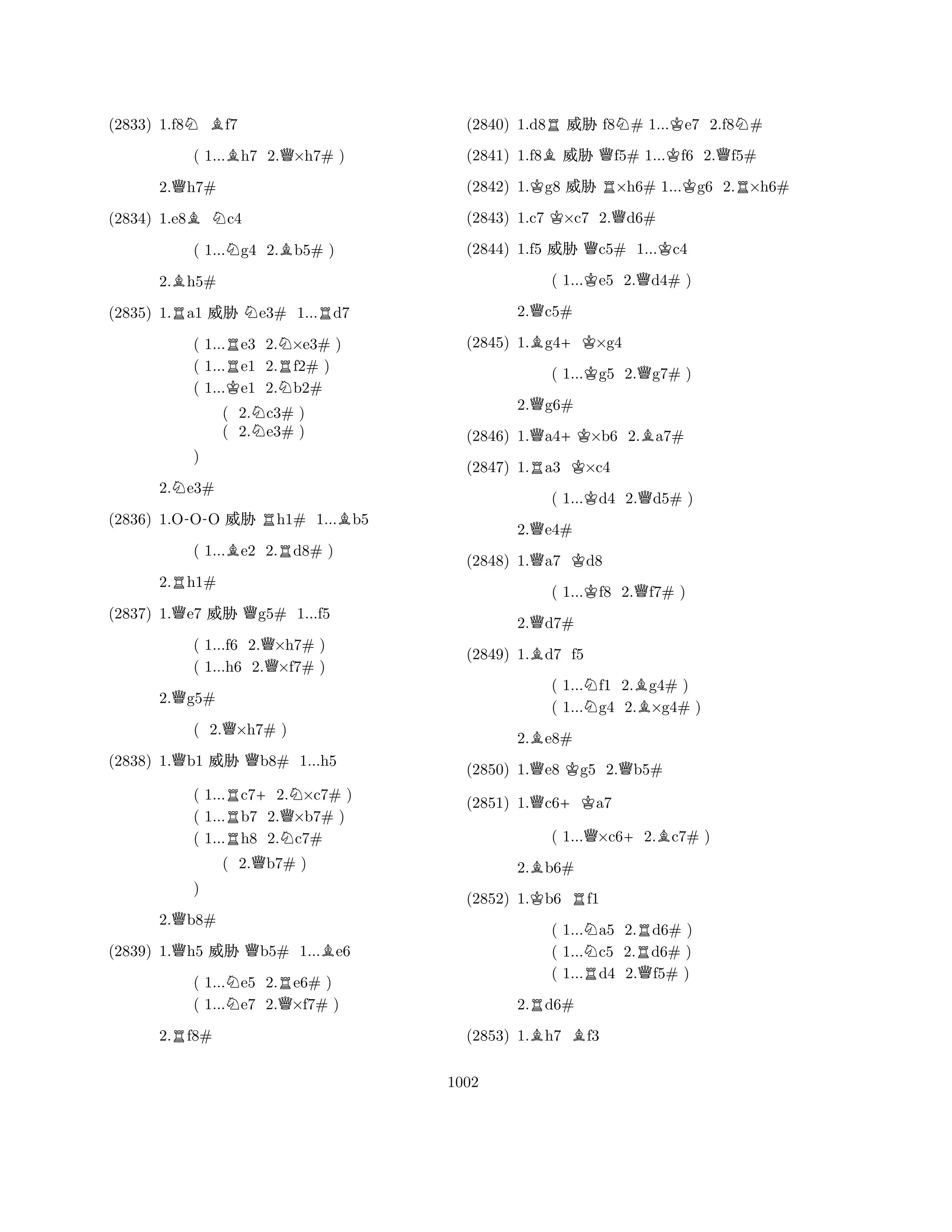 (2833) 1.f8NBf7 
( 1...Bh7 2.Q×h7# ) 
2.Qh7# 
(2834) 1.e8BNc4 
( 1...Ng4 2.Bb5# ) 
2.Bh5# 
(2835) 1.Ra1 % Ne3# 1...Rd7 
( 1...Re3 2.N×e3# ) 
( 1...e1 2.Rf2# ) 
( 1...Ke1 2.Nb2# 
( 2.Nc3# ) 
( 2.e3# ) 
2.Ne3# 
(2836) 1.O-OO % Rh1# 1...Bb5 
( 1...Be2 2.Rd8# ) 
2.Rh1# 
Q) 
Q(2837) 1.e7 % g5# 1...f5 
( 1...f6 2.Q×h7# ) 
( 1...h6 2.×f7# ) 
2.Qg5# 
( 2.Q×h7# ) 
(2838) 1.Qb1 % Qb8# 1...h5 
( 1...Rc7+2.N×c7# ) 
( 1...b7 2.Q×b7# ) 
( 1...Rh8 2.Nc7# 
( 2.Qb7# ) 
2.Qb8# 
(2839) 1.Qh5 % Qb5# 1...Be6 
( 1...Ne5 2.Re6# ) 
( 1...e7 2.Q×f7# ) 
R) 
2.f8# 
(2840) 1.d8R% f8N# 1...Ke7 2.f8N# 
(2841) 1.f8B% Qf5# 1...Kf6 2.Qf5# 
(2842) 1.Kg8 % R×h6# 1...Kg6 2.R×h6# 
(2843) 1.c7 K×c7 2.Qd6# 
(2844) 1.f5 % Qc5# 1...Kc4 
( 1...Ke5 2.Qd4# ) 
2.Qc5# 
(2845) 1.Bg4+K×g4 
( 1...Kg5 2.Qg7# ) 
2.Qg6# 
(2846) 1.Qa4+K×b6 2.Ba7# 
(2847) 1.Ra3 K×c4 
( 1...Kd4 2.Qd5# ) 
2.Qe4# 
(2848) 1.Qa7 Kd8 
( 1...Kf8 2.Qf7# ) 
2.Qd7# 
(2849) 1.Bd7 f5 
( 1...Nf1 2.Bg4# ) 
( 1...g4 2.×g4# ) 
2.Be8# 
(2850) 1.Qe8 Kg5 2.Qb5# 
(2851) 1.Qc6+Ka7 
( 1...Q×c6+2.Bc7# ) 
2.Bb6# 
(2852) 1.Kb6 Rf1 
( 1...Na5 2.Rd6# ) 
( 1...c5 2.d6# ) 
( 1...Rd4 2.Qf5# ) 
2.Rd6# 
(2853) 1.Bh7 Bf3 
1002 
 