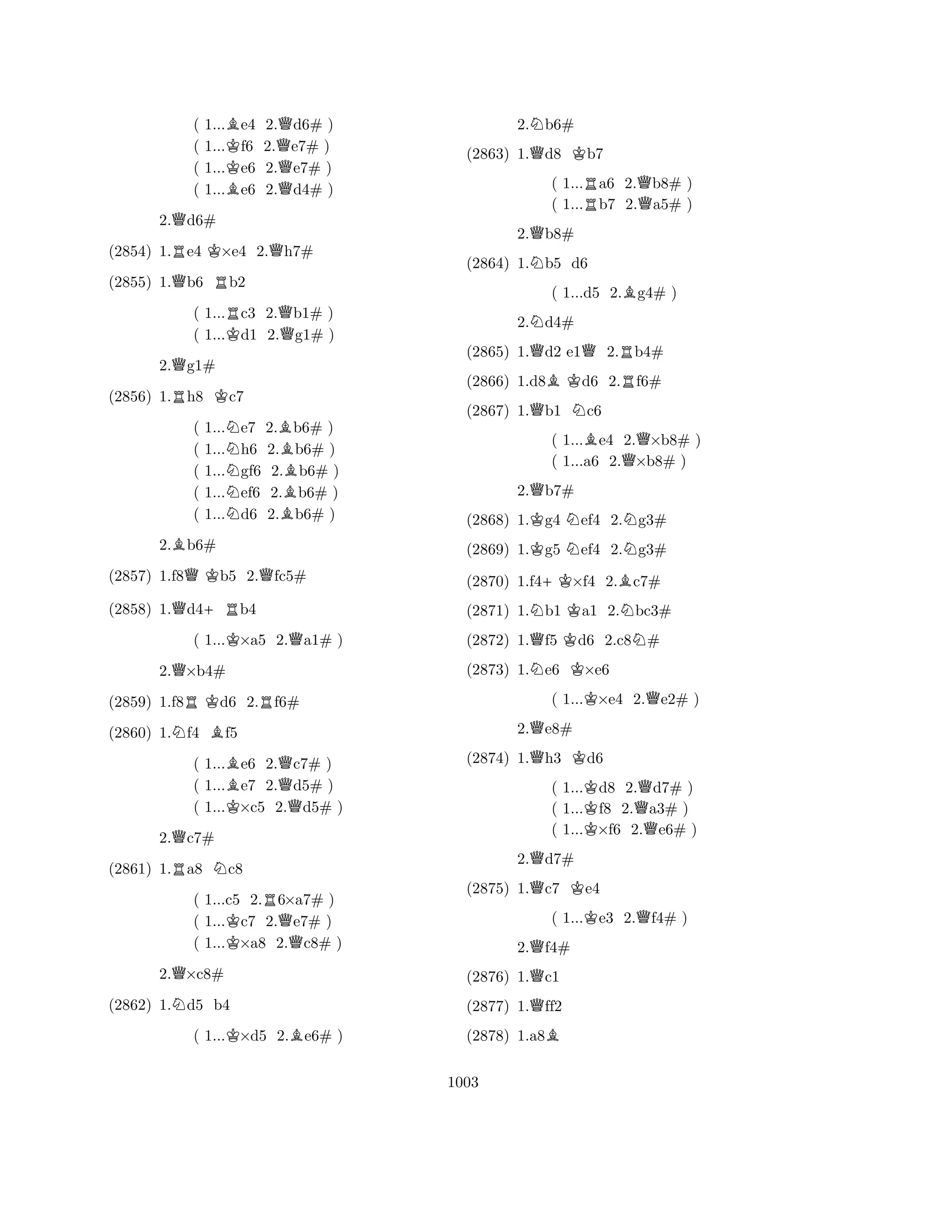 ( 1...Be4 2.Qd6# ) 
( 1...Kf6 2.e7# ) 
( 1...e6 2.Qe7# ) 
( 1...Be6 2.d4# ) 
2.Qd6# 
(2854) 1.Re4 K×e4 2.Qh7# 
(2855) 1.Qb6 Rb2 
( 1...Rc3 2.Qb1# ) 
( 1...Kd1 2.g1# ) 
2.Qg1# 
(2856) 1.Rh8 Kc7 
( 1...Ne7 2.Bb6# ) 
( 1...h6 2.b6# ) 
( 1...Ngf6 2.Bb6# ) 
( 1...ef6 2.b6# ) 
( 1...Nd6 2.Bb6# ) 
2.Bb6# 
(2857) 1.f8QKb5 2.Qfc5# 
(2858) 1.Qd4+Rb4 
( 1...K×a5 2.Qa1# ) 
2.Q×b4# 
(2859) 1.f8RKd6 2.Rf6# 
(2860) 1.Nf4 Bf5 
( 1...Be6 2.Qc7# ) 
( 1...e7 2.d5# ) 
( 1...K×c5 2.Qd5# ) 
2.Qc7# 
(2861) 1.Ra8 Nc8 
( 1...c5 2.R6×a7# ) 
( 1...Kc7 2.Qe7# ) 
( 1...×a8 2.c8# ) 
2.Q×c8# 
(2862) 1.Nd5 b4 
( 1...K×d5 2.Be6# ) 
2.Nb6# 
(2863) 1.Qd8 Kb7 
( 1...Ra6 2.Qb8# ) 
( 1...b7 2.a5# ) 
2.Qb8# 
(2864) 1.Nb5 d6 
( 1...d5 2.Bg4# ) 
2.Nd4# 
(2865) 1.Qd2 e1Q2.Rb4# 
(2866) 1.d8BKd6 2.Rf6# 
(2867) 1.Qb1 Nc6 
( 1...Be4 2.Q×b8# ) 
( 1...a6 2.×b8# ) 
2.Qb7# 
(2868) 1.Kg4 Nef4 2.Ng3# 
(2869) 1.Kg5 Nef4 2.Ng3# 
(2870) 1.f4+K×f4 2.Bc7# 
(2871) 1.Nb1 Ka1 2.Nbc3# 
(2872) 1.Qf5 Kd6 2.c8N# 
(2873) 1.Ne6 K×e6 
( 1...K×e4 2.Qe2# ) 
2.Qe8# 
(2874) 1.Qh3 Kd6 
( 1...Kd8 2.Qd7# ) 
( 1...f8 2.a3# ) 
( 1...K×f6 2.Qe6# ) 
2.Qd7# 
(2875) 1.Qc7 Ke4 
( 1...Ke3 2.Qf4# ) 
2.Qf4# 
(2876) 1.Qc1 
(2877) 1.Qff2 
(2878) 1.a8B 
1003 
 