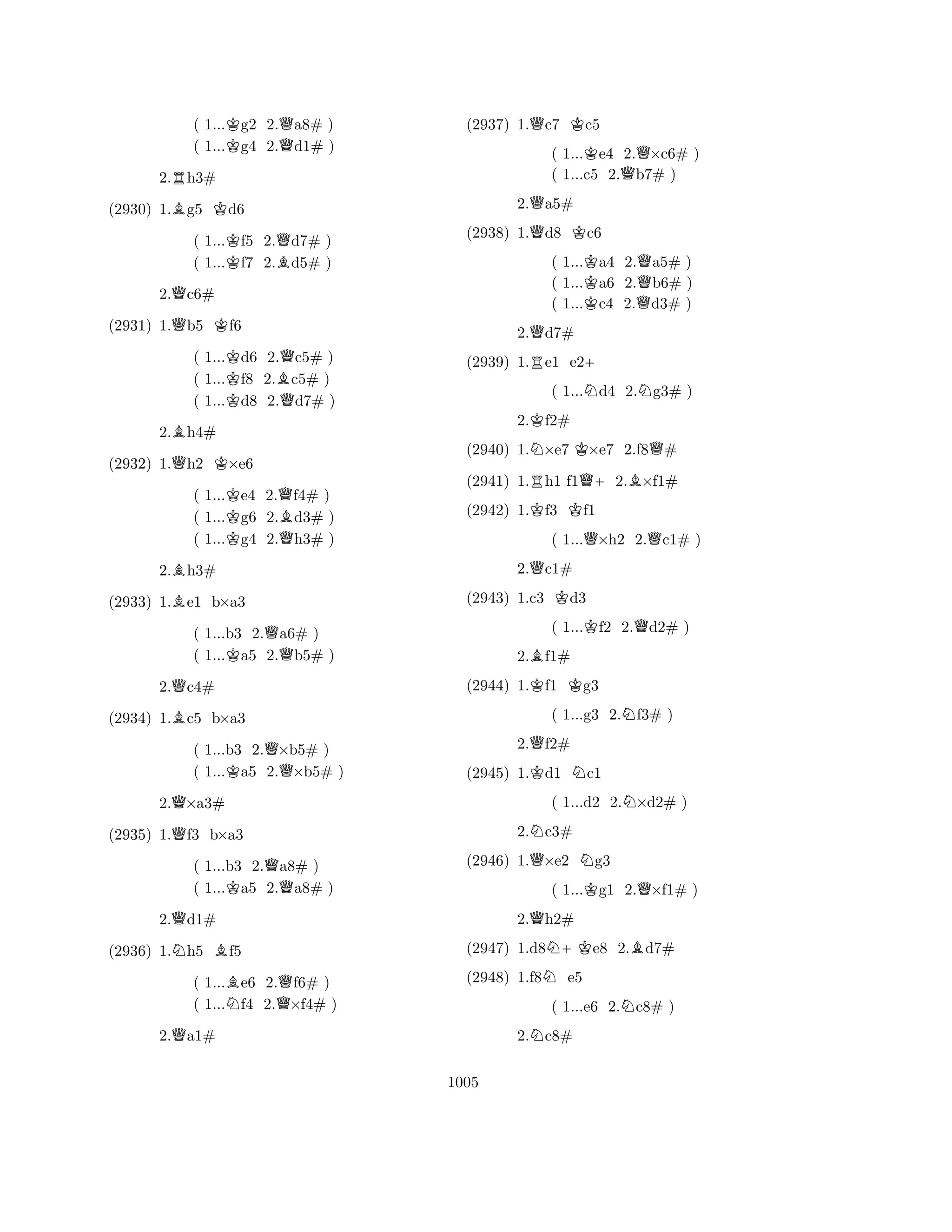 ( 1...Kg2 2.Qa8# ) 
( 1...g4 2.d1# ) 
2.Rh3# 
(2930) 1.Bg5 Kd6 
( 1...Kf5 2.Qd7# ) 
( 1...f7 2.Bd5# ) 
2.Qc6# 
(2931) 1.Qb5 Kf6 
( 1...Kd6 2.Qc5# ) 
( 1...f8 2.Bc5# ) 
( 1...Kd8 2.Qd7# ) 
2.Bh4# 
(2932) 1.Qh2 K×e6 
( 1...Ke4 2.Qf4# ) 
( 1...g6 2.Bd3# ) 
( 1...Kg4 2.Qh3# ) 
2.Bh3# 
(2933) 1.Be1 b×a3 
( 1...b3 2.Qa6# ) 
( 1...Ka5 2.b5# ) 
2.Qc4# 
(2934) 1.Bc5 b×a3 
( 1...b3 2.Q×b5# ) 
( 1...Ka5 2.×b5# ) 
2.Q×a3# 
(2935) 1.Qf3 b×a3 
( 1...b3 2.Qa8# ) 
( 1...Ka5 2.a8# ) 
2.Qd1# 
(2936) 1.Nh5 Bf5 
( 1...Be6 2.Qf6# ) 
( 1...Nf4 2.×f4# ) 
2.Qa1# 
(2937) 1.Qc7 Kc5 
( 1...Ke4 2.Q×c6# ) 
( 1...c5 2.b7# ) 
2.Qa5# 
(2938) 1.Qd8 Kc6 
( 1...Ka4 2.Qa5# ) 
( 1...a6 2.b6# ) 
( 1...Kc4 2.Qd3# ) 
2.Qd7# 
(2939) 1.Re1 e2+ 
( 1...Nd4 2.Ng3# ) 
2.Kf2# 
(2940) 1.N×e7 K×e7 2.f8Q# 
(2941) 1.Rh1 f1Q+2.B×f1# 
(2942) 1.Kf3 Kf1 
( 1...Q×h2 2.Qc1# ) 
2.Qc1# 
(2943) 1.c3 Kd3 
( 1...Kf2 2.Qd2# ) 
2.Bf1# 
(2944) 1.Kf1 Kg3 
( 1...g3 2.Nf3# ) 
2.Qf2# 
(2945) 1.Kd1 Nc1 
( 1...d2 2.N×d2# ) 
2.Nc3# 
(2946) 1.Q×e2 Ng3 
( 1...Kg1 2.Q×f1# ) 
2.Qh2# 
(2947) 1.d8N+Ke8 2.Bd7# 
(2948) 1.f8Ne5 
( 1...e6 2.Nc8# ) 
2.Nc8# 
1005 
 
