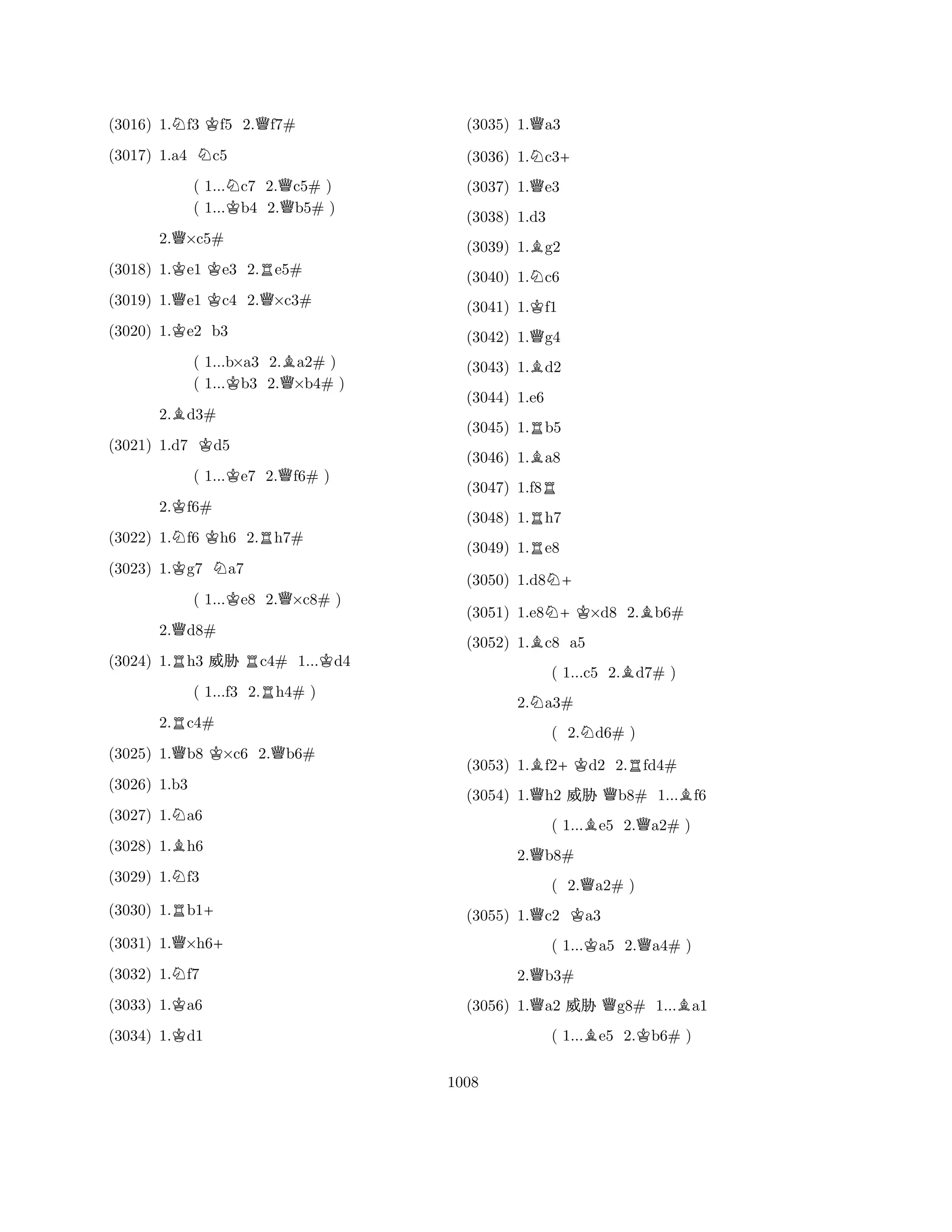 (3016) 1.Nf3 Kf5 2.Qf7# 
(3017) 1.a4 Nc5 
( 1...Nc7 2.Qc5# ) 
( 1...Kb4 2.b5# ) 
2.Q×c5# 
(3018) 1.Ke1 Ke3 2.Re5# 
(3019) 1.Qe1 Kc4 2.Q×c3# 
(3020) 1.Ke2 b3 
( 1...b×a3 2.Ba2# ) 
( 1...Kb3 2.Q×b4# ) 
2.Bd3# 
(3021) 1.d7 Kd5 
( 1...Ke7 2.Qf6# ) 
2.Kf6# 
(3022) 1.Nf6 Kh6 2.Rh7# 
(3023) 1.Kg7 Na7 
( 1...Ke8 2.Q×c8# ) 
2.Qd8# 
(3024) 1.Rh3 % Rc4# 1...Kd4 
( 1...f3 2.Rh4# ) 
2.Rc4# 
(3025) 1.Qb8 K×c6 2.Qb6# 
(3026) 1.b3 
(3027) 1.Na6 
(3028) 1.Bh6 
(3029) 1.Nf3 
(3030) 1.Rb1+ 
(3031) 1.Q×h6+ 
(3032) 1.Nf7 
(3033) 1.Ka6 
(3034) 1.Kd1 
(3035) 1.Qa3 
(3036) 1.Nc3+ 
(3037) 1.Qe3 
(3038) 1.d3 
(3039) 1.Bg2 
(3040) 1.Nc6 
(3041) 1.Kf1 
(3042) 1.Qg4 
(3043) 1.Bd2 
(3044) 1.e6 
(3045) 1.Rb5 
(3046) 1.Ba8 
(3047) 1.f8R 
(3048) 1.Rh7 
(3049) 1.Re8 
(3050) 1.d8N+ 
(3051) 1.e8N+K×d8 2.Bb6# 
(3052) 1.Bc8 a5 
( 1...c5 2.Bd7# ) 
2.Na3# 
( 2.Nd6# ) 
(3053) 1.Bf2+Kd2 2.Rfd4# 
(3054) 1.Qh2 % Qb8# 1...Bf6 
( 1...Be5 2.Qa2# ) 
2.Qb8# 
( 2.Qa2# ) 
(3055) 1.Qc2 Ka3 
( 1...Ka5 2.Qa4# ) 
2.Qb3# 
(3056) 1.Qa2 % Qg8# 1...Ba1 
( 1...Be5 2.Kb6# ) 
1008 
 