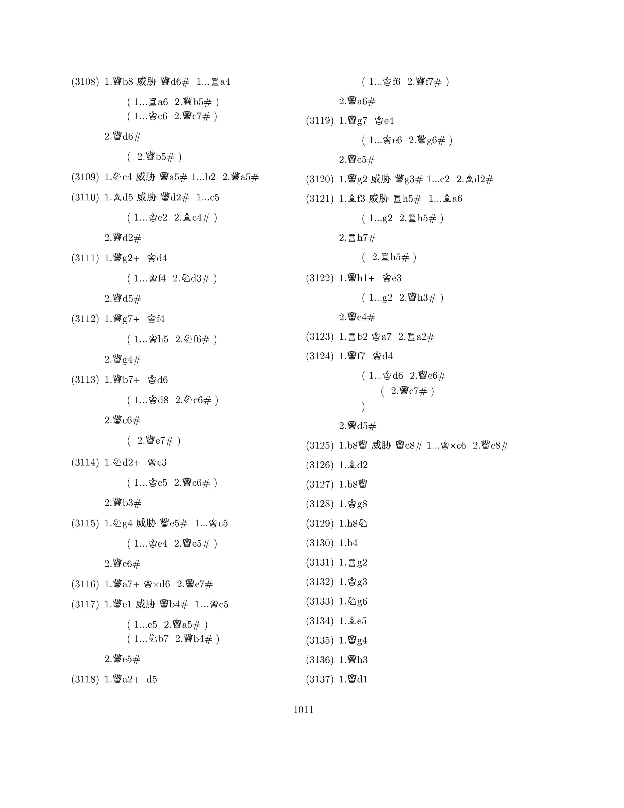 (3108) 1.Qb8 % Qd6# 1...Ra4 
( 1...Ra6 2.Qb5# ) 
( 1...Kc6 2.c7# ) 
2.Qd6# 
( 2.Qb5# ) 
(3109) 1.Nc4 % Qa5# 1...b2 2.Qa5# 
(3110) 1.Bd5 % Qd2# 1...c5 
( 1...Ke2 2.Bc4# ) 
2.Qd2# 
(3111) 1.Qg2+Kd4 
( 1...Kf4 2.Nd3# ) 
2.Qd5# 
(3112) 1.Qg7+Kf4 
( 1...Kh5 2.Nf6# ) 
2.Qg4# 
(3113) 1.Qb7+Kd6 
( 1...Kd8 2.Nc6# ) 
2.Qc6# 
( 2.Qe7# ) 
(3114) 1.Nd2+Kc3 
( 1...Kc5 2.Qc6# ) 
2.Qb3# 
(3115) 1.Ng4 % Qe5# 1...Kc5 
( 1...Ke4 2.Qe5# ) 
2.Qc6# 
(3116) 1.Qa7+K×d6 2.Qe7# 
(3117) 1.Qe1 % Qb4# 1...Kc5 
( 1...c5 2.Qa5# ) 
( 1...Nb7 2.b4# ) 
2.Qe5# 
(3118) 1.Qa2+d5 
( 1...Kf6 2.Qf7# ) 
2.Qa6# 
(3119) 1.Qg7 Ke4 
( 1...Ke6 2.Qg6# ) 
2.Qe5# 
(3120) 1.Qg2 % Qg3# 1...e2 2.Bd2# 
(3121) 1.Bf3 % Rh5# 1...Ba6 
( 1...g2 2.Rh5# ) 
2.Rh7# 
( 2.Rh5# ) 
(3122) 1.Qh1+Ke3 
( 1...g2 2.Qh3# ) 
2.Qe4# 
(3123) 1.Rb2 Ka7 2.Ra2# 
(3124) 1.Qf7 Kd4 
( 1...Kd6 2.Qe6# 
( 2.Qc7# ) 
2.Qd5# 
BQQ 
QKQ) 
(3125) 1.b8KRN 
% e8# 1...×c6 2.e8# 
(3126) 1.Kd2 
(3127) 1.b8(3128) 1.BNg8 
(3129) 1.h8(3130) 1.b4 
(3131) 1.QQQg2 
(3132) 1.g3 
(3133) 1.g6 
(3134) 1.e5 
(3135) 1.g4 
(3136) 1.h3 
(3137) 1.d1 
1011 
 