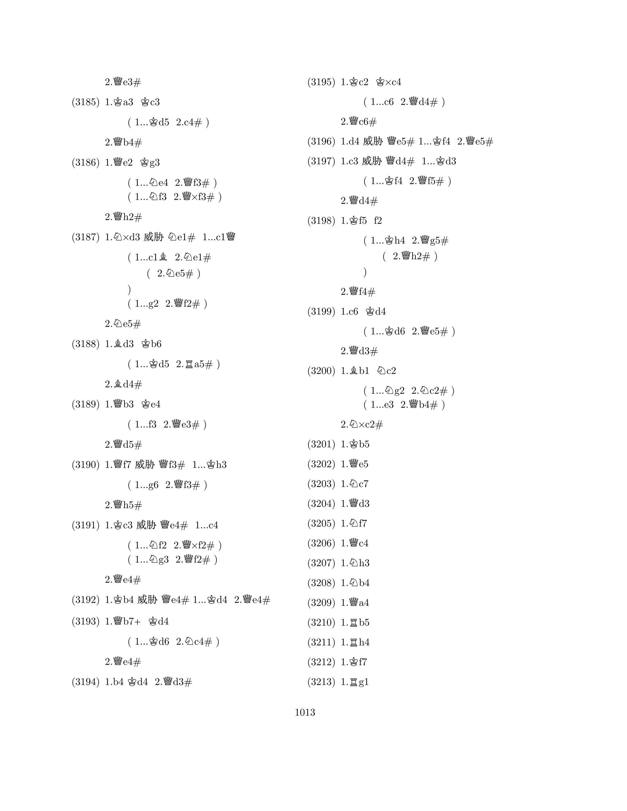 2.Qe3# 
(3185) 1.Ka3 Kc3 
( 1...Kd5 2.c4# ) 
2.Qb4# 
(3186) 1.Qe2 Kg3 
( 1...Ne4 2.Qf3# ) 
( 1...f3 2.×f3# ) 
2.Qh2# 
(3187) 1.N×d3 % Ne1# 1...c1Q 
( 1...c1B2.Ne1# 
( 2.Ne5# ) 
) 
( 1...g2 2.Qf2# ) 
2.Ne5# 
(3188) 1.Bd3 Kb6 
( 1...Kd5 2.Ra5# ) 
2.Bd4# 
(3189) 1.Qb3 Ke4 
( 1...f3 2.Qe3# ) 
2.Qd5# 
(3190) 1.Qf7 % Qf3# 1...Kh3 
( 1...g6 2.Qf3# ) 
2.Qh5# 
(3191) 1.Kc3 % Qe4# 1...c4 
( 1...Nf2 2.Q×f2# ) 
( 1...g3 2.f2# ) 
2.Qe4# 
(3192) 1.Kb4 % Qe4# 1...Kd4 2.Qe4# 
(3193) 1.Qb7+Kd4 
( 1...Kd6 2.Nc4# ) 
2.Qe4# 
(3194) 1.b4 Kd4 2.Qd3# 
(3195) 1.Kc2 K×c4 
( 1...c6 2.Qd4# ) 
2.Qc6# 
(3196) 1.d4 % Qe5# 1...Kf4 2.Qe5# 
(3197) 1.c3 % Qd4# 1...Kd3 
( 1...Kf4 2.Qf5# ) 
2.Qd4# 
(3198) 1.Kf5 f2 
( 1...Kh4 2.Qg5# 
( 2.Qh2# ) 
2.Qf4# 
(3199) 1.c6 Kd4 
( 1...Kd6 2.Qe5# ) 
2.Qd3# 
B) 
N(3200) 1.b1 c2 
( 1...Ng2 2.Nc2# ) 
( 1...e3 2.Qb4# ) 
2.N×c2# 
(3201) 1.Kb5 
(3202) 1.Qe5 
(3203) 1.Nc7 
(3204) 1.Qd3 
(3205) 1.Nf7 
(3206) 1.Qc4 
(3207) 1.Nh3 
(3208) 1.Nb4 
(3209) 1.Qa4 
(3210) 1.Rb5 
(3211) 1.Rh4 
(3212) 1.Kf7 
(3213) 1.Rg1 
1013 
 
