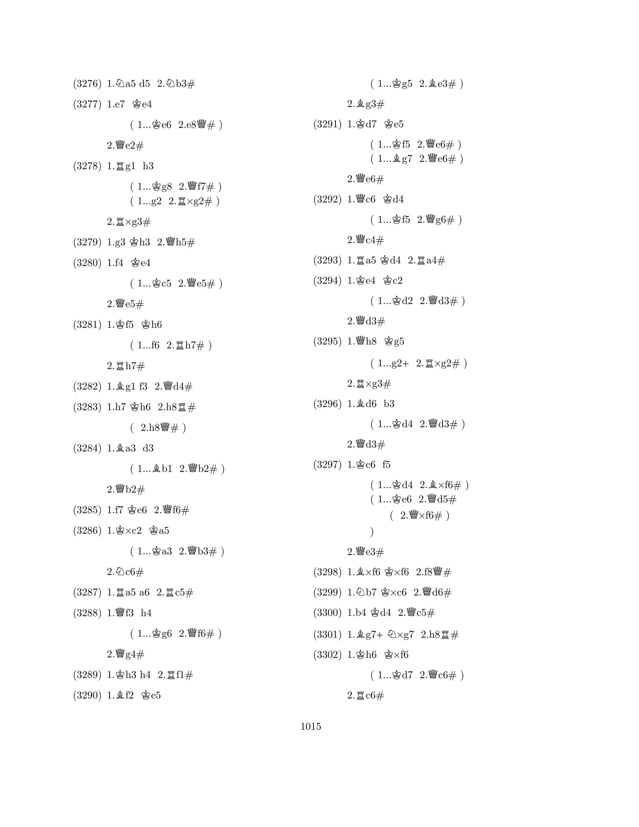(3276) 1.Na5 d5 2.Nb3# 
(3277) 1.e7 Ke4 
( 1...Ke6 2.e8Q# ) 
2.Qe2# 
(3278) 1.Rg1 h3 
( 1...Kg8 2.Qf7# ) 
( 1...g2 2.R×g2# ) 
2.R×g3# 
(3279) 1.g3 Kh3 2.Qh5# 
(3280) 1.f4 Ke4 
( 1...Kc5 2.Qe5# ) 
2.Qe5# 
(3281) 1.Kf5 Kh6 
( 1...f6 2.Rh7# ) 
2.Rh7# 
(3282) 1.Bg1 f3 2.Qd4# 
(3283) 1.h7 Kh6 2.h8R# 
( 2.h8Q# ) 
(3284) 1.Ba3 d3 
( 1...Bb1 2.Qb2# ) 
2.Qb2# 
(3285) 1.f7 Ke6 2.Qf6# 
(3286) 1.K×c2 Ka5 
( 1...Ka3 2.Qb3# ) 
2.Nc6# 
(3287) 1.Ra5 a6 2.Rc5# 
(3288) 1.Qf3 h4 
( 1...Kg6 2.Qf6# ) 
2.Qg4# 
(3289) 1.Kh3 h4 2.Rf1# 
(3290) 1.Bf2 Ke5 
( 1...Kg5 2.Be3# ) 
2.Bg3# 
(3291) 1.Kd7 Ke5 
( 1...Kf5 2.Qe6# ) 
( 1...Bg7 2.e6# ) 
2.Qe6# 
(3292) 1.Qc6 Kd4 
( 1...Kf5 2.Qg6# ) 
2.Qc4# 
(3293) 1.Ra5 Kd4 2.Ra4# 
(3294) 1.Ke4 Kc2 
( 1...Kd2 2.Qd3# ) 
2.Qd3# 
(3295) 1.Qh8 Kg5 
( 1...g2+2.R×g2# ) 
2.R×g3# 
(3296) 1.Bd6 b3 
( 1...Kd4 2.Qd3# ) 
2.Qd3# 
(3297) 1.Kc6 f5 
( 1...Kd4 2.B×f6# ) 
( 1...e6 2.Qd5# 
( 2.Q×f6# ) 
2.Qe3# 
(3298) 1.B×f6 K×f6 2.f8Q# 
(3299) 1.Nb7 K×c6 2.Qd6# 
(3300) 1.b4 Kd4 2.Qc5# 
B) 
K+NKR(3301) 1.g7×g7 2.h8# 
(3302) 1.h6 ×f6 
( 1...Kd7 2.Qc6# ) 
2.Rc6# 
1015 
 