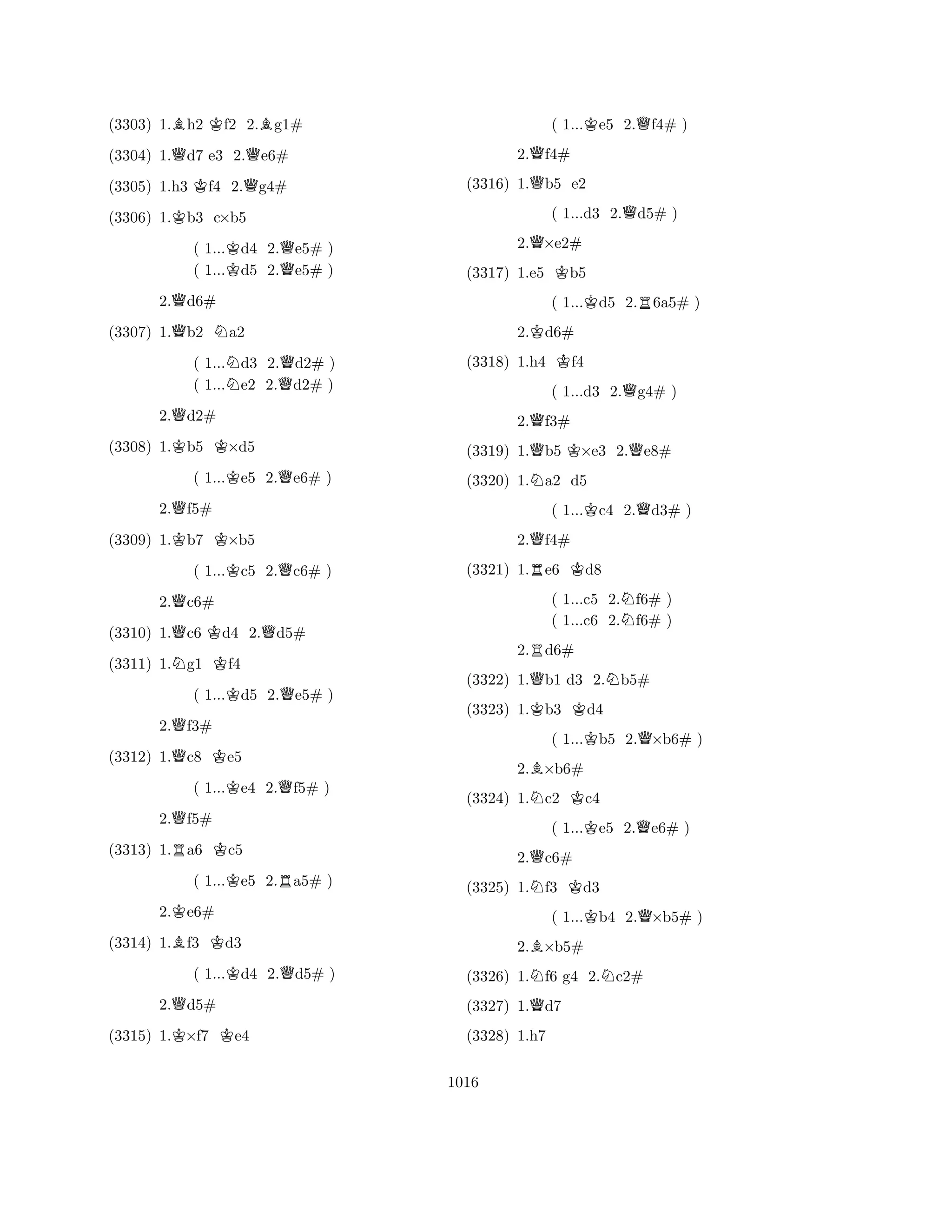 (3303) 1.Bh2 Kf2 2.Bg1# 
(3304) 1.Qd7 e3 2.Qe6# 
(3305) 1.h3 Kf4 2.Qg4# 
(3306) 1.Kb3 c×b5 
( 1...Kd4 2.Qe5# ) 
( 1...d5 2.e5# ) 
2.Qd6# 
(3307) 1.Qb2 Na2 
( 1...Nd3 2.Qd2# ) 
( 1...e2 2.d2# ) 
2.Qd2# 
(3308) 1.Kb5 K×d5 
( 1...Ke5 2.Qe6# ) 
2.Qf5# 
(3309) 1.Kb7 K×b5 
( 1...Kc5 2.Qc6# ) 
2.Qc6# 
(3310) 1.Qc6 Kd4 2.Qd5# 
(3311) 1.Ng1 Kf4 
( 1...Kd5 2.Qe5# ) 
2.Qf3# 
(3312) 1.Qc8 Ke5 
( 1...Ke4 2.Qf5# ) 
2.Qf5# 
(3313) 1.Ra6 Kc5 
( 1...Ke5 2.Ra5# ) 
2.Ke6# 
(3314) 1.Bf3 Kd3 
( 1...Kd4 2.Qd5# ) 
2.Qd5# 
(3315) 1.K×f7 Ke4 
( 1...Ke5 2.Qf4# ) 
2.Qf4# 
(3316) 1.Qb5 e2 
( 1...d3 2.Qd5# ) 
2.Q×e2# 
(3317) 1.e5 Kb5 
( 1...Kd5 2.R6a5# ) 
2.Kd6# 
(3318) 1.h4 Kf4 
( 1...d3 2.Qg4# ) 
2.Qf3# 
(3319) 1.Qb5 K×e3 2.Qe8# 
(3320) 1.Na2 d5 
( 1...Kc4 2.Qd3# ) 
2.Qf4# 
(3321) 1.Re6 Kd8 
( 1...c5 2.Nf6# ) 
( 1...c6 2.f6# ) 
2.Rd6# 
(3322) 1.Qb1 d3 2.Nb5# 
(3323) 1.Kb3 Kd4 
( 1...Kb5 2.Q×b6# ) 
2.B×b6# 
(3324) 1.Nc2 Kc4 
( 1...Ke5 2.Qe6# ) 
2.Qc6# 
(3325) 1.Nf3 Kd3 
( 1...Kb4 2.Q×b5# ) 
2.B×b5# 
(3326) 1.Nf6 g4 2.Nc2# 
(3327) 1.Qd7 
(3328) 1.h7 
1016 
 