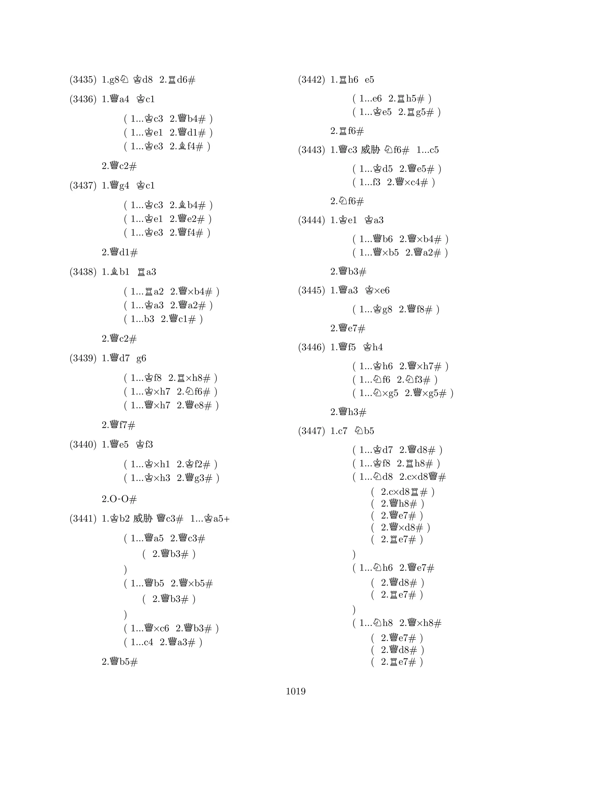 (3435) 1.g8NKd8 2.Rd6# 
(3436) 1.Qa4 Kc1 
( 1...Kc3 2.Qb4# ) 
( 1...e1 2.d1# ) 
( 1...Ke3 2.Bf4# ) 
2.Qc2# 
(3437) 1.Qg4 Kc1 
( 1...Kc3 2.Bb4# ) 
( 1...e1 2.Qe2# ) 
( 1...Ke3 2.f4# ) 
2.Qd1# 
(3438) 1.Bb1 Ra3 
( 1...Ra2 2.Q×b4# ) 
( 1...Ka3 2.a2# ) 
( 1...b3 2.Qc1# ) 
2.Qc2# 
(3439) 1.Qd7 g6 
( 1...Kf8 2.R×h8# ) 
( 1...×h7 2.Nf6# ) 
( 1...Q×h7 2.Qe8# ) 
2.Qf7# 
(3440) 1.Qe5 Kf3 
( 1...K×h1 2.Kf2# ) 
( 1...×h3 2.Qg3# ) 
2.O-O# 
(3441) 1.Kb2 % Qc3# 1...Ka5+ 
( 1...Qa5 2.Qc3# 
( 2.Qb3# ) 
) 
( 1...Qb5 2.Q×b5# 
( 2.Qb3# ) 
) 
( 1...Q×c6 2.Qb3# ) 
( 1...c4 2.Qa3# ) 
2.Qb5# 
(3442) 1.Rh6 e5 
( 1...e6 2.Rh5# ) 
( 1...Ke5 2.g5# ) 
2.Rf6# 
(3443) 1.Qc3 % Nf6# 1...c5 
( 1...Kd5 2.Qe5# ) 
( 1...f3 2.×c4# ) 
2.Nf6# 
(3444) 1.Ke1 Ka3 
( 1...Qb6 2.Q×b4# ) 
( 1...×b5 2.a2# ) 
2.Qb3# 
(3445) 1.Qa3 K×e6 
( 1...Kg8 2.Qf8# ) 
2.Qe7# 
(3446) 1.Qf5 Kh4 
( 1...Kh6 2.Q×h7# ) 
( 1...Nf6 2.Nf3# ) 
( 1...×g5 2.Q×g5# ) 
2.Qh3# 
(3447) 1.c7 Nb5 
( 1...Kd7 2.Qd8# ) 
( 1...f8 2.Rh8# ) 
( 1...Nd8 2.c×d8Q# 
( 2.c×d8R# ) 
( 2.Qh8# ) 
( 2.e7# ) 
( 2.Q×d8# ) 
( 2.Re7# ) 
) 
( 1...Nh6 2.Qe7# 
( 2.Qd8# ) 
( 2.Re7# ) 
) 
( 1...Nh8 2.Q×h8# 
( 2.Qe7# ) 
( 2.d8# ) 
( 2.Re7# ) 
1019 
 