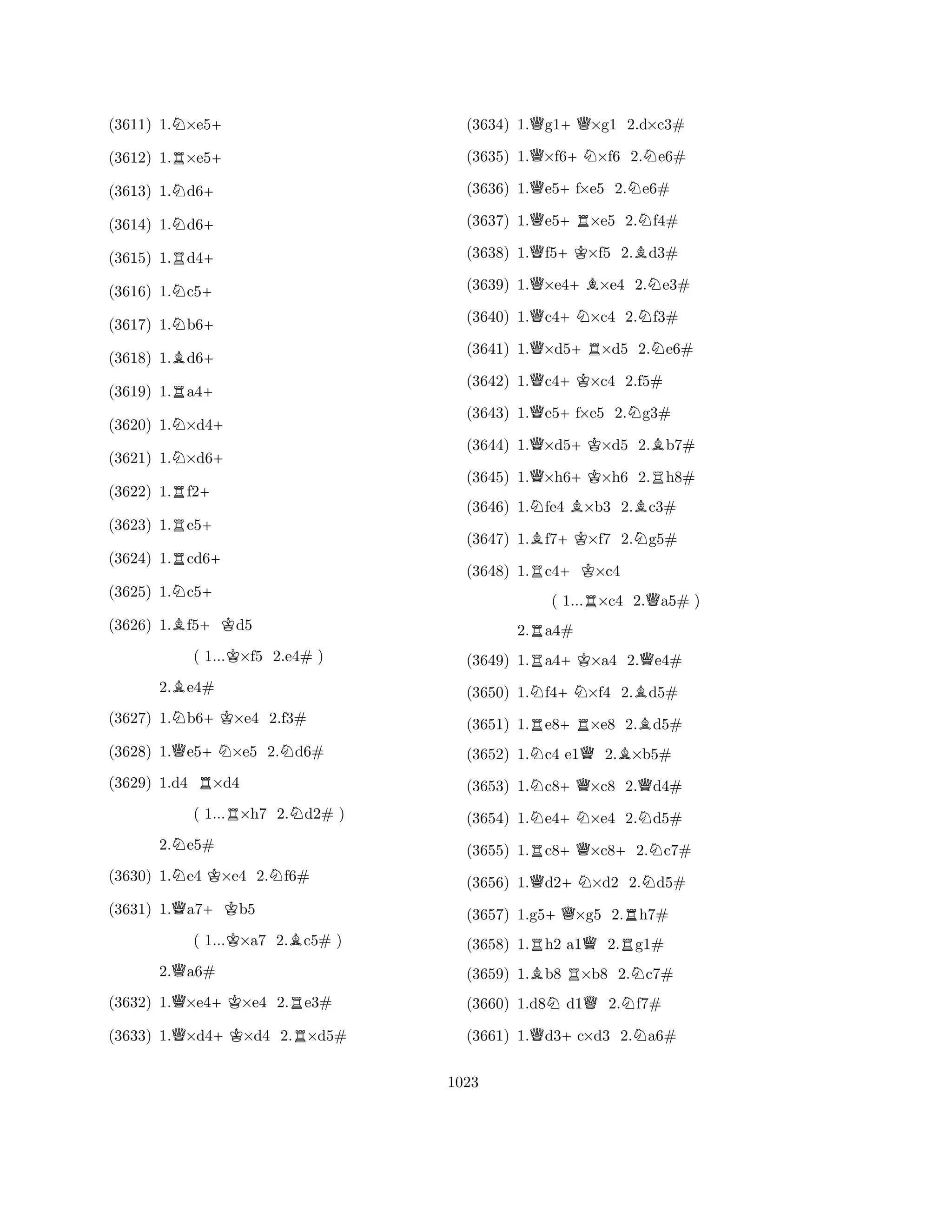 (3611) 1.N×e5+ 
(3612) 1.R×e5+ 
(3613) 1.Nd6+ 
(3614) 1.Nd6+ 
(3615) 1.Rd4+ 
(3616) 1.Nc5+ 
(3617) 1.Nb6+ 
(3618) 1.Bd6+ 
(3619) 1.Ra4+ 
(3620) 1.N×d4+ 
(3621) 1.N×d6+ 
(3622) 1.Rf2+ 
(3623) 1.Re5+ 
(3624) 1.Rcd6+ 
(3625) 1.Nc5+ 
(3626) 1.Bf5+Kd5 
( 1...K×f5 2.e4# ) 
2.Be4# 
(3627) 1.Nb6+K×e4 2.f3# 
(3628) 1.Qe5+N×e5 2.Nd6# 
(3629) 1.d4 R×d4 
( 1...R×h7 2.Nd2# ) 
2.Ne5# 
(3630) 1.Ne4 K×e4 2.Nf6# 
(3631) 1.Qa7+Kb5 
( 1...K×a7 2.Bc5# ) 
2.Qa6# 
(3632) 1.Q×e4+K×e4 2.Re3# 
(3633) 1.Q×d4+K×d4 2.R×d5# 
(3634) 1.Qg1+Q×g1 2.d×c3# 
(3635) 1.Q×f6+N×f6 2.Ne6# 
(3636) 1.Qe5+f×e5 2.Ne6# 
(3637) 1.Qe5+R×e5 2.Nf4# 
(3638) 1.Qf5+K×f5 2.Bd3# 
(3639) 1.Q×e4+B×e4 2.Ne3# 
(3640) 1.Qc4+N×c4 2.Nf3# 
(3641) 1.Q×d5+R×d5 2.Ne6# 
(3642) 1.Qc4+K×c4 2.f5# 
(3643) 1.Qe5+f×e5 2.Ng3# 
(3644) 1.Q×d5+K×d5 2.Bb7# 
(3645) 1.Q×h6+K×h6 2.Rh8# 
(3646) 1.Nfe4 B×b3 2.Bc3# 
(3647) 1.Bf7+K×f7 2.Ng5# 
(3648) 1.Rc4+K×c4 
( 1...R×c4 2.Qa5# ) 
2.Ra4# 
(3649) 1.Ra4+K×a4 2.Qe4# 
(3650) 1.Nf4+N×f4 2.Bd5# 
(3651) 1.Re8+R×e8 2.Bd5# 
(3652) 1.Nc4 e1Q2.B×b5# 
(3653) 1.Nc8+Q×c8 2.Qd4# 
(3654) 1.Ne4+N×e4 2.Nd5# 
(3655) 1.Rc8+Q×c8+2.Nc7# 
(3656) 1.Qd2+N×d2 2.Nd5# 
(3657) 1.g5+Q×g5 2.Rh7# 
(3658) 1.Rh2 a1Q2.Rg1# 
(3659) 1.Bb8 R×b8 2.Nc7# 
(3660) 1.d8Nd1Q2.Nf7# 
(3661) 1.Qd3+c×d3 2.Na6# 
1023 
 