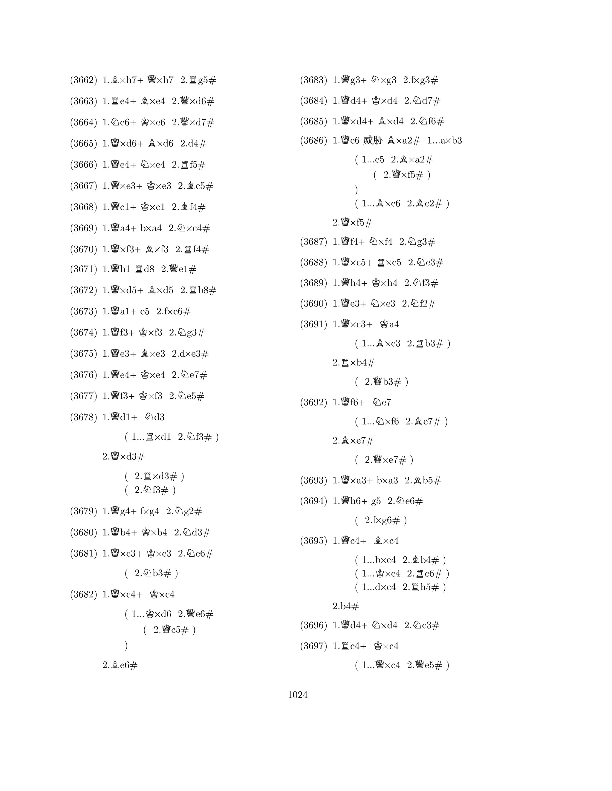(3662) 1.B×h7+Q×h7 2.Rg5# 
(3663) 1.Re4+B×e4 2.Q×d6# 
(3664) 1.Ne6+K×e6 2.Q×d7# 
(3665) 1.Q×d6+B×d6 2.d4# 
(3666) 1.Qe4+N×e4 2.Rf5# 
(3667) 1.Q×e3+K×e3 2.Bc5# 
(3668) 1.Qc1+K×c1 2.Bf4# 
(3669) 1.Qa4+b×a4 2.N×c4# 
(3670) 1.Q×f3+B×f3 2.Rf4# 
(3671) 1.Qh1 Rd8 2.Qe1# 
(3672) 1.Q×d5+B×d5 2.Rb8# 
(3673) 1.Qa1+e5 2.f×e6# 
(3674) 1.Qf3+K×f3 2.Ng3# 
(3675) 1.Qe3+B×e3 2.d×e3# 
(3676) 1.Qe4+K×e4 2.Ne7# 
(3677) 1.Qf3+K×f3 2.Ne5# 
(3678) 1.Qd1+Nd3 
( 1...R×d1 2.Nf3# ) 
2.Q×d3# 
( 2.R×d3# ) 
( 2.Nf3# ) 
(3679) 1.Qg4+f×g4 2.Ng2# 
(3680) 1.Qb4+K×b4 2.Nd3# 
(3681) 1.Q×c3+K×c3 2.Ne6# 
( 2.Nb3# ) 
(3682) 1.Q×c4+K×c4 
( 1...K×d6 2.Qe6# 
( 2.Qc5# ) 
B) 
2.e6# 
(3683) 1.Qg3+N×g3 2.f×g3# 
(3684) 1.Qd4+K×d4 2.Nd7# 
(3685) 1.Q×d4+B×d4 2.Nf6# 
(3686) 1.Qe6 % B×a2# 1...a×b3 
( 1...c5 2.B×a2# 
( 2.Q×f5# ) 
) 
( 1...B×e6 2.Bc2# ) 
2.Q×f5# 
(3687) 1.Qf4+N×f4 2.Ng3# 
(3688) 1.Q×c5+R×c5 2.Ne3# 
(3689) 1.Qh4+K×h4 2.Nf3# 
(3690) 1.Qe3+N×e3 2.Nf2# 
(3691) 1.Q×c3+Ka4 
( 1...B×c3 2.Rb3# ) 
2.R×b4# 
( 2.Qb3# ) 
(3692) 1.Qf6+Ne7 
( 1...N×f6 2.Be7# ) 
2.B×e7# 
( 2.Q×e7# ) 
(3693) 1.Q×a3+b×a3 2.Bb5# 
(3694) 1.Qh6+g5 2.Ne6# 
(3695) 1.Qc4+B×c4 
( 1...b×c4 2.Bb4# ) 
( 1...K×c4 2.Rc6# ) 
( 1...d×c4 2.h5# ) 
Q( +N2.f×g6# ) 
N(3696) 1.d4×d4 2.c3# 
(3697) 1.Rc4+K×c4 
( 1...Q×c4 2.Qe5# ) 
2.b4# 
1024 
 