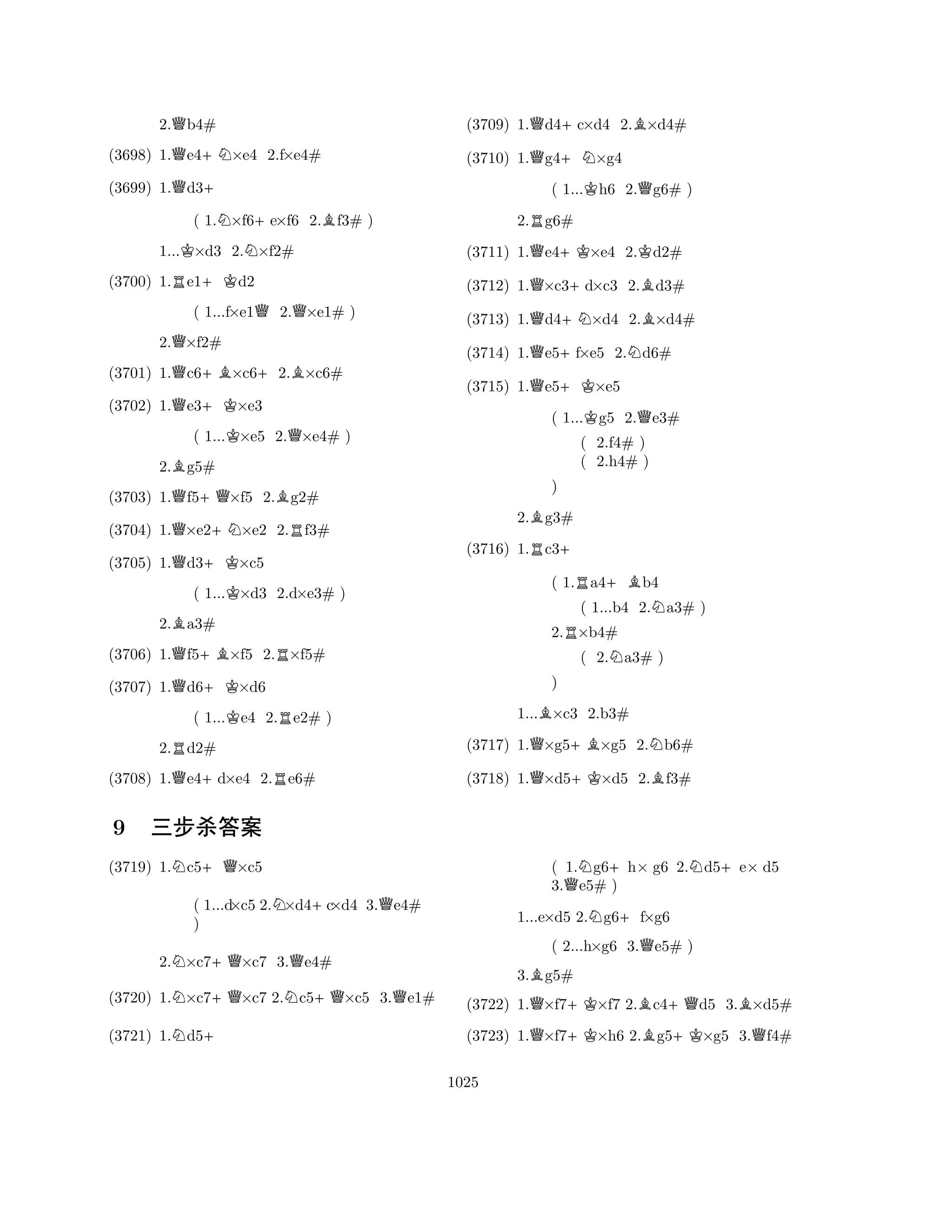 2.Qb4# 
(3698) 1.Qe4+N×e4 2.f×e4# 
(3699) 1.Qd3+ 
( 1.N×f6+e×f6 2.Bf3# ) 
1...K×d3 2.N×f2# 
(3700) 1.Re1+Kd2 
( 1...f×e1Q2.Q×e1# ) 
2.Q×f2# 
(3701) 1.Qc6+B×c6+2.B×c6# 
(3702) 1.Qe3+K×e3 
( 1...K×e5 2.Q×e4# ) 
2.Bg5# 
(3703) 1.Qf5+Q×f5 2.Bg2# 
(3704) 1.Q×e2+N×e2 2.Rf3# 
(3705) 1.Qd3+K×c5 
( 1...K×d3 2.d×e3# ) 
2.Ba3# 
(3706) 1.Qf5+B×f5 2.R×f5# 
(3707) 1.Qd6+K×d6 
( 1...Ke4 2.Re2# ) 
2.Rd2# 
(3708) 1.Qe4+d×e4 2.Re6# 
(3709) 1.Qd4+c×d4 2.B×d4# 
(3710) 1.Qg4+N×g4 
( 1...Kh6 2.Qg6# ) 
2.Rg6# 
(3711) 1.Qe4+K×e4 2.Kd2# 
(3712) 1.Q×c3+d×c3 2.Bd3# 
(3713) 1.Qd4+N×d4 2.B×d4# 
(3714) 1.Qe5+f×e5 2.Nd6# 
(3715) 1.Qe5+K×e5 
( 1...Kg5 2.Qe3# 
R( 2.f4# ) 
( 2.h4# +B) 
( 1.a4b4 
2.Bg3# 
R+ 
) 
(3716) 1.c3( 1...b4 2.Na3# ) 
2.R×b4# 
( 2.Na3# ) 
1...B×c3 2.b3# 
(3717) 1.Q×g5+B×g5 2.Nb6# 
Q) 
+KB(3718) 1.×d5×d5 2.f3# 
N+QQN9 nÚà‰Y 
NN+Q+QNNQ++QQQBN++QN+(3719) 1.Nc5+ ×c5 
( 1.g6h× g6 2.d5e× d5 
3.e5# ) 
( 1...d×c5 2.×d4c×d4 3.e4# 
) 
1...e×d5 2.g6f×g6 
( 2...h×g6 3.e5# ) 
2.×c7×c7 3.e4# 
3.g5# 
(3720) 1.×c7×c7 2.c5×c5 3.e1# 
(3721) 1.d5(3722) 1.Q×f7+K×f7 2.Bc4+Qd5 3.B×d5# 
(3723) 1.Q×f7+K×h6 2.Bg5+K×g5 3.Qf4# 
1025 
 