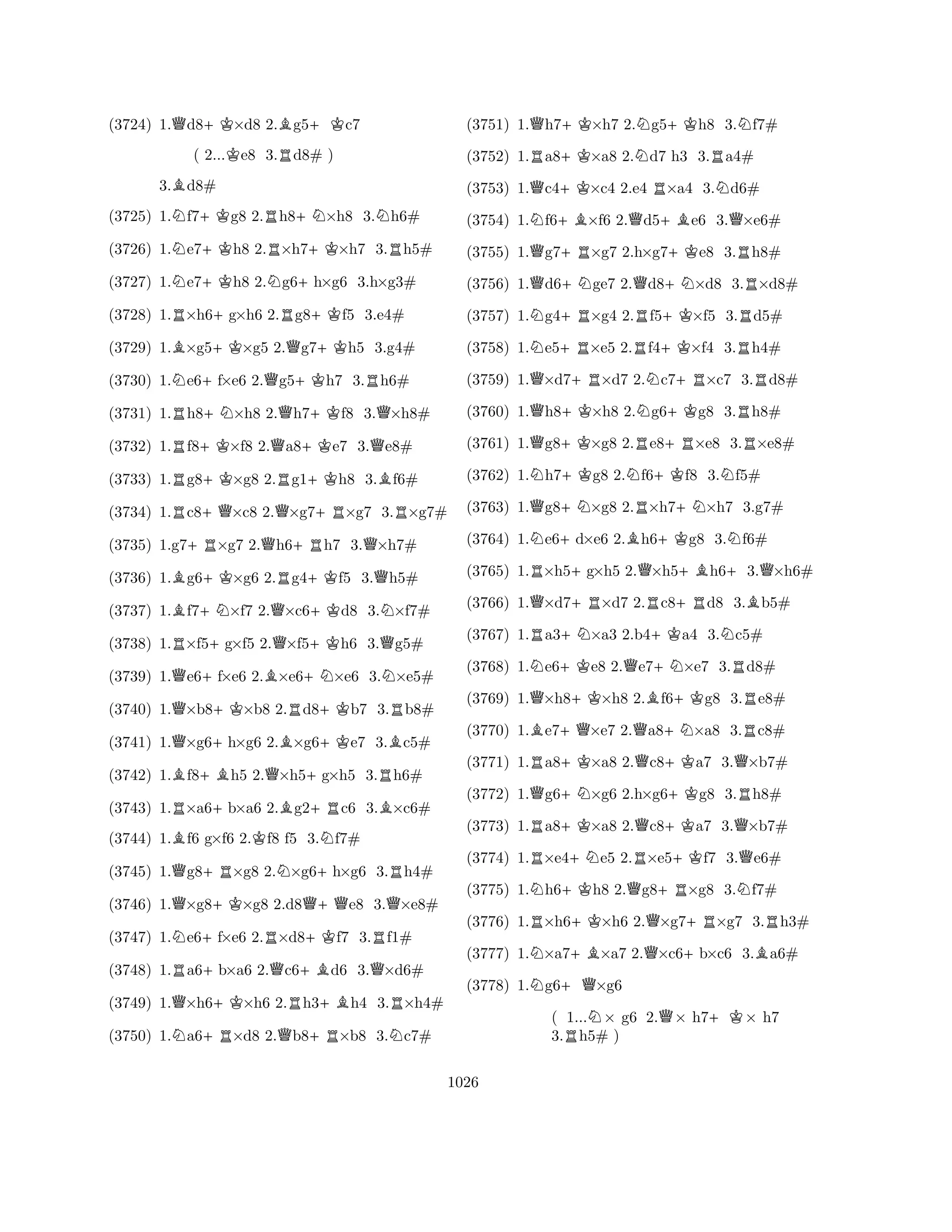 (3724) 1.Qd8+K×d8 2.Bg5+Kc7 
( 2...Ke8 3.Rd8# ) 
3.Bd8# 
(3725) 1.Nf7+Kg8 2.Rh8+N×h8 3.Nh6# 
(3726) 1.Ne7+Kh8 2.R×h7+K×h7 3.Rh5# 
(3727) 1.Ne7+Kh8 2.Ng6+h×g6 3.h×g3# 
(3728) 1.R×h6+g×h6 2.Rg8+Kf5 3.e4# 
(3729) 1.B×g5+K×g5 2.Qg7+Kh5 3.g4# 
(3730) 1.Ne6+f×e6 2.Qg5+Kh7 3.Rh6# 
(3731) 1.Rh8+N×h8 2.Qh7+Kf8 3.Q×h8# 
(3732) 1.Rf8+K×f8 2.Qa8+Ke7 3.Qe8# 
(3733) 1.Rg8+K×g8 2.Rg1+Kh8 3.Bf6# 
(3734) 1.Rc8+Q×c8 2.Q×g7+R×g7 3.R×g7# 
(3735) 1.g7+R×g7 2.Qh6+Rh7 3.Q×h7# 
(3736) 1.Bg6+K×g6 2.Rg4+Kf5 3.Qh5# 
(3737) 1.Bf7+N×f7 2.Q×c6+Kd8 3.N×f7# 
(3738) 1.R×f5+g×f5 2.Q×f5+Kh6 3.Qg5# 
(3739) 1.Qe6+f×e6 2.B×e6+N×e6 3.N×e5# 
(3740) 1.Q×b8+K×b8 2.Rd8+Kb7 3.Rb8# 
(3741) 1.Q×g6+h×g6 2.B×g6+Ke7 3.Bc5# 
(3742) 1.Bf8+Bh5 2.Q×h5+g×h5 3.Rh6# 
(3743) 1.R×a6+b×a6 2.Bg2+Rc6 3.B×c6# 
(3744) 1.Bf6 g×f6 2.Kf8 f5 3.Nf7# 
(3745) 1.Qg8+R×g8 2.N×g6+h×g6 3.Rh4# 
(3746) 1.Q×g8+K×g8 2.d8Q+Qe8 3.Q×e8# 
(3747) 1.Ne6+f×e6 2.R×d8+Kf7 3.Rf1# 
(3748) 1.Ra6+b×a6 2.Qc6+Bd6 3.Q×d6# 
(3749) 1.Q×h6+K×h6 2.Rh3+Bh4 3.R×h4# 
(3750) 1.Na6+R×d8 2.Qb8+R×b8 3.Nc7# 
(3751) 1.Qh7+K×h7 2.Ng5+Kh8 3.Nf7# 
(3752) 1.Ra8+K×a8 2.Nd7 h3 3.Ra4# 
(3753) 1.Qc4+K×c4 2.e4 R×a4 3.Nd6# 
(3754) 1.Nf6+B×f6 2.Qd5+Be6 3.Q×e6# 
(3755) 1.Qg7+R×g7 2.h×g7+Ke8 3.Rh8# 
(3756) 1.Qd6+Nge7 2.Qd8+N×d8 3.R×d8# 
(3757) 1.Ng4+R×g4 2.Rf5+K×f5 3.Rd5# 
(3758) 1.Ne5+R×e5 2.Rf4+K×f4 3.Rh4# 
(3759) 1.Q×d7+R×d7 2.Nc7+R×c7 3.Rd8# 
(3760) 1.Qh8+K×h8 2.Ng6+Kg8 3.Rh8# 
(3761) 1.Qg8+K×g8 2.Re8+R×e8 3.R×e8# 
(3762) 1.Nh7+Kg8 2.Nf6+Kf8 3.Nf5# 
(3763) 1.Qg8+N×g8 2.R×h7+N×h7 3.g7# 
(3764) 1.Ne6+d×e6 2.Bh6+Kg8 3.Nf6# 
(3765) 1.R×h5+g×h5 2.Q×h5+Bh6+3.Q×h6# 
(3766) 1.Q×d7+R×d7 2.Rc8+Rd8 3.Bb5# 
(3767) 1.Ra3+N×a3 2.b4+Ka4 3.Nc5# 
(3768) 1.Ne6+Ke8 2.Qe7+N×e7 3.Rd8# 
(3769) 1.Q×h8+K×h8 2.Bf6+Kg8 3.Re8# 
(3770) 1.Be7+Q×e7 2.Qa8+N×a8 3.Rc8# 
(3771) 1.Ra8+K×a8 2.Qc8+Ka7 3.Q×b7# 
(3772) 1.Qg6+N×g6 2.h×g6+Kg8 3.Rh8# 
(3773) 1.Ra8+K×a8 2.Qc8+Ka7 3.Q×b7# 
(3774) 1.R×e4+Ne5 2.R×e5+Kf7 3.Qe6# 
(3775) 1.Nh6+Kh8 2.Qg8+R×g8 3.Nf7# 
(3776) 1.R×h6+K×h6 2.Q×g7+R×g7 3.Rh3# 
(3777) 1.N×a7+B×a7 2.Q×c6+b×c6 3.Ba6# 
(3778) 1.Ng6+Q×g6 
( 1...N× g6 2.Q× h7+K× h7 
3.Rh5# ) 
1026 
 