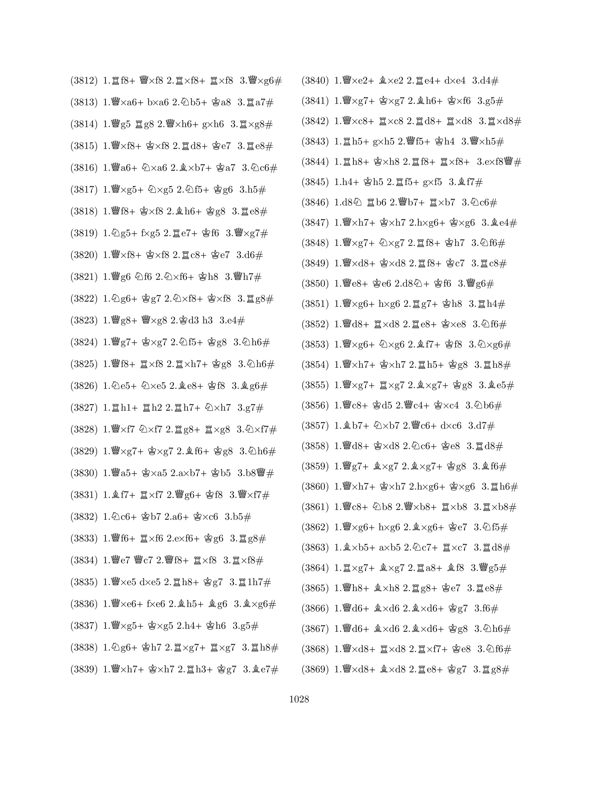 (3812) 1.Rf8+Q×f8 2.R×f8+R×f8 3.Q×g6# 
(3813) 1.Q×a6+b×a6 2.Nb5+Ka8 3.Ra7# 
(3814) 1.Qg5 Rg8 2.Q×h6+g×h6 3.R×g8# 
(3815) 1.Q×f8+K×f8 2.Rd8+Ke7 3.Re8# 
(3816) 1.Qa6+N×a6 2.B×b7+Ka7 3.Nc6# 
(3817) 1.Q×g5+N×g5 2.Nf5+Kg6 3.h5# 
(3818) 1.Qf8+K×f8 2.Bh6+Kg8 3.Re8# 
(3819) 1.Ng5+f×g5 2.Re7+Kf6 3.Q×g7# 
(3820) 1.Q×f8+K×f8 2.Rc8+Ke7 3.d6# 
(3821) 1.Qg6 Nf6 2.N×f6+Kh8 3.Qh7# 
(3822) 1.Ng6+Kg7 2.N×f8+K×f8 3.Rg8# 
(3823) 1.Qg8+Q×g8 2.Kd3 h3 3.e4# 
(3824) 1.Qg7+K×g7 2.Nf5+Kg8 3.Nh6# 
(3825) 1.Qf8+R×f8 2.R×h7+Kg8 3.Nh6# 
(3826) 1.Ne5+N×e5 2.Be8+Kf8 3.Bg6# 
(3827) 1.Rh1+Rh2 2.Rh7+N×h7 3.g7# 
(3828) 1.Q×f7 N×f7 2.Rg8+R×g8 3.N×f7# 
(3829) 1.Q×g7+K×g7 2.Bf6+Kg8 3.Nh6# 
(3830) 1.Qa5+K×a5 2.a×b7+Kb5 3.b8Q# 
(3831) 1.Bf7+R×f7 2.Qg6+Kf8 3.Q×f7# 
(3832) 1.Nc6+Kb7 2.a6+K×c6 3.b5# 
(3833) 1.Qf6+R×f6 2.e×f6+Kg6 3.Rg8# 
(3834) 1.Qe7 Qc7 2.Qf8+R×f8 3.R×f8# 
(3835) 1.Q×e5 d×e5 2.Rh8+Kg7 3.R1h7# 
(3836) 1.Q×e6+f×e6 2.Bh5+Bg6 3.B×g6# 
(3837) 1.Q×g5+K×g5 2.h4+Kh6 3.g5# 
(3838) 1.Ng6+Kh7 2.R×g7+R×g7 3.Rh8# 
(3839) 1.Q×h7+K×h7 2.Rh3+Kg7 3.Be7# 
(3840) 1.Q×e2+B×e2 2.Re4+d×e4 3.d4# 
(3841) 1.Q×g7+K×g7 2.Bh6+K×f6 3.g5# 
(3842) 1.Q×c8+R×c8 2.Rd8+R×d8 3.R×d8# 
(3843) 1.Rh5+g×h5 2.Qf5+Kh4 3.Q×h5# 
(3844) 1.Rh8+K×h8 2.Rf8+R×f8+3.e×f8Q# 
(3845) 1.h4+Kh5 2.Rf5+g×f5 3.Bf7# 
(3846) 1.d8NRb6 2.Qb7+R×b7 3.Nc6# 
(3847) 1.Q×h7+K×h7 2.h×g6+K×g6 3.Be4# 
(3848) 1.Q×g7+N×g7 2.Rf8+Kh7 3.Nf6# 
(3849) 1.Q×d8+K×d8 2.Rf8+Kc7 3.Rc8# 
(3850) 1.Qe8+Ke6 2.d8N+Kf6 3.Qg6# 
(3851) 1.Q×g6+h×g6 2.Rg7+Kh8 3.Rh4# 
(3852) 1.Qd8+R×d8 2.Re8+K×e8 3.Nf6# 
(3853) 1.Q×g6+N×g6 2.Bf7+Kf8 3.N×g6# 
(3854) 1.Q×h7+K×h7 2.Rh5+Kg8 3.Rh8# 
(3855) 1.Q×g7+R×g7 2.B×g7+Kg8 3.Be5# 
(3856) 1.Qc8+Kd5 2.Qc4+K×c4 3.Nb6# 
(3857) 1.Bb7+N×b7 2.Qc6+d×c6 3.d7# 
(3858) 1.Qd8+K×d8 2.Nc6+Ke8 3.Rd8# 
(3859) 1.Qg7+B×g7 2.B×g7+Kg8 3.Bf6# 
(3860) 1.Q×h7+K×h7 2.h×g6+K×g6 3.Rh6# 
(3861) 1.Qc8+Nb8 2.Q×b8+R×b8 3.R×b8# 
(3862) 1.Q×g6+h×g6 2.B×g6+Ke7 3.Nf5# 
(3863) 1.B×b5+a×b5 2.Nc7+R×c7 3.Rd8# 
(3864) 1.R×g7+B×g7 2.Ra8+Bf8 3.Qg5# 
(3865) 1.Qh8+B×h8 2.Rg8+Ke7 3.Re8# 
(3866) 1.Qd6+B×d6 2.B×d6+Kg7 3.f6# 
(3867) 1.Qd6+B×d6 2.B×d6+Kg8 3.Nh6# 
(3868) 1.Q×d8+R×d8 2.R×f7+Ke8 3.Nf6# 
(3869) 1.Q×d8+B×d8 2.Re8+Kg7 3.Rg8# 
1028 
 