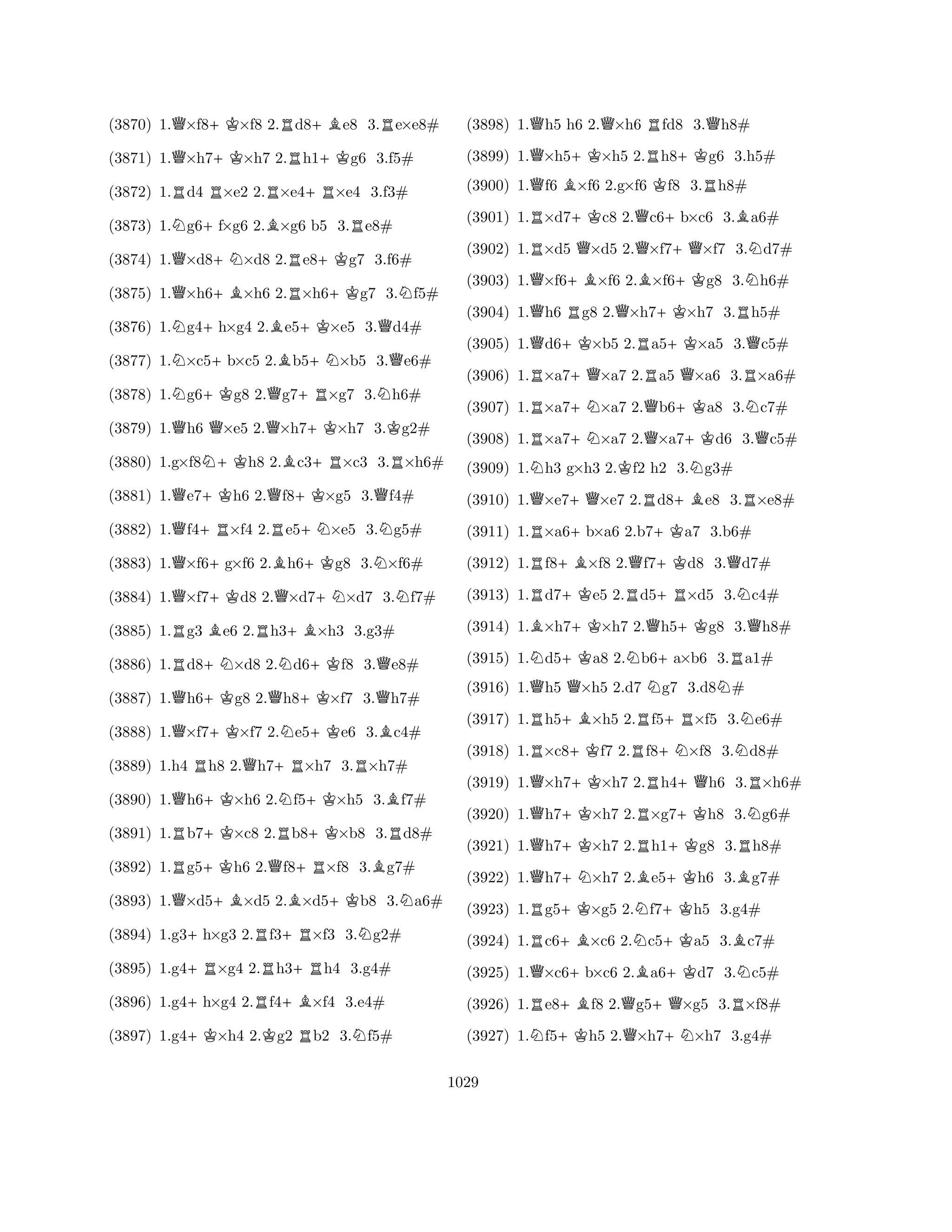 (3870) 1.Q×f8+K×f8 2.Rd8+Be8 3.Re×e8# 
(3871) 1.Q×h7+K×h7 2.Rh1+Kg6 3.f5# 
(3872) 1.Rd4 R×e2 2.R×e4+R×e4 3.f3# 
(3873) 1.Ng6+f×g6 2.B×g6 b5 3.Re8# 
(3874) 1.Q×d8+N×d8 2.Re8+Kg7 3.f6# 
(3875) 1.Q×h6+B×h6 2.R×h6+Kg7 3.Nf5# 
(3876) 1.Ng4+h×g4 2.Be5+K×e5 3.Qd4# 
(3877) 1.N×c5+b×c5 2.Bb5+N×b5 3.Qe6# 
(3878) 1.Ng6+Kg8 2.Qg7+R×g7 3.Nh6# 
(3879) 1.Qh6 Q×e5 2.Q×h7+K×h7 3.Kg2# 
(3880) 1.g×f8N+Kh8 2.Bc3+R×c3 3.R×h6# 
(3881) 1.Qe7+Kh6 2.Qf8+K×g5 3.Qf4# 
(3882) 1.Qf4+R×f4 2.Re5+N×e5 3.Ng5# 
(3883) 1.Q×f6+g×f6 2.Bh6+Kg8 3.N×f6# 
(3884) 1.Q×f7+Kd8 2.Q×d7+N×d7 3.Nf7# 
(3885) 1.Rg3 Be6 2.Rh3+B×h3 3.g3# 
(3886) 1.Rd8+N×d8 2.Nd6+Kf8 3.Qe8# 
(3887) 1.Qh6+Kg8 2.Qh8+K×f7 3.Qh7# 
(3888) 1.Q×f7+K×f7 2.Ne5+Ke6 3.Bc4# 
(3889) 1.h4 Rh8 2.Qh7+R×h7 3.R×h7# 
(3890) 1.Qh6+K×h6 2.Nf5+K×h5 3.Bf7# 
(3891) 1.Rb7+K×c8 2.Rb8+K×b8 3.Rd8# 
(3892) 1.Rg5+Kh6 2.Qf8+R×f8 3.Bg7# 
(3893) 1.Q×d5+B×d5 2.B×d5+Kb8 3.Na6# 
(3894) 1.g3+h×g3 2.Rf3+R×f3 3.Ng2# 
(3895) 1.g4+R×g4 2.Rh3+Rh4 3.g4# 
(3896) 1.g4+h×g4 2.Rf4+B×f4 3.e4# 
(3897) 1.g4+K×h4 2.Kg2 Rb2 3.Nf5# 
(3898) 1.Qh5 h6 2.Q×h6 Rfd8 3.Qh8# 
(3899) 1.Q×h5+K×h5 2.Rh8+Kg6 3.h5# 
(3900) 1.Qf6 B×f6 2.g×f6 Kf8 3.Rh8# 
(3901) 1.R×d7+Kc8 2.Qc6+b×c6 3.Ba6# 
(3902) 1.R×d5 Q×d5 2.Q×f7+Q×f7 3.Nd7# 
(3903) 1.Q×f6+B×f6 2.B×f6+Kg8 3.Nh6# 
(3904) 1.Qh6 Rg8 2.Q×h7+K×h7 3.Rh5# 
(3905) 1.Qd6+K×b5 2.Ra5+K×a5 3.Qc5# 
(3906) 1.R×a7+Q×a7 2.Ra5 Q×a6 3.R×a6# 
(3907) 1.R×a7+N×a7 2.Qb6+Ka8 3.Nc7# 
(3908) 1.R×a7+N×a7 2.Q×a7+Kd6 3.Qc5# 
(3909) 1.Nh3 g×h3 2.Kf2 h2 3.Ng3# 
(3910) 1.Q×e7+Q×e7 2.Rd8+Be8 3.R×e8# 
(3911) 1.R×a6+b×a6 2.b7+Ka7 3.b6# 
(3912) 1.Rf8+B×f8 2.Qf7+Kd8 3.Qd7# 
(3913) 1.Rd7+Ke5 2.Rd5+R×d5 3.Nc4# 
(3914) 1.B×h7+K×h7 2.Qh5+Kg8 3.Qh8# 
(3915) 1.Nd5+Ka8 2.Nb6+a×b6 3.Ra1# 
(3916) 1.Qh5 Q×h5 2.d7 Ng7 3.d8N# 
(3917) 1.Rh5+B×h5 2.Rf5+R×f5 3.Ne6# 
(3918) 1.R×c8+Kf7 2.Rf8+N×f8 3.Nd8# 
(3919) 1.Q×h7+K×h7 2.Rh4+Qh6 3.R×h6# 
(3920) 1.Qh7+K×h7 2.R×g7+Kh8 3.Ng6# 
(3921) 1.Qh7+K×h7 2.Rh1+Kg8 3.Rh8# 
(3922) 1.Qh7+N×h7 2.Be5+Kh6 3.Bg7# 
(3923) 1.Rg5+K×g5 2.Nf7+Kh5 3.g4# 
(3924) 1.Rc6+B×c6 2.Nc5+Ka5 3.Bc7# 
(3925) 1.Q×c6+b×c6 2.Ba6+Kd7 3.Nc5# 
(3926) 1.Re8+Bf8 2.Qg5+Q×g5 3.R×f8# 
(3927) 1.Nf5+Kh5 2.Q×h7+N×h7 3.g4# 
1029 
 