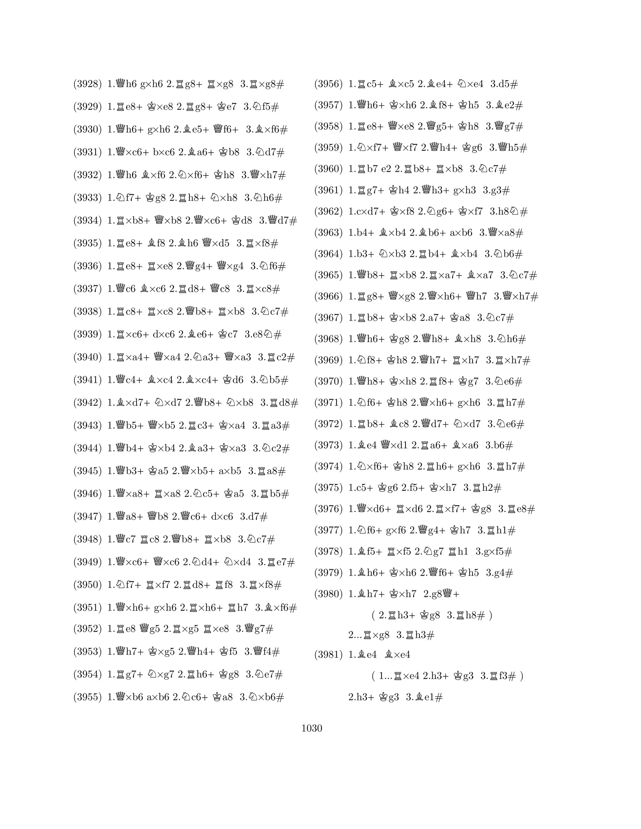 (3928) 1.Qh6 g×h6 2.Rg8+R×g8 3.R×g8# 
(3929) 1.Re8+K×e8 2.Rg8+Ke7 3.Nf5# 
(3930) 1.Qh6+g×h6 2.Be5+Qf6+3.B×f6# 
(3931) 1.Q×c6+b×c6 2.Ba6+Kb8 3.Nd7# 
(3932) 1.Qh6 B×f6 2.N×f6+Kh8 3.Q×h7# 
(3933) 1.Nf7+Kg8 2.Rh8+N×h8 3.Nh6# 
(3934) 1.R×b8+Q×b8 2.Q×c6+Kd8 3.Qd7# 
(3935) 1.Re8+Bf8 2.Bh6 Q×d5 3.R×f8# 
(3936) 1.Re8+R×e8 2.Qg4+Q×g4 3.Nf6# 
(3937) 1.Qc6 B×c6 2.Rd8+Qc8 3.R×c8# 
(3938) 1.Rc8+R×c8 2.Qb8+R×b8 3.Nc7# 
(3939) 1.R×c6+d×c6 2.Be6+Kc7 3.e8N# 
(3940) 1.R×a4+Q×a4 2.Na3+Q×a3 3.Rc2# 
(3941) 1.Qc4+B×c4 2.B×c4+Kd6 3.Nb5# 
(3942) 1.B×d7+N×d7 2.Qb8+N×b8 3.Rd8# 
(3943) 1.Qb5+Q×b5 2.Rc3+K×a4 3.Ra3# 
(3944) 1.Qb4+K×b4 2.Ba3+K×a3 3.Nc2# 
(3945) 1.Qb3+Ka5 2.Q×b5+a×b5 3.Ra8# 
(3946) 1.Q×a8+R×a8 2.Nc5+Ka5 3.Rb5# 
(3947) 1.Qa8+Qb8 2.Qc6+d×c6 3.d7# 
(3948) 1.Qc7 Rc8 2.Qb8+R×b8 3.Nc7# 
(3949) 1.Q×c6+Q×c6 2.Nd4+N×d4 3.Re7# 
(3950) 1.Nf7+R×f7 2.Rd8+Rf8 3.R×f8# 
(3951) 1.Q×h6+g×h6 2.R×h6+Rh7 3.B×f6# 
(3952) 1.Re8 Qg5 2.R×g5 R×e8 3.Qg7# 
(3953) 1.Qh7+K×g5 2.Qh4+Kf5 3.Qf4# 
(3954) 1.Rg7+N×g7 2.Rh6+Kg8 3.Ne7# 
(3955) 1.Q×b6 a×b6 2.Nc6+Ka8 3.N×b6# 
(3956) 1.Rc5+B×c5 2.Be4+N×e4 3.d5# 
(3957) 1.Qh6+K×h6 2.Bf8+Kh5 3.Be2# 
(3958) 1.Re8+Q×e8 2.Qg5+Kh8 3.Qg7# 
(3959) 1.N×f7+Q×f7 2.Qh4+Kg6 3.Qh5# 
(3960) 1.Rb7 e2 2.Rb8+R×b8 3.Nc7# 
(3961) 1.Rg7+Kh4 2.Qh3+g×h3 3.g3# 
(3962) 1.c×d7+K×f8 2.Ng6+K×f7 3.h8N# 
(3963) 1.b4+B×b4 2.Bb6+a×b6 3.Q×a8# 
(3964) 1.b3+N×b3 2.Rb4+B×b4 3.Nb6# 
(3965) 1.Qb8+R×b8 2.R×a7+B×a7 3.Nc7# 
(3966) 1.Rg8+Q×g8 2.Q×h6+Qh7 3.Q×h7# 
(3967) 1.Rb8+K×b8 2.a7+Ka8 3.Nc7# 
(3968) 1.Qh6+Kg8 2.Qh8+B×h8 3.Nh6# 
(3969) 1.Nf8+Kh8 2.Qh7+R×h7 3.R×h7# 
(3970) 1.Qh8+K×h8 2.Rf8+Kg7 3.Ne6# 
(3971) 1.Nf6+Kh8 2.Q×h6+g×h6 3.Rh7# 
(3972) 1.Rb8+Bc8 2.Qd7+N×d7 3.Ne6# 
(3973) 1.Be4 Q×d1 2.Ra6+B×a6 3.b6# 
(3974) 1.N×f6+Kh8 2.Rh6+g×h6 3.Rh7# 
(3975) 1.c5+Kg6 2.f5+K×h7 3.Rh2# 
(3976) 1.Q×d6+R×d6 2.R×f7+Kg8 3.Re8# 
(3977) 1.Nf6+g×f6 2.Qg4+Kh7 3.Rh1# 
(3978) 1.Bf5+R×f5 2.Ng7 Rh1 3.g×f5# 
(3979) 1.Bh6+K×h6 2.Qf6+Kh5 3.g4# 
(3980) 1.Bh7+K×h7 2.g8Q+ 
( 2.Rh3+Kg8 3.Rh8# ) 
2...R×g8 3.Rh3# 
(3981) 1.Be4 B×e4 
( 1...R×e4 2.h3+Kg3 3.Rf3# ) 
2.h3+Kg3 3.Be1# 
1030 
 