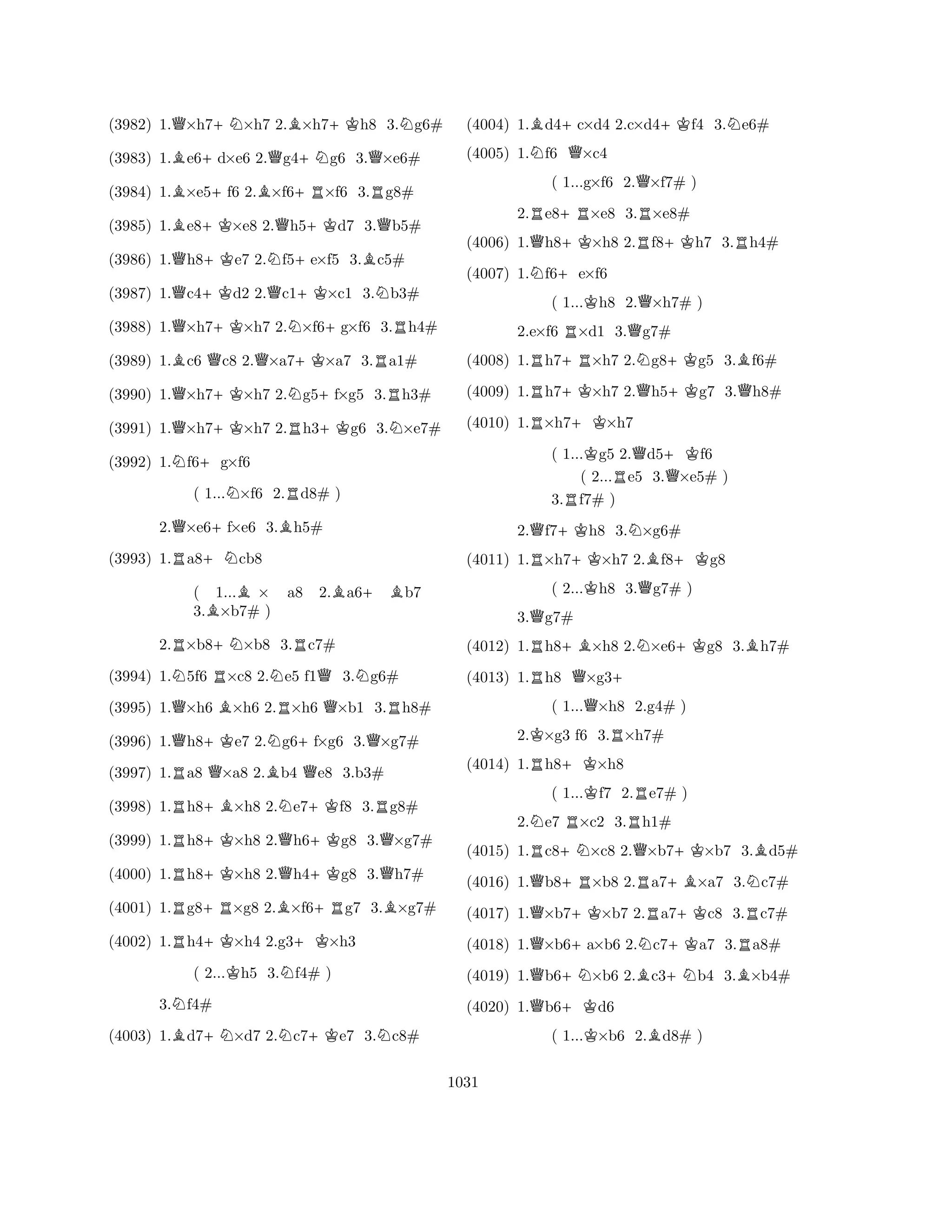 (3982) 1.Q×h7+N×h7 2.B×h7+Kh8 3.Ng6# 
(3983) 1.Be6+d×e6 2.Qg4+Ng6 3.Q×e6# 
(3984) 1.B×e5+f6 2.B×f6+R×f6 3.Rg8# 
(3985) 1.Be8+K×e8 2.Qh5+Kd7 3.Qb5# 
(3986) 1.Qh8+Ke7 2.Nf5+e×f5 3.Bc5# 
(3987) 1.Qc4+Kd2 2.Qc1+K×c1 3.Nb3# 
(3988) 1.Q×h7+K×h7 2.N×f6+g×f6 3.Rh4# 
(3989) 1.Bc6 Qc8 2.Q×a7+K×a7 3.Ra1# 
(3990) 1.Q×h7+K×h7 2.Ng5+f×g5 3.Rh3# 
(3991) 1.Q×h7+K×h7 2.Rh3+Kg6 3.N×e7# 
(3992) 1.Nf6+g×f6 
( 1...N×f6 2.Rd8# ) 
2.Q×e6+f×e6 3.Bh5# 
(3993) 1.Ra8+Ncb8 
( 1...B× a8 2.Ba6+ Bb7 
3.B×b7# ) 
2.R×b8+N×b8 3.Rc7# 
(3994) 1.N5f6 R×c8 2.Ne5 f1Q3.Ng6# 
(3995) 1.Q×h6 B×h6 2.R×h6 Q×b1 3.Rh8# 
(3996) 1.Qh8+Ke7 2.Ng6+f×g6 3.Q×g7# 
(3997) 1.Ra8 Q×a8 2.Bb4 Qe8 3.b3# 
(3998) 1.Rh8+B×h8 2.Ne7+Kf8 3.Rg8# 
(3999) 1.Rh8+K×h8 2.Qh6+Kg8 3.Q×g7# 
(4000) 1.Rh8+K×h8 2.Qh4+Kg8 3.Qh7# 
(4001) 1.Rg8+R×g8 2.B×f6+Rg7 3.B×g7# 
(4002) 1.Rh4+K×h4 2.g3+K×h3 
( 2...Kh5 3.Nf4# ) 
3.Nf4# 
(4003) 1.Bd7+N×d7 2.Nc7+Ke7 3.Nc8# 
(4004) 1.Bd4+c×d4 2.c×d4+Kf4 3.Ne6# 
(4005) 1.Nf6 Q×c4 
( 1...g×f6 2.Q×f7# ) 
2.Re8+R×e8 3.R×e8# 
(4006) 1.Qh8+K×h8 2.Rf8+Kh7 3.Rh4# 
(4007) 1.Nf6+e×f6 
( 1...Kh8 2.Q×h7# ) 
2.e×f6 R×d1 3.Qg7# 
(4008) 1.Rh7+R×h7 2.Ng8+Kg5 3.Bf6# 
(4009) 1.Rh7+K×h7 2.Qh5+Kg7 3.Qh8# 
(4010) 1.R×h7+K×h7 
( 1...Kg5 2.Qd5+Kf6 
( 2...Re5 3.Q×e5# ) 
3.Rf7# ) 
2.Qf7+Kh8 3.N×g6# 
(4011) 1.R×h7+K×h7 2.Bf8+Kg8 
( 2...Kh8 3.Qg7# ) 
3.Qg7# 
(4012) 1.Rh8+B×h8 2.N×e6+Kg8 3.Bh7# 
(4013) 1.Rh8 Q×g3+ 
( 1...Q×h8 2.g4# ) 
2.K×g3 f6 3.R×h7# 
(4014) 1.Rh8+K×h8 
( 1...Kf7 2.Re7# ) 
2.Ne7 R×c2 3.Rh1# 
(4015) 1.Rc8+N×c8 2.Q×b7+K×b7 3.Bd5# 
(4016) 1.Qb8+R×b8 2.Ra7+B×a7 3.Nc7# 
(4017) 1.Q×b7+K×b7 2.Ra7+Kc8 3.Rc7# 
(4018) 1.Q×b6+a×b6 2.Nc7+Ka7 3.Ra8# 
(4019) 1.Qb6+N×b6 2.Bc3+Nb4 3.B×b4# 
(4020) 1.Qb6+Kd6 
( 1...K×b6 2.Bd8# ) 
1031 
 