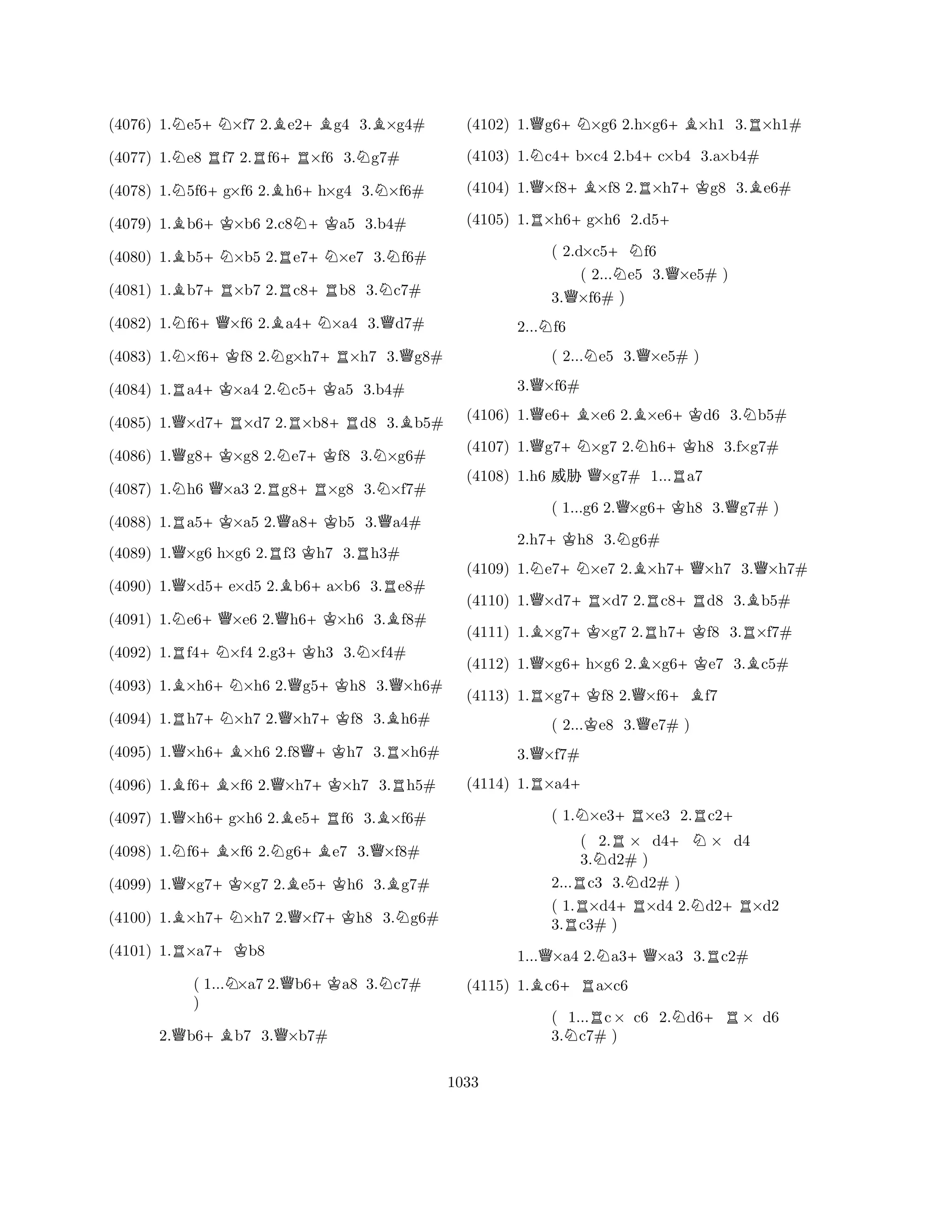 (4076) 1.Ne5+N×f7 2.Be2+Bg4 3.B×g4# 
(4077) 1.Ne8 Rf7 2.Rf6+R×f6 3.Ng7# 
(4078) 1.N5f6+g×f6 2.Bh6+h×g4 3.N×f6# 
(4079) 1.Bb6+K×b6 2.c8N+Ka5 3.b4# 
(4080) 1.Bb5+N×b5 2.Re7+N×e7 3.Nf6# 
(4081) 1.Bb7+R×b7 2.Rc8+Rb8 3.Nc7# 
(4082) 1.Nf6+Q×f6 2.Ba4+N×a4 3.Qd7# 
(4083) 1.N×f6+Kf8 2.Ng×h7+R×h7 3.Qg8# 
(4084) 1.Ra4+K×a4 2.Nc5+Ka5 3.b4# 
(4085) 1.Q×d7+R×d7 2.R×b8+Rd8 3.Bb5# 
(4086) 1.Qg8+K×g8 2.Ne7+Kf8 3.N×g6# 
(4087) 1.Nh6 Q×a3 2.Rg8+R×g8 3.N×f7# 
(4088) 1.Ra5+K×a5 2.Qa8+Kb5 3.Qa4# 
(4089) 1.Q×g6 h×g6 2.Rf3 Kh7 3.Rh3# 
(4090) 1.Q×d5+e×d5 2.Bb6+a×b6 3.Re8# 
(4091) 1.Ne6+Q×e6 2.Qh6+K×h6 3.Bf8# 
(4092) 1.Rf4+N×f4 2.g3+Kh3 3.N×f4# 
(4093) 1.B×h6+N×h6 2.Qg5+Kh8 3.Q×h6# 
(4094) 1.Rh7+N×h7 2.Q×h7+Kf8 3.Bh6# 
(4095) 1.Q×h6+B×h6 2.f8Q+Kh7 3.R×h6# 
(4096) 1.Bf6+B×f6 2.Q×h7+K×h7 3.Rh5# 
(4097) 1.Q×h6+g×h6 2.Be5+Rf6 3.B×f6# 
(4098) 1.Nf6+B×f6 2.Ng6+Be7 3.Q×f8# 
(4099) 1.Q×g7+K×g7 2.Be5+Kh6 3.Bg7# 
(4100) 1.B×h7+N×h7 2.Q×f7+Kh8 3.Ng6# 
(4101) 1.R×a7+Kb8 
( 1...N×a7 2.Qb6+Ka8 3.Nc7# 
) 
2.Qb6+Bb7 3.Q×b7# 
(4102) 1.Qg6+N×g6 2.h×g6+B×h1 3.R×h1# 
(4103) 1.Nc4+b×c4 2.b4+c×b4 3.a×b4# 
(4104) 1.Q×f8+B×f8 2.R×h7+Kg8 3.Be6# 
(4105) 1.R×h6+g×h6 2.d5+ 
( 2.d×c5+Nf6 
( 2...Ne5 3.Q×e5# ) 
3.Q×f6# ) 
2...Nf6 
( 2...Ne5 3.Q×e5# ) 
3.Q×f6# 
(4106) 1.Qe6+B×e6 2.B×e6+Kd6 3.Nb5# 
(4107) 1.Qg7+N×g7 2.Nh6+Kh8 3.f×g7# 
(4108) 1.h6 % Q×g7# 1...Ra7 
( 1...g6 2.Q×g6+Kh8 3.Qg7# ) 
2.h7+Kh8 3.Ng6# 
(4109) 1.Ne7+N×e7 2.B×h7+Q×h7 3.Q×h7# 
(4110) 1.Q×d7+R×d7 2.Rc8+Rd8 3.Bb5# 
(4111) 1.B×g7+K×g7 2.Rh7+Kf8 3.R×f7# 
(4112) 1.Q×g6+h×g6 2.B×g6+Ke7 3.Bc5# 
(4113) 1.R×g7+Kf8 2.Q×f6+Bf7 
( 2...Ke8 3.Qe7# ) 
3.Q×f7# 
(4114) 1.R×a4+ 
( 1.N×e3+R×e3 2.Rc2+ 
( 2.R× d4+N× d4 
3.Nd2# ) 
2...Rc3 3.Nd2# ) 
( 1.×d4+R×d4 2.Nd2+R×d2 
3.Rc3# ) 
1...Q×a4 2.Na3+Q×a3 3.Rc2# 
(4115) 1.Bc6+Ra×c6 
( 1...Rc× c6 2.Nd6+R× d6 
3.Nc7# ) 
1033 
 