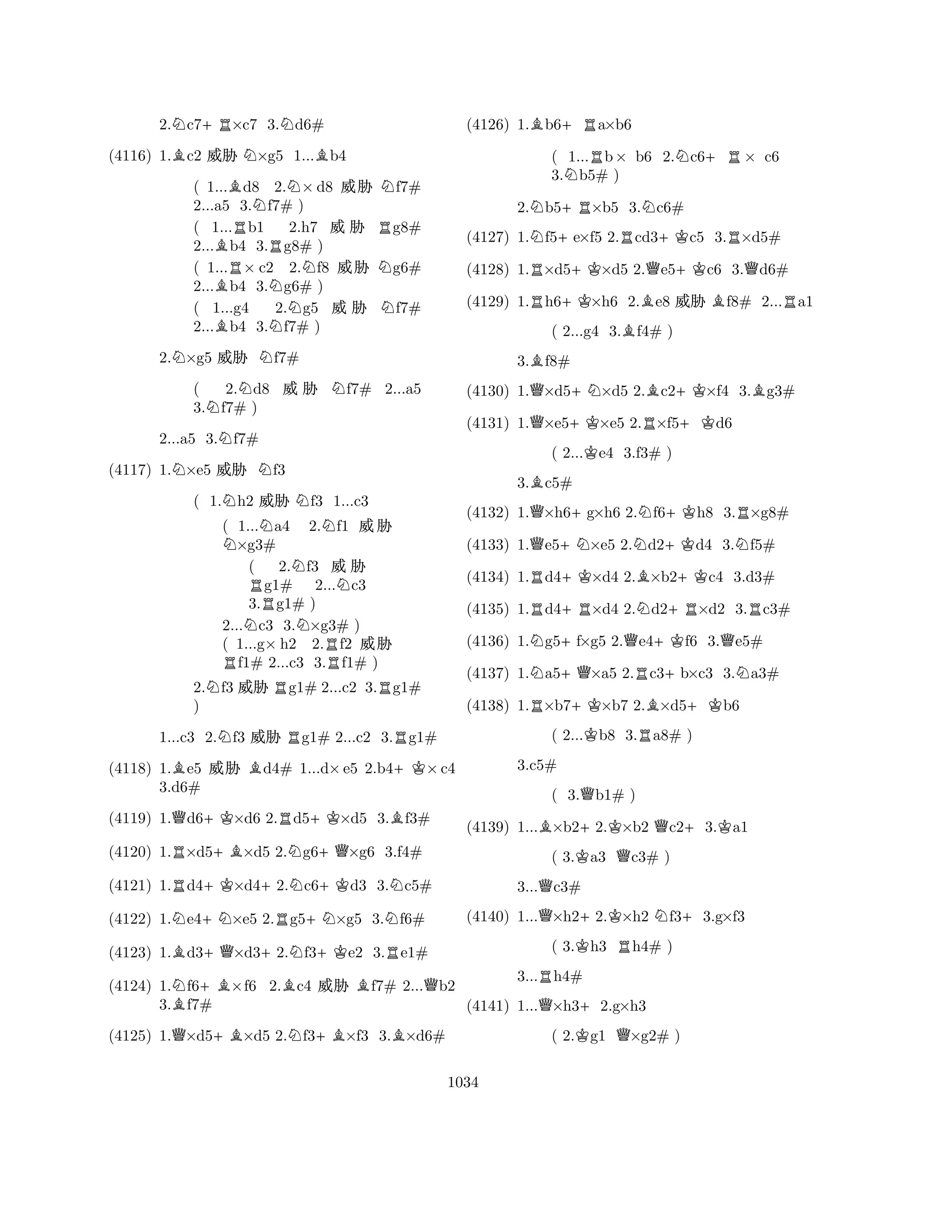 2.Nc7+R×c7 3.Nd6# 
(4116) 1.Bc2 % N×g5 1...Bb4 
( 1...Bd8 2.N×d8 % Nf7# 
2...a5 3.Nf7# ) 
( 1...Rb1 2.h7 %  Rg8# 
2...Bb4 3.Rg8# ) 
( 1...R× c2 2.Nf8 % Ng6# 
2...Bb4 3.Ng6# ) 
( 1...g4 2.g5 %  Nf7# 
2...Bb4 3.Nf7# ) 
2.N×g5 % Nf7# 
( 2.Nd8 %  Nf7# 2...a5 
3.Nf7# ) 
2...a5 3.Nf7# 
(4117) 1.N×e5 % Nf3 
( 1.Nh2 % Nf3 1...c3 
( 1...Na4 2.Nf1 % N×g3# 
( 2.Nf3 %  Rg1# 2...Nc3 
3.g1# ) 
2...Nc3 3.N×g3# ) 
( 1...g× h2 2.Rf2 % Rf1# 2...c3 3.f1# ) 
2.Nf3 % Rg1# 2...c2 3.Rg1# 
) 
1...c3 2.Nf3 % Rg1# 2...c2 3.Rg1# 
(4118) 1.Be5 % Bd4# 1...d×e5 2.b4+K×c4 
(4119) 1.Qd6+K×d6 2.Rd5+K×d5 3.Bf3# 
(4120) 1.R×d5+B×d5 2.Ng6+Q×g6 3.f4# 
(4121) 1.Rd4+K×d4+2.Nc6+Kd3 3.Nc5# 
(4122) 1.Ne4+N×e5 2.Rg5+N×g5 3.Nf6# 
3.d6# 
B+Q+N+KR(4123) 1.d3×d32.f3e2 3.e1# 
(4124) 1.Nf6+B×f6 2.Bc4 % Bf7# 2...Qb2 
3.Bf7# 
(4125) 1.Q×d5+B×d5 2.Nf3+B×f3 3.B×d6# 
(4126) 1.Bb6+Ra×b6 
( 1...Rb× b6 2.Nc6+R× c6 
3.Nb5# ) 
2.Nb5+R×b5 3.Nc6# 
(4127) 1.Nf5+e×f5 2.Rcd3+Kc5 3.R×d5# 
(4128) 1.R×d5+K×d5 2.Qe5+Kc6 3.Qd6# 
(4129) 1.Rh6+K×h6 2.Be8 % Bf8# 2...Ra1 
( 2...g4 3.Bf4# ) 
3.Bf8# 
(4130) 1.Q×d5+N×d5 2.Bc2+K×f4 3.Bg3# 
(4131) 1.Q×e5+K×e5 2.R×f5+Kd6 
( 2...Ke4 3.f3# ) 
3.Bc5# 
(4132) 1.Q×h6+g×h6 2.Nf6+Kh8 3.R×g8# 
(4133) 1.Qe5+N×e5 2.Nd2+Kd4 3.Nf5# 
(4134) 1.Rd4+K×d4 2.B×b2+Kc4 3.d3# 
(4135) 1.Rd4+R×d4 2.Nd2+R×d2 3.Rc3# 
(4136) 1.Ng5+f×g5 2.Qe4+Kf6 3.Qe5# 
(4137) 1.Na5+Q×a5 2.Rc3+b×c3 3.Na3# 
(4138) 1.R×b7+K×b7 2.B×d5+Kb6 
( 2...Kb8 3.Ra8# ) 
( 3.Qb1# ) 
(4139) 1...B×b2+2.K×b2 Qc2+3.Ka1 
( 3.Ka3 Qc3# ) 
3...Qc3# 
3.c5# 
Q+KN+(4140) 1...×h22.×h2 f33.g×f3 
( 3.Kh3 Rh4# ) 
3...Rh4# 
(4141) 1...Q×h3+2.g×h3 
( 2.Kg1 Q×g2# ) 
1034 
 