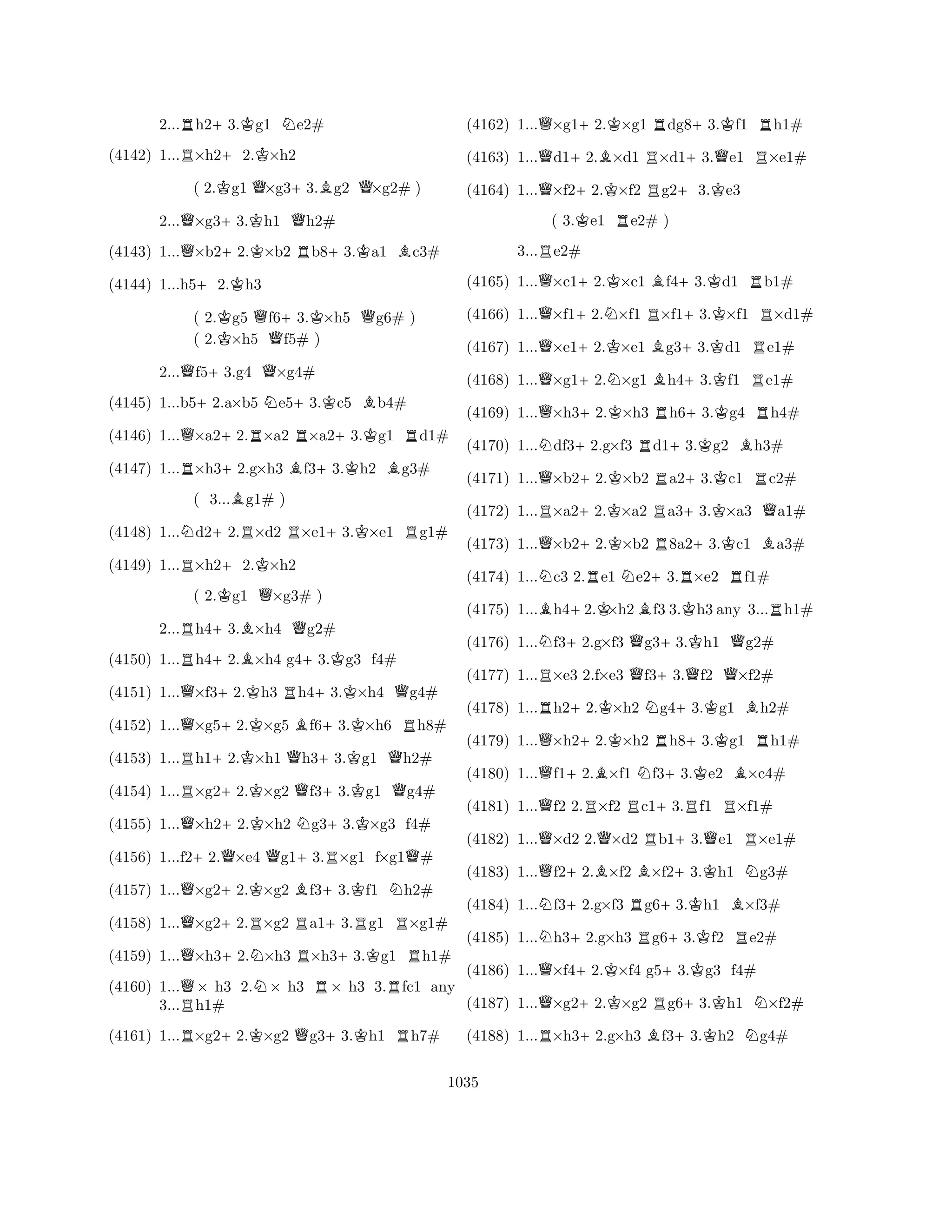 2...Rh2+3.Kg1 Ne2# 
(4142) 1...R×h2+2.K×h2 
( 2.Kg1 Q×g3+3.Bg2 Q×g2# ) 
2...Q×g3+3.Kh1 Qh2# 
(4143) 1...Q×b2+2.K×b2 Rb8+3.Ka1 Bc3# 
(4144) 1...h5+2.Kh3 
( 2.Kg5 Qf6+3.K×h5 Qg6# ) 
( 2.×h5 f5# ) 
2...Qf5+3.g4 Q×g4# 
(4145) 1...b5+2.a×b5 Ne5+3.Kc5 Bb4# 
(4146) 1...Q×a2+2.R×a2 R×a2+3.Kg1 Rd1# 
(4147) 1...R×h3+2.g×h3 Bf3+3.Kh2 Bg3# 
( 3...Bg1# ) 
(4148) 1...Nd2+2.R×d2 R×e1+3.K×e1 Rg1# 
(4149) 1...R×h2+2.K×h2 
( 2.Kg1 Q×g3# ) 
2...Rh4+3.B×h4 Qg2# 
(4150) 1...Rh4+2.B×h4 g4+3.Kg3 f4# 
(4151) 1...Q×f3+2.Kh3 Rh4+3.K×h4 Qg4# 
(4152) 1...Q×g5+2.K×g5 Bf6+3.K×h6 Rh8# 
(4153) 1...Rh1+2.K×h1 Qh3+3.Kg1 Qh2# 
(4154) 1...R×g2+2.K×g2 Qf3+3.Kg1 Qg4# 
(4155) 1...Q×h2+2.K×h2 Ng3+3.K×g3 f4# 
(4156) 1...f2+2.Q×e4 Qg1+3.R×g1 f×g1Q# 
(4157) 1...Q×g2+2.K×g2 Bf3+3.Kf1 Nh2# 
(4158) 1...Q×g2+2.R×g2 Ra1+3.Rg1 R×g1# 
(4159) 1...Q×h3+2.N×h3 R×h3+3.Kg1 Rh1# 
(4160) 1...Q× h3 2.N× h3 R× h3 3.Rfc1 any 
3...Rh1# 
(4161) 1...R×g2+2.K×g2 Qg3+3.Kh1 Rh7# 
(4162) 1...Q×g1+2.K×g1 Rdg8+3.Kf1 Rh1# 
(4163) 1...Qd1+2.B×d1 R×d1+3.Qe1 R×e1# 
(4164) 1...Q×f2+2.K×f2 Rg2+3.Ke3 
( 3.Ke1 Re2# ) 
3...Re2# 
(4165) 1...Q×c1+2.K×c1 Bf4+3.Kd1 Rb1# 
(4166) 1...Q×f1+2.N×f1 R×f1+3.K×f1 R×d1# 
(4167) 1...Q×e1+2.K×e1 Bg3+3.Kd1 Re1# 
(4168) 1...Q×g1+2.N×g1 Bh4+3.Kf1 Re1# 
(4169) 1...Q×h3+2.K×h3 Rh6+3.Kg4 Rh4# 
(4170) 1...Ndf3+2.g×f3 Rd1+3.Kg2 Bh3# 
(4171) 1...Q×b2+2.K×b2 Ra2+3.Kc1 Rc2# 
(4172) 1...R×a2+2.K×a2 Ra3+3.K×a3 Qa1# 
(4173) 1...Q×b2+2.K×b2 R8a2+3.Kc1 Ba3# 
(4174) 1...Nc3 2.Re1 Ne2+3.R×e2 Rf1# 
(4175) 1...Bh4+2.K×h2Bf3 3.Kh3 any 3...Rh1# 
(4176) 1...Nf3+2.g×f3 Qg3+3.Kh1 Qg2# 
(4177) 1...R×e3 2.f×e3 Qf3+3.Qf2 Q×f2# 
(4178) 1...Rh2+2.K×h2 Ng4+3.Kg1 Bh2# 
(4179) 1...Q×h2+2.K×h2 Rh8+3.Kg1 Rh1# 
(4180) 1...Qf1+2.B×f1 Nf3+3.Ke2 B×c4# 
(4181) 1...Qf2 2.R×f2 Rc1+3.Rf1 R×f1# 
(4182) 1...Q×d2 2.Q×d2 Rb1+3.Qe1 R×e1# 
(4183) 1...Qf2+2.B×f2 B×f2+3.Kh1 Ng3# 
(4184) 1...Nf3+2.g×f3 Rg6+3.Kh1 B×f3# 
(4185) 1...Nh3+2.g×h3 Rg6+3.Kf2 Re2# 
(4186) 1...Q×f4+2.K×f4 g5+3.Kg3 f4# 
(4187) 1...Q×g2+2.K×g2 Rg6+3.Kh1 N×f2# 
(4188) 1...R×h3+2.g×h3 Bf3+3.Kh2 Ng4# 
1035 
 