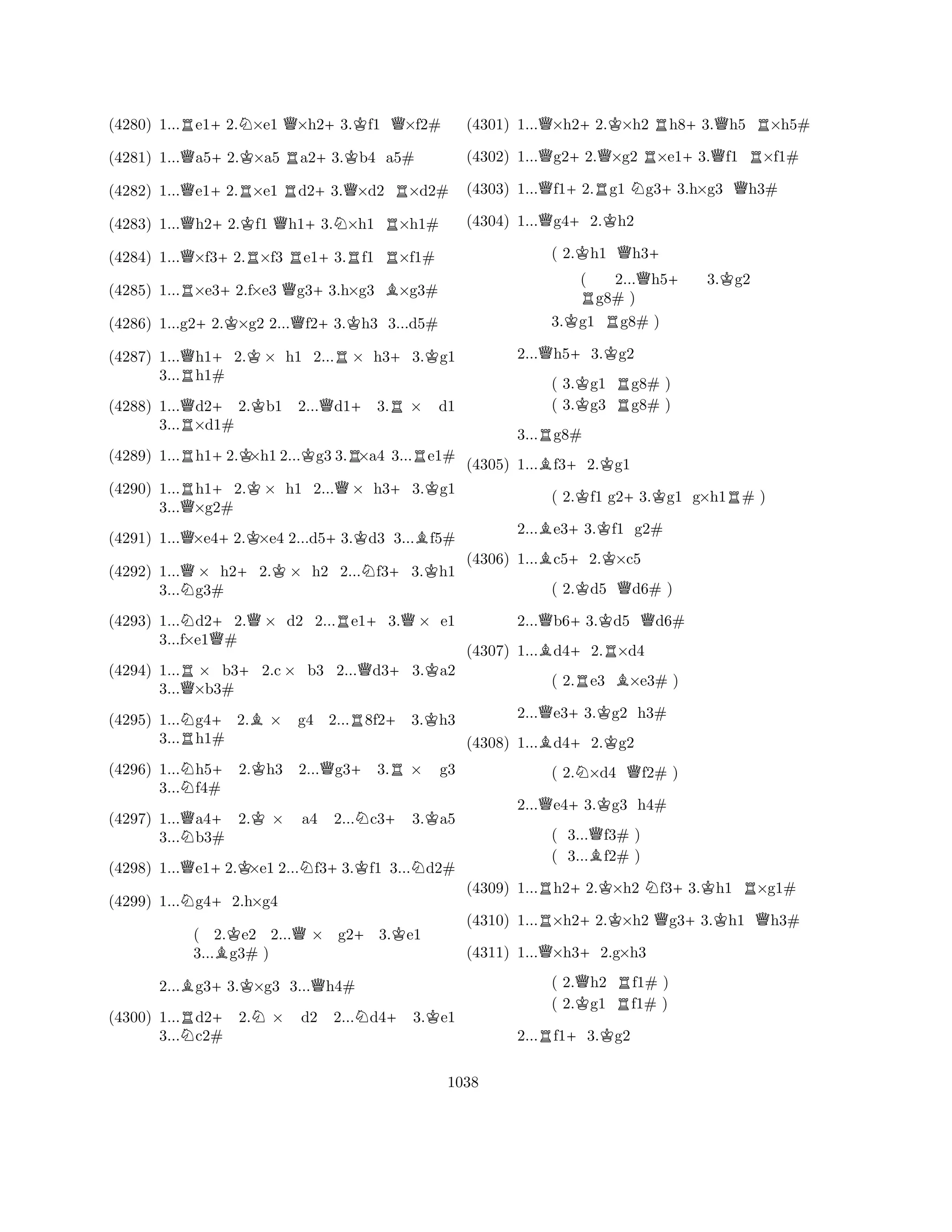 (4280) 1...Re1+2.N×e1 Q×h2+3.Kf1 Q×f2# 
(4281) 1...Qa5+2.K×a5 Ra2+3.Kb4 a5# 
(4282) 1...Qe1+2.R×e1 Rd2+3.Q×d2 R×d2# 
(4283) 1...Qh2+2.Kf1 Qh1+3.N×h1 R×h1# 
(4284) 1...Q×f3+2.R×f3 Re1+3.Rf1 R×f1# 
(4285) 1...R×e3+2.f×e3 Qg3+3.h×g3 B×g3# 
(4286) 1...g2+2.K×g2 2...Qf2+3.Kh3 3...d5# 
(4287) 1...Qh1+2.K× h1 2...R× h3+3.Kg1 
3...Rh1# 
(4288) 1...Qd2+ 2.Kb1 2...Qd1+3.R× d1 
3...R×d1# 
(4289) 1...Rh1+2.K×h1 2...Kg3 3.R×a4 3...Re1# 
(4290) 1...Rh1+2.K× h1 2...Q× h3+3.Kg1 
3...Q×g2# 
(4291) 1...Q×e4+2.K×e4 2...d5+3.Kd3 3...Bf5# 
(4292) 1...Q× h2+2.K× h2 2...Nf3+3.Kh1 
3...Ng3# 
(4293) 1...Nd2+2.Q× d2 2...Re1+3.Q× e1 
3...f×e1Q# 
(4294) 1...R× b3+2.c× b3 2...Qd3+3.Ka2 
3...Q×b3# 
(4295) 1...Ng4+2.B× g4 2...R8f2+3.Kh3 
3...Rh1# 
(4296) 1...Nh5+ 2.Kh3 2...Qg3+ 3.R× g3 
(4297) 1...Qa4+ 2.K× a4 2...Nc3+ 3.Ka5 
3...Nb3# 
(4298) 1...Qe1+2.K×e1 2...Nf3+3.Kf1 3...Nd2# 
(4299) 1...Ng4+2.h×g4 
( 2.Ke2 2...Q× g2+3.Ke1 
3...Bg3# ) 
3...f4# 
2...Bg3+3.K×g3 3...Qh4# 
(4300) 1...Rd2+ 2.N× d2 2...Nd4+ 3.Ke1 
3...Nc2# 
(4301) 1...Q×h2+2.K×h2 Rh8+3.Qh5 R×h5# 
(4302) 1...Qg2+2.Q×g2 R×e1+3.Qf1 R×f1# 
(4303) 1...Qf1+2.Rg1 Ng3+3.h×g3 Qh3# 
(4304) 1...Qg4+2.Kh2 
( 2.Kh1 Qh3+ 
( 2...Qh5+ 3.Kg2 Rg8# ) 
3.Kg1 Rg8# ) 
2...Qh5+3.Kg2 
( 3.Kg1 Rg8# ) 
( 3.g3 g8# ) 
3...Rg8# 
(4305) 1...Bf3+2.Kg1 
( 2.Kf1 g2+3.Kg1 g×h1R# ) 
2...Be3+3.Kf1 g2# 
(4306) 1...Bc5+2.K×c5 
( 2.Kd5 Qd6# ) 
2...Qb6+3.Kd5 Qd6# 
(4307) 1...Bd4+2.R×d4 
( 2.Re3 B×e3# ) 
2...Qe3+3.Kg2 h3# 
(4308) 1...Bd4+2.Kg2 
( 2.N×d4 Qf2# ) 
2...Qe4+3.Kg3 h4# 
( 3...Qf3# ) 
( 3...Bf2# ) 
(4309) 1...Rh2+2.K×h2 Nf3+3.Kh1 R×g1# 
(4310) 1...R×h2+2.K×h2 Qg3+3.Kh1 Qh3# 
(4311) 1...Q×h3+2.g×h3 
( 2.Qh2 Rf1# ) 
( 2.Kg1 f1# ) 
2...Rf1+3.Kg2 
1038 
 
