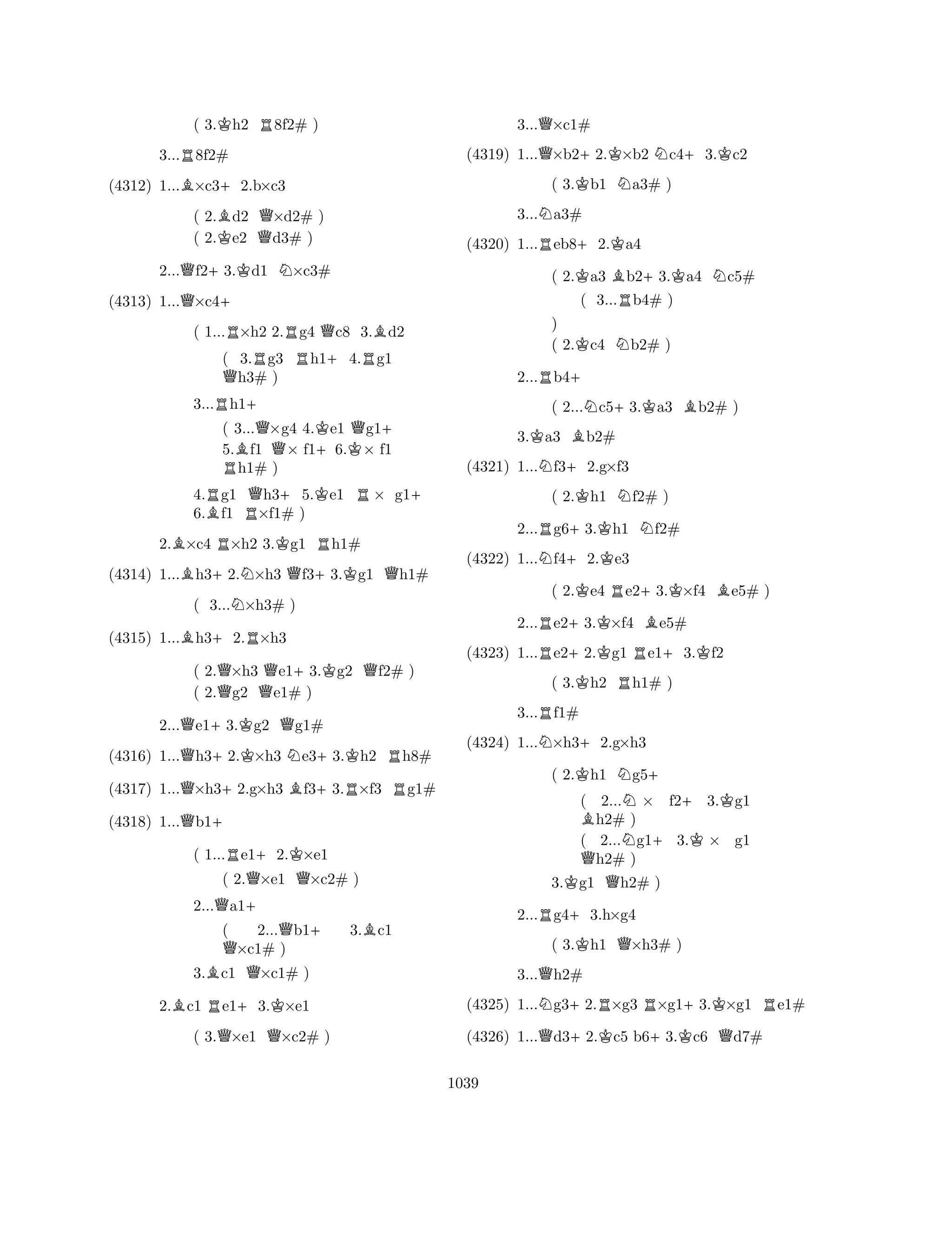 ( 3.Kh2 R8f2# ) 
3...R8f2# 
(4312) 1...B×c3+2.b×c3 
( 2.Bd2 Q×d2# ) 
( 2.Ke2 d3# ) 
2...Qf2+3.Kd1 N×c3# 
(4313) 1...Q×c4+ 
( 1...R×h2 2.Rg4 Qc8 3.Bd2 
( 3.Rg3 Rh1+4.Rg1 Qh3# ) 
3...Rh1+ 
( 3...Q×g4 4.Ke1 Qg1+ 
5.Bf1 × f1+6.K× f1 Rh1# ) 
4.Rg1 Qh3+5.Ke1 R× g1+ 
6.Bf1 R×f1# ) 
2.B×c4 R×h2 3.Kg1 Rh1# 
(4314) 1...Bh3+2.N×h3 Qf3+3.Kg1 Qh1# 
( 3...N×h3# ) 
(4315) 1...Bh3+2.R×h3 
( 2.Q×h3 Qe1+3.Kg2 Qf2# ) 
( 2.g2 e1# ) 
2...Qe1+3.Kg2 Qg1# 
(4316) 1...Qh3+2.K×h3 Ne3+3.Kh2 Rh8# 
(4317) 1...Q×h3+2.g×h3 Bf3+3.R×f3 Rg1# 
(4318) 1...Qb1+ 
( 1...Re1+2.K×e1 
( 2.Q×e1 Q×c2# ) 
2...Qa1+ 
( 2...Qb1+ 3.Bc1 Q×c1# ) 
3.Bc1 Q×c1# ) 
2.Bc1 Re1+3.K×e1 
( 3.Q×e1 Q×c2# ) 
3...Q×c1# 
(4319) 1...Q×b2+2.K×b2 Nc4+3.Kc2 
( 3.Kb1 Na3# ) 
3...Na3# 
(4320) 1...Reb8+2.Ka4 
( 2.Ka3 Bb2+3.Ka4 Nc5# 
( 3...Rb4# ) 
) 
( 2.Kc4 Nb2# ) 
2...Rb4+ 
( 2...Nc5+3.Ka3 Bb2# ) 
3.Ka3 Bb2# 
(4321) 1...Nf3+2.g×f3 
( 2.Kh1 Nf2# ) 
2...Rg6+3.Kh1 Nf2# 
(4322) 1...Nf4+2.Ke3 
( 2.Ke4 Re2+3.K×f4 Be5# ) 
2...Re2+3.K×f4 Be5# 
(4323) 1...Re2+2.Kg1 Re1+3.Kf2 
( 3.Kh2 Rh1# ) 
3...Rf1# 
(4324) 1...N×h3+2.g×h3 
( 2.Kh1 Ng5+ 
( 2...N× f2+3.Kg1 Bh2# ) 
( 2...Ng1+3.K× g1 Qh2# ) 
3.Kg1 Qh2# ) 
2...Rg4+3.h×g4 
( 3.Kh1 Q×h3# ) 
3...Qh2# 
(4325) 1...Ng3+2.R×g3 R×g1+3.K×g1 Re1# 
(4326) 1...Qd3+2.Kc5 b6+3.Kc6 Qd7# 
1039 
 