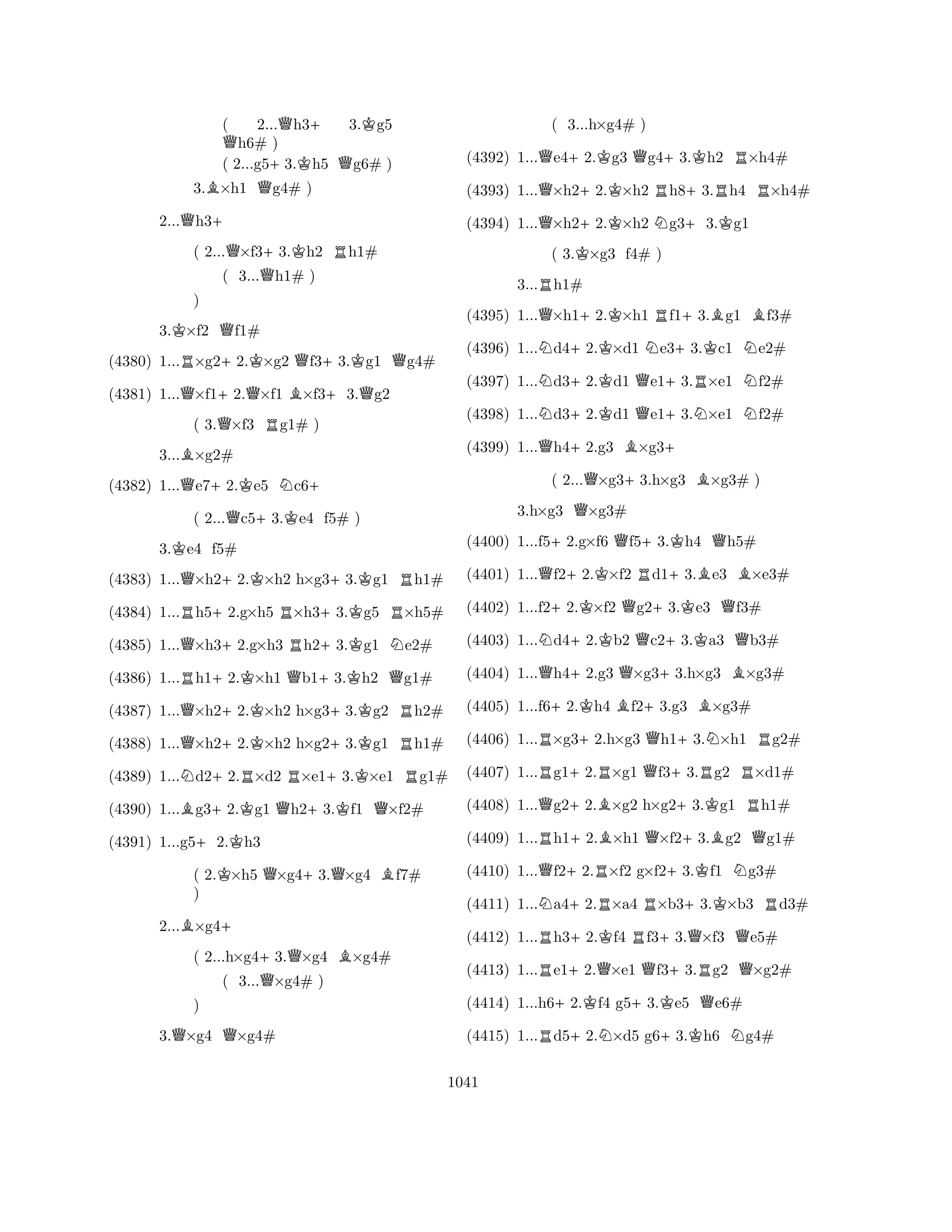 ( 2...Qh3+ 3.Kg5 Qh6# ) 
( 2...g5+3.Kh5 Qg6# ) 
3.B×h1 Qg4# ) 
2...Qh3+ 
( 2...Q×f3+3.Kh2 Rh1# 
( 3...Qh1# ) 
3.K×f2 Qf1# 
(4380) 1...R×g2+2.K×g2 Qf3+3.Kg1 Qg4# 
(4381) 1...Q×f1+2.Q×f1 B×f3+3.Qg2 
( 3.Q×f3 Rg1# ) 
B) 
3...×g2# 
(4382) 1...Qe7+2.Ke5 Nc6+ 
( 2...Qc5+3.Ke4 f5# ) 
3.Ke4 f5# 
(4383) 1...Q×h2+2.K×h2 h×g3+3.Kg1 Rh1# 
(4384) 1...Rh5+2.g×h5 R×h3+3.Kg5 R×h5# 
(4385) 1...Q×h3+2.g×h3 Rh2+3.Kg1 Ne2# 
(4386) 1...Rh1+2.K×h1 Qb1+3.Kh2 Qg1# 
(4387) 1...Q×h2+2.K×h2 h×g3+3.Kg2 Rh2# 
(4388) 1...Q×h2+2.K×h2 h×g2+3.Kg1 Rh1# 
(4389) 1...Nd2+2.R×d2 R×e1+3.K×e1 Rg1# 
(4390) 1...Bg3+2.Kg1 Qh2+3.Kf1 Q×f2# 
(4391) 1...g5+2.Kh3 
( 2.K×h5 Q×g4+3.Q×g4 Bf7# 
) 
2...B×g4+ 
( 2...h×g4+3.Q×g4 B×g4# 
( 3...Q×g4# ) 
QQ) 
3.×g4 ×g4# 
(4392) 1...Qe4+2.Kg3 Qg4+3.Kh2 R×h4# 
(4393) 1...Q×h2+2.K×h2 Rh8+3.Rh4 R×h4# 
(4394) 1...Q×h2+2.K×h2 Ng3+3.Kg1 
( 3.K×g3 f4# ) 
3...Rh1# 
( 3...h×g4# ) 
(4395) 1...Q×h1+2.K×h1 Rf1+3.Bg1 Bf3# 
(4396) 1...Nd4+2.K×d1 Ne3+3.Kc1 Ne2# 
(4397) 1...Nd3+2.Kd1 Qe1+3.R×e1 Nf2# 
(4398) 1...Nd3+2.Kd1 Qe1+3.N×e1 Nf2# 
(4399) 1...Qh4+2.g3 B×g3+ 
( 2...Q×g3+3.h×g3 B×g3# ) 
3.h×g3 Q×g3# 
(4400) 1...f5+2.g×f6 Qf5+3.Kh4 Qh5# 
(4401) 1...Qf2+2.K×f2 Rd1+3.Be3 B×e3# 
(4402) 1...f2+2.K×f2 Qg2+3.Ke3 Qf3# 
(4403) 1...Nd4+2.Kb2 Qc2+3.Ka3 Qb3# 
(4404) 1...Qh4+2.g3 Q×g3+3.h×g3 B×g3# 
(4405) 1...f6+2.Kh4 Bf2+3.g3 B×g3# 
(4406) 1...R×g3+2.h×g3 Qh1+3.N×h1 Rg2# 
(4407) 1...Rg1+2.R×g1 Qf3+3.Rg2 R×d1# 
(4408) 1...Qg2+2.B×g2 h×g2+3.Kg1 Rh1# 
(4409) 1...Rh1+2.B×h1 Q×f2+3.Bg2 Qg1# 
(4410) 1...Qf2+2.R×f2 g×f2+3.Kf1 Ng3# 
(4411) 1...Na4+2.R×a4 R×b3+3.K×b3 Rd3# 
(4412) 1...Rh3+2.Kf4 Rf3+3.Q×f3 Qe5# 
(4413) 1...Re1+2.Q×e1 Qf3+3.Rg2 Q×g2# 
(4414) 1...h6+2.Kf4 g5+3.Ke5 Qe6# 
(4415) 1...Rd5+2.N×d5 g6+3.Kh6 Ng4# 
1041 
 
