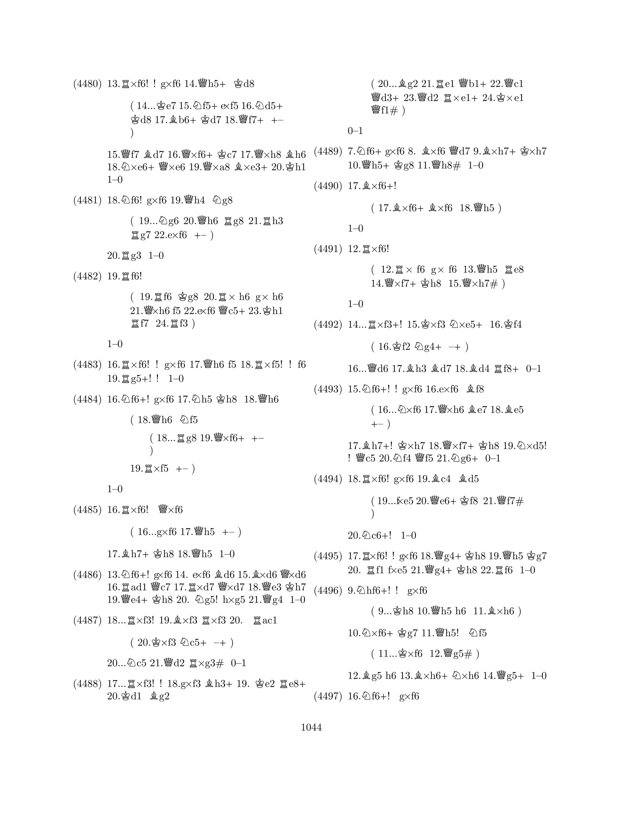 (4480) 13.R×f6! ! g×f6 14.Qh5+Kd8 
( 14...KK e7 15.Nf5+e×f5 16.Nd5+ d8 17.Bb6+Kd7 18.Qf7++– 
) 
15.Qf7 Bd7 16.Q×f6+Kc7 17.Q×h8 Bh6 
18.N×e6+Q×e6 19.Q×a8 B×e3+20.Kh1 
1–0 
(4481) 18.Nf6! g×f6 19.Qh4 Ng8 
( 19...Ng6 20.Qh6 Rg8 21.Rh3 Rg7 22.e×f6 +– ) 
20.Rg3 1–0 
(4482) 19.Rf6! 
( 19.Rf6 Kg8 20.R× h6 g× h6 
21.Q×h6 f5 22.e×f6 Qc5+23.Kh1 Rf7 24.Rf3 ) 
(4483) 16.R×f6! ! g×f6 17.Qh6 f5 18.R×f5! ! f6 
19.g5+! ! 1–0 
1–0 
N+NKQ(4484) 16.f6! g×f6 17.h5 h8 18.h6 
( 18.Qh6 Nf5 
( 18...Rg8 19.Q×f6++– 
) 
19.R×f5 +– ) 
RQ1–0 
(4485) 16.×f6! ×f6 
( 16...g×f6 17.Qh5 +– ) 
17.Bh7+Kh8 18.Qh5 1–0 
(4486) 13.Nf6+! g×f6 14. e×f6 Bd6 15.B×d6Q×d6 
16.Rad1 Qc7 17.R×d7 Q×d7 18.Qe3 Kh7 
19.Qe4+Kh8 20. Ng5! h×g5 21.g4 1–0 
(4487) 18...R×f3! 19.B×f3 R×f3 20. Rac1 
( 20.K×f3 Nc5+–+) 
20...Nc5 21.Qd2 R×g3# 0–1 
(4488) 17...R×f3! ! 18.g×f3 Bh3+19. Ke2 Re8+ 
20.Kd1 Bg2 
( 20...Bg2 21.Re1 Qb1+22.Qc1 Qd3+23.Qd2 ×e124.K×e1 f1# ) 
(4489) 7.Nf6+g×f6 8. B×f6 Qd7 9.B×h7+K×h7 
10.Qh5+Kg8 11.Qh8# 1–0 
0–1 
B+(4490) 17.×f6! 
( 17.B×f6+B×f6 18.Qh5 ) 
(4491) 12.R×f6! 
1–0 
R+KN+K(4492) 14...×f3! 15.×f3 ×e516.f4 
( 12.R× f6 g× f6 13.Qh5 Re8 
14.Q×f7+Kh8 15.×h7# ) 
1–0 
( 16.Kf2 Ng4+–+) 
16...Qd6 17.Bh3 Bd7 18.Bd4 Rf8+0–1 
(4493) 15.Nf6+! ! g×f6 16.e×f6 Bf8 
( 16...N×f6 17.Q×h6 Be7 18.Be5 +– ) 
17.Bh7+! K×h7 18.Q×f7+Kh8 19.N×d5! 
! Qc5 20.Nf4 Qf5 21.Ng6+0–1 
(4494) 18.R×f6! g×f6 19.Bc4 Bd5 
( 19...f×e5 20.Qe6+Kf8 21.Qf7# 
) 
20.Nc6+! 1–0 
(4495) 17.R×f6! ! g×f6 18.Qg4+Kh8 19.Qh5 Kg7 
20. f1 f×e5 21.g4h8 22.Rf6 1–0 
(4496) 9.Nhf6+! ! g×f6 
( 9...Kh8 10.Qh5 h6 11.B×h6 ) 
10.N×f6+Kg7 11.Qh5! Nf5 
( 11...K×f6 12.Qg5# ) 
12.Bg5 h6 13.B×h6+N×h6 14.Qg5+1–0 
(4497) 16.Nf6+! g×f6 
1044 
 