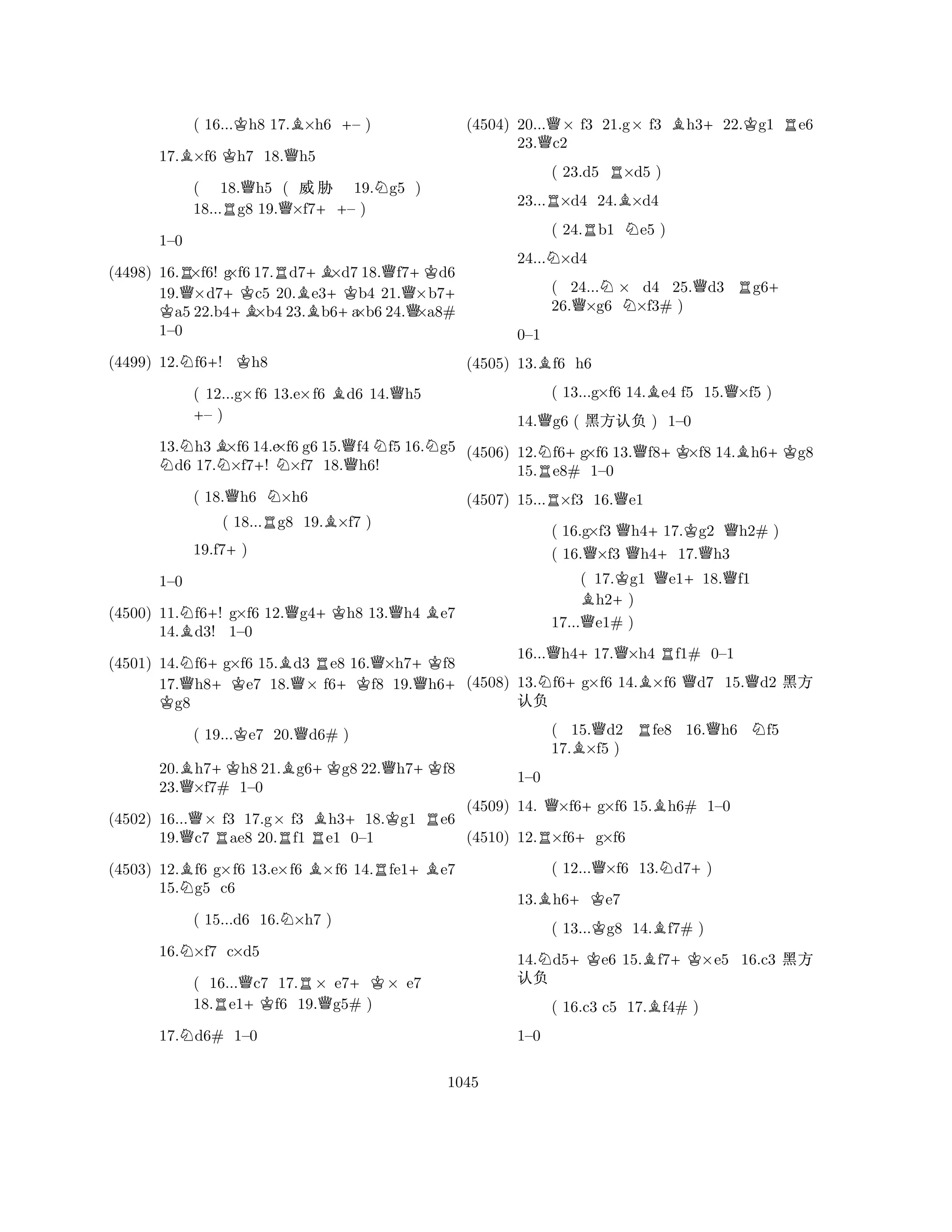 ( 16...Kh8 17.B×h6 +– ) 
17.B×f6 Kh7 18.Qh5 
( 18.Qh5 ( % 19.Ng5 ) 
18...Rg8 19.Q×f7++– ) 
(4498) 16.R×f6! g×f6 17.Rd7+B×d7 18.Qf7+Kd6 
19.Q×d7+KK c5 20.Be3+Kb4 21.×b7+ a5 22.b4+B×b4 23.b6+a×b6 24.Q×a8# 
1–0 
1–0 
N+K(4499) 12.f6! h8 
( 12...g×f6 13.e×f6 Bd6 14.Qh5 +– ) 
13.Nh3B×f6 14.e×f6 g6 15.Qf4Nf5 16.Ng5 d6 17.N×f7+! N×f7 18.h6! 
( 18.Qh6 N×h6 
( 18...Rg8 19.B×f7 ) 
19.f7+) 
(4500) 11.Nf6+! g×f6 12.Qg4+Kh8 13.Qh4 Be7 
14.Bd3! 1–0 
(4501) 14.Nf6+g×f6 15.Bd3 Re8 16.Q×h7+Kf8 
K 1–0 
Q+KQ+KQ+ 17.h8e7 18.× f6f8 19.h6g8 
( 19...Ke7 20.Qd6# ) 
20.Bh7+Kh8 21.Bg6+Kg8 22.Qh7+Kf8 
23.Q×f7# 1–0 
(4502) 16...Q× f3 17.g× f3 Bh3+18.Kg1 Re6 
19.c7 Rae8 20.Rf1 Re1 0–1 
(4503) 12.Bf6 g×f6 13.e×f6 B×f6 14.Rfe1+Be7 
15.Ng5 c6 
( 15...d6 16.N×h7 ) 
16.N×f7 c×d5 
( 16...Qc7 17.R× e7+K× e7 
18.Re1+Kf6 19.Qg5# ) 
17.Nd6# 1–0 
(4504) 20...Q× f3 21.g× f3 Bh3+22.Kg1 Re6 
( 23.d5 R×d5 ) 
23...R×d4 24.B×d4 
( 24.Rb1 Ne5 ) 
24...N×d4 
( 24...N× d4 25.Qd3 Rg6+ 
26.Q×g6 ×f3# ) 
23.c2 
B0–1 
(4505) 13.f6 h6 
( 13...g×f6 14.Be4 f5 15.Q×f5 ) 
14.Qg6 ( ç@K ) 1–0 
(4506) 12.Nf6+g×f6 13.Qf8+K×f8 14.Bh6+Kg8 
15.Re8# 1–0 
(4507) 15...R×f3 16.Qe1 
( 16.g×f3 Qh4+17.Kg2 Qh2# ) 
( 16.Q×f3 h417.Qh3 
( 17.Kg1 Qe1+18.Qf1 Bh2+) 
17...Qe1# ) 
16...Qh4+17.Q×h4 Rf1# 0–1 
(4508) 13.Nf6+g×f6 14.B×f6 Qd7 15.Qd2 ç 
(4509) 14. Q×f6+g×f6 15.Bh6# 1–0 
@K 
R+(4510) 12.×f6g×f6 
( 15.Qd2 Rfe8 16.Qh6 Nf5 
17.B×f5 ) 
1–0 
( 12...Q×f6 13.Nd7+) 
13.Bh6+Ke7 
( 13...Kg8 14.Bf7# ) 
14.Nd5+Ke6 15.Bf7+K×e5 16.c3 ç 
@K 
( 16.c3 c5 17.Bf4# ) 
1–0 
1045 
 