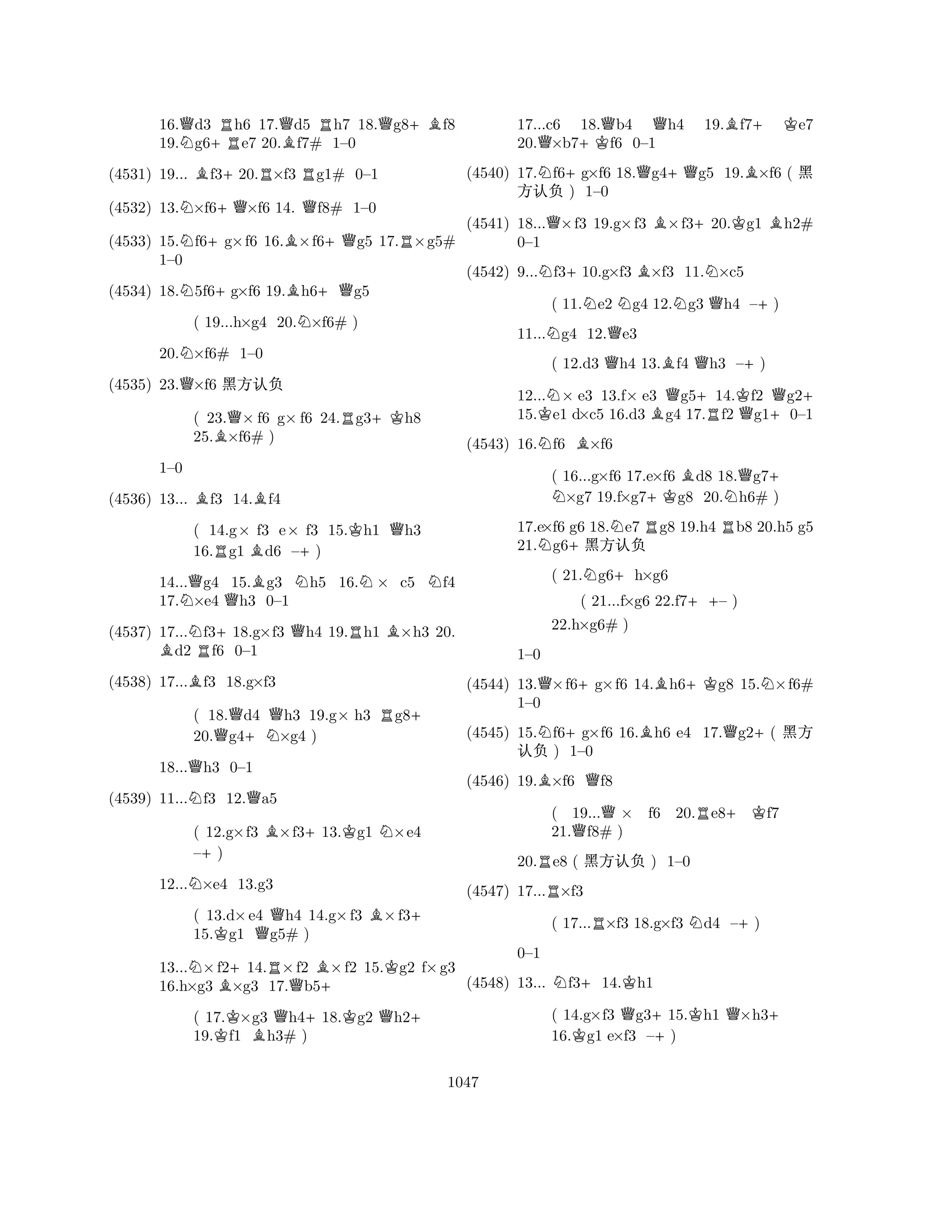 16.Qd3 Rh6 17.Qd5 Rh7 18.Qg8+Bf8 
19.Ng6+Re7 20.Bf7# 1–0 
(4531) 19... Bf3+20.R×f3 Rg1# 0–1 
(4532) 13.N×f6+Q×f6 14. Qf8# 1–0 
(4533) 15.Nf6+g×f6 16.B×f6+Qg5 17.R×g5# 
N+B+Q1–0 
(4534) 18.5f6g×f6 19.h6g5 
( 19...h×g4 20.N×f6# ) 
20.N×f6# 1–0 
(4535) 23.Q×f6 ç@K 
( 23.Q× f6 g× f6 24.Rg3+Kh8 
25.B×f6# ) 
BB1–0 
(4536) 13... f3 14.f4 
( 14.g× f3 e× f3 15.Kh1 Qh3 
16.Rg1 Bd6 –+) 
14...Qg4 15.Bg3 Nh5 16.N× c5 Nf4 
17.N×e4 Qh3 0–1 
(4537) 17...Nf3+18.g×f3 Qh4 19.Rh1 B×h3 20. Bd2 Rf6 0–1 
(4538) 17...Bf3 18.g×f3 
( 18.Qd4 Qh3 19.g× h3 Rg8+ 
20.g4+N×g4 ) 
18...Qh3 0–1 
(4539) 11...Nf3 12.Qa5 
( 12.g×f3 B×f3+13.Kg1 N×e4 
–+) 
12...N×e4 13.g3 
( 13.d×e4 Qh4 14.g×f3 B×f3+ 
15.Kg1 g5# ) 
13...N×f2+14.R×f2 B×f2 15.Kg2 f×g3 
16.h×g3 B×g3 17.Qb5+ 
( 17.K×g3 Qh4+18.Kg2 Qh2+ 
19.f1 Bh3# ) 
17...c6 18.Qb4 Qh4 19.Bf7+ Ke7 
20.Q×b7+Kf6 0–1 
(4540) 17.Nf6+g×f6 18.Qg4+Qg5 19.B×f6 ( ç 
(4541) 18...Q×f3 19.g×f3 B×f3+20.Kg1 Bh2# 
N+BN@K ) 1–0 
0–1 
(4542) 9...f310.g×f3 ×f3 11.×c5 
( 11.Ne2 Ng4 12.Ng3 Qh4 –+) 
11...Ng4 12.Qe3 
( 12.d3 Qh4 13.Bf4 Qh3 –+) 
12...N× e3 13.f× e3 Qg5+14.Kf2 Qg2+ 
15.Ke1 d×c5 16.d3 Bg4 17.Rf2 Qg1+0–1 
(4543) 16.Nf6 B×f6 
( 16...gN ×f6 17.e×f6 Bd8 18.Qg7+ ×g7 19.f×g7+Kg8 20.Nh6# ) 
17.e×f6 g6 18.Ne7 Rg8 19.h4 Rb8 20.h5 g5 
21.Ng6+ç@K 
( 21.Ng6+h×g6 
( 21...f×g6 22.f7++– ) 
(4544) 13.Q×f6+g×f6 14.Bh6+Kg8 15.N×f6# 
(4545) 15.Nf6+g×f6 16.Bh6 e4 17.Qg2+( ç 
(4546) 19.B×f6 Qf8 
22.h×g6# ) 
1–0 
1–0 
R20.e8 ( ç@K ) 1–0 
( 19...Q× f6 20.Re8+Kf7 
21.Qf8# ) 
(4547) 17...R×f3 
( 17...R×f3 18.g×f3 Nd4 –+) 
@K ) 1–0 
N+K0–1 
(4548) 13... f314.h1 
( 14.g×f3 Qg3+15.Kh1 Q×h3+ 
16.Kg1 e×f3 –) 
1047 
 