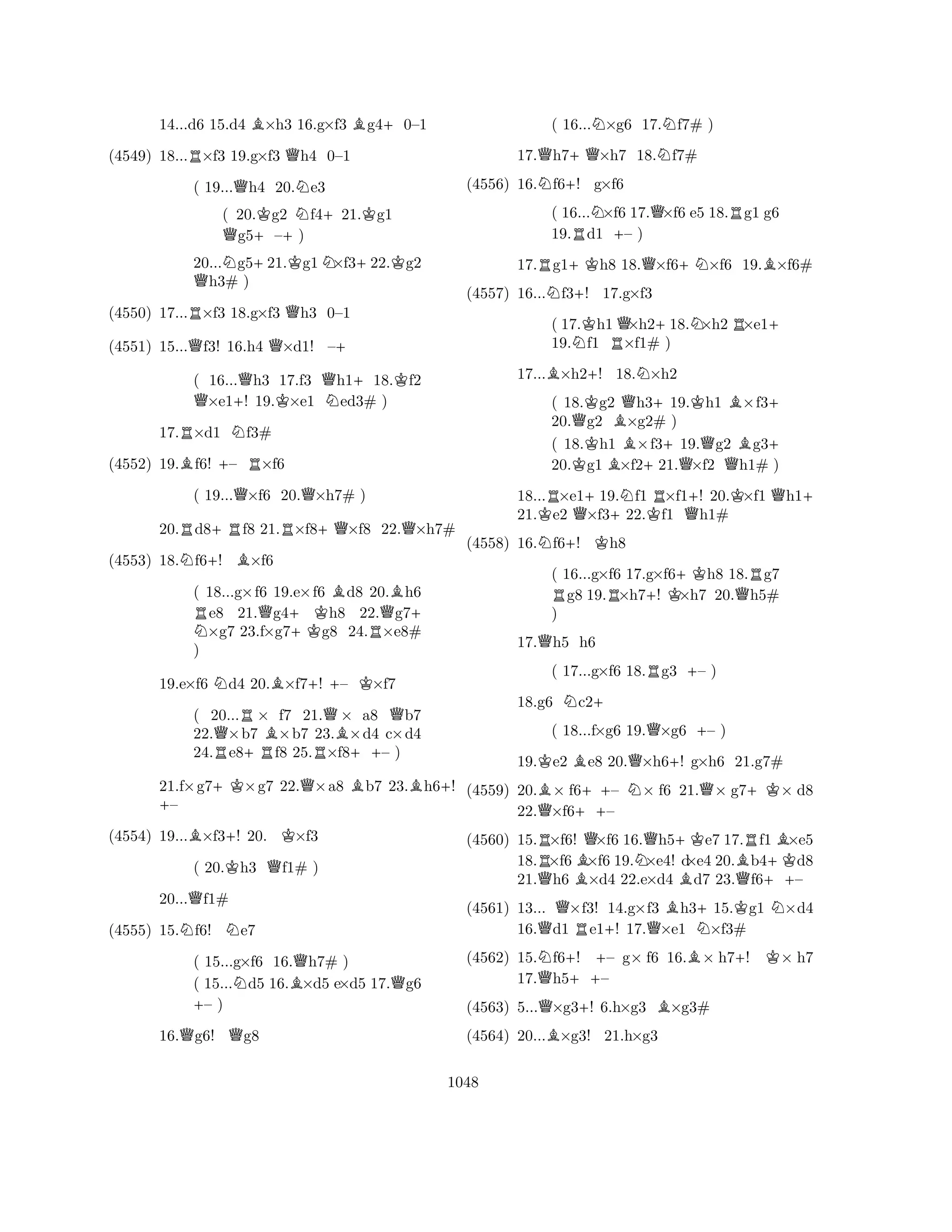14...d6 15.d4 B×h3 16.g×f3 Bg4+0–1 
(4549) 18...R×f3 19.g×f3 Qh4 0–1 
( 19...Qh4 20.Ne3 
( 20.Kg2 Nf4+21.Kg1 Qg5+–+) 
20...Ng5+21.Kg1N×f3+22.Kg2 Qh3# ) 
(4550) 17...R×f3 18.g×f3 Qh3 0–1 
(4551) 15...Qf3! 16.h4 Q×d1! –+ 
( 16...Qh3 17.f3 Qh1+18.Kf2 Q×e1+! 19.K×e1 Ned3# ) 
17.R×d1 Nf3# 
(4552) 19.Bf6! +– R×f6 
( 19...Q×f6 20.Q×h7# ) 
20.Rd8+Rf8 21.R×f8+Q×f8 22.Q×h7# 
(4553) 18.Nf6+! B×f6 
( 18...g×f6 19.e×f6 Bd8 20.Bh6 RNe8 21.Qg4+Kh8 22.Qg7+ ×g7 23.f×g7g8 24.R×e8# 
) 
19.e×f6 Nd4 20.B×f7+! – K×f7 
( 20...R× f7 21.Q× a8 Qb7 
22.Q×b7 B×b7 23.B×d4 c×d4 
24.Re8+Rf8 25.R×f8++– ) 
21.f×g7+K×g7 22.Q×a8 Bb7 23.Bh6+! +– 
(4554) 19...B×f3+! 20. K×f3 
( 20.Kh3 Qf1# ) 
20...Qf1# 
(4555) 15.Nf6! Ne7 
( 15...g×f6 16.Qh7# ) 
( 15...Nd5 16.B×d5 e×d5 17.Qg6 +– ) 
16.Qg6! Qg8 
( 16...N×g6 17.Nf7# ) 
17.Qh7+Q×h7 18.Nf7# 
(4556) 16.Nf6+! g×f6 
( 16...N×f6 17.Q×f6 e5 18.Rg1 g6 
19.Rd1 +– ) 
17.Rg1+Kh8 18.Q×f6+N×f6 19.B×f6# 
(4557) 16...Nf3+! 17.g×f3 
( 17.Kh1Q×h2+18.N×h2R×e1+ 
19.Nf1 R×f1# ) 
17...B×h2+! 18.N×h2 
( 18.Kg2 Qh3+19.Kh1 B×f3+ 
20.Qg2 B×g2# ) 
( 18.Kh1 ×f3+19.Qg2 Bg3+ 
20.g1 B×f221.×f2 Qh1# ) 
18...R×e1+19.Nf1 R×f1+! 20.K×f1 Qh1+ 
21.Ke2 Q×f3+22.Kf1 Qh1# 
(4558) 16.Nf6+! Kh8 
( 16...g×f6 17.g×f6+Kh8 18.Rg7 Rg8 19.R×h7+! K×h7 20.Qh5# 
) 
17.Qh5 h6 
( 17...g×f6 18.Rg3 +– ) 
18.g6 Nc2+ 
( 18...f×g6 19.Q×g6 +– ) 
19.Ke2 Be8 20.Q×h6+! g×h6 21.g7# 
(4559) 20.B× f6++– N× f6 21.Q× g7+K× d8 
22.Q×f6– 
(4560) 15.R×f6! Q×f6 16.Qh5+Ke7 17.Rf1 B×e5 
18.×f6B×f6 19.N×e4! d×e4 20.Bb4+Kd8 
21.Qh6 ×d4 22.e×d4 Bd7 23.Qf6++– 
(4561) 13... Q×f3! 14.g×f3 Bh3+15.Kg1 N×d4 
16.d1 Re1+! 17.Q×e1 N×f3# 
(4562) 15.Nf6+! +– g× f6 16.B× h7+! K× h7 
17.Qh5++– 
(4563) 5...Q×g3+! 6.h×g3 B×g3# 
(4564) 20...B×g3! 21.h×g3 
1048 
 