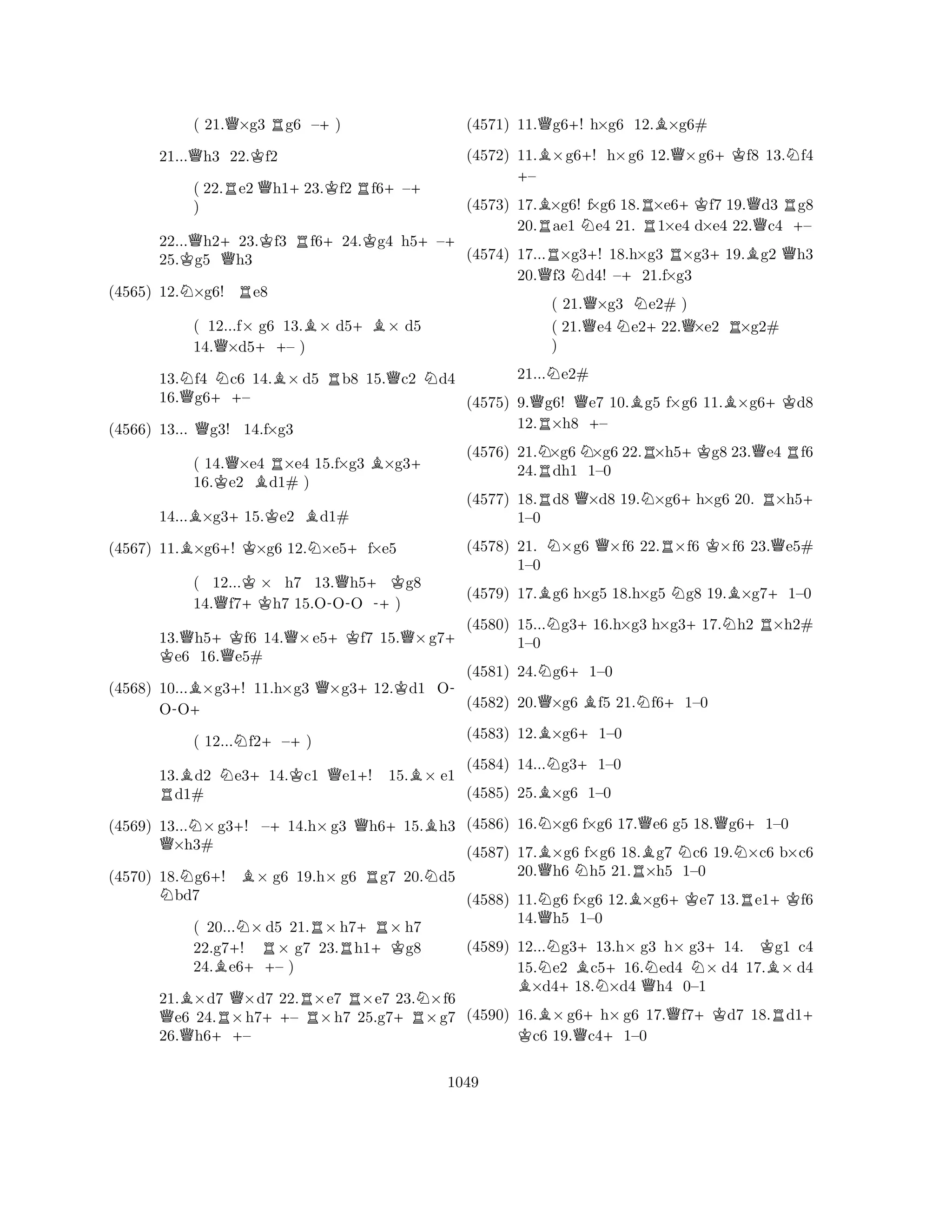 ( 21.Q×g3 Rg6 –+) 
21...Qh3 22.Kf2 
( 22.Re2Qh1+23.Kf2 Rf6+–+ 
) 
22...Qh2+23.Kf3 Rf6+24.Kg4 h5+–+ 
25.Kg5 Qh3 
(4565) 12.N×g6! Re8 
( 12...f× g6 13.B× d5+B× d5 
14.Q×d5++– ) 
13.Nf4 Nc6 14.B× d5 Rb8 15.Qc2 Nd4 
16.Qg6++– 
(4566) 13... Qg3! 14.f×g3 
( 14.Q×e4 R×e4 15.f×g3 B×g3+ 
16.Ke2 Bd1# ) 
14...B×g3+15.Ke2 Bd1# 
(4567) 11.B×g6+! K×g6 12.N×e5+f×e5 
( 12...K× h7 13.Qh5+Kg8 
14.Qf7+Kh7 15.O-OO -+) 
13.Qh5+Kf6 K 14.Q×e5+Kf7 15.Q×g7+ e6 16.Qe5# 
(4568) 10...B×g3+! 11.h×g3 Q×g3+12.Kd1 O- 
O-O+ 
( 12...Nf2+–+) 
13.Bd2 Ne3+14.Kc1 Qe1+! 15.B× e1 Rd1# 
(4569) 13...N×g3+! –+14.h×g3 Qh6+15.Bh3 Q×h3# 
(4570) 18.Ng6+! B× g6 19.h× g6 Rg7 20.Nd5 bd7 
( 20...N×d5 21.R×h7+R× h7 
22.g7+! R× g7 23.Rh1+Kg8 
24.Be6++– ) 
21.B×d7 Q×d7 22.R×e7 R×e7 23.N×f6 Qe6 24.R×h7++– ×h7 25.g7+R×g7 
26.h6++– 
(4571) 11.Qg6+! h×g6 12.B×g6# 
(4572) 11.B×g6+! h×g6 12.Q×g6+Kf8 13.Nf4 +– 
(4573) 17.B×g6! f×g6 18.R×e6+Kf7 19.Qd3 Rg8 
20.Rae1 Ne4 21. 1×e4 d×e4 22.c4 +– 
(4574) 17...R×g3+! 18.h×g3 R×g3+19.Bg2 Qh3 
20.Qf3 Nd4! –+21.f×g3 
( 21.Q×g3 Ne2# ) 
( 21.e4 e2+22.Q×e2 R×g2# 
) 
21...Ne2# 
(4575) 9.Qg6! Qe7 10.Bg5 f×g6 11.B×g6+Kd8 
12.R×h8 +– 
(4576) 21.N×g6N×g6 22.R×h5+Kg8 23.Qe4 Rf6 
24.Rdh1 1–0 
(4577) 18.Rd8 Q×d8 19.N×g6+h×g6 20. R×h5+ 
(4578) 21. N×g6 Q×f6 22.R×f6 K×f6 23.Qe5# 
(4579) 17.Bg6 h×g5 18.h×g5 Ng8 19.B×g7+1–0 
(4580) 15...Ng3+16.h×g3 h×g3+17.Nh2 R×h2# 
1–0 
1–0 
QBN++BN+1–0 
(4581) 24.(4582) 20.B(4583) 12.BNNg6+1–0 
×g6 f5 21.×g61–0 
QBf6N1–0 
Q+(4584) 14...g31–0 
N(4585) 25.×g6 1–0 
(4586) 16.×g6 f×g6 17.e6 g5 18.g61–0 
(4587) 17.×g6 f×g6 18.g7 c6 19.×c6 b×c6 
20.Qh6 Nh5 21.R×h5 1–0 
(4588) 11.Ng6 f×g6 12.B×g6+Ke7 13.Re1+Kf6 
14.Qh5 1–0 
(4589) 12...Ng3+13.h× g3 h× g3+14. Kg1 c4 
15.e2 Bc5+16.Ned4 N× d4 17.B× d4 B×d4+18.N×d4 Qh4 0–1 
(4590) 16.B×g6+h×g6 17.Qf7+Kd7 18.Rd1K + c6 19.Qc41–0 
1049 
 