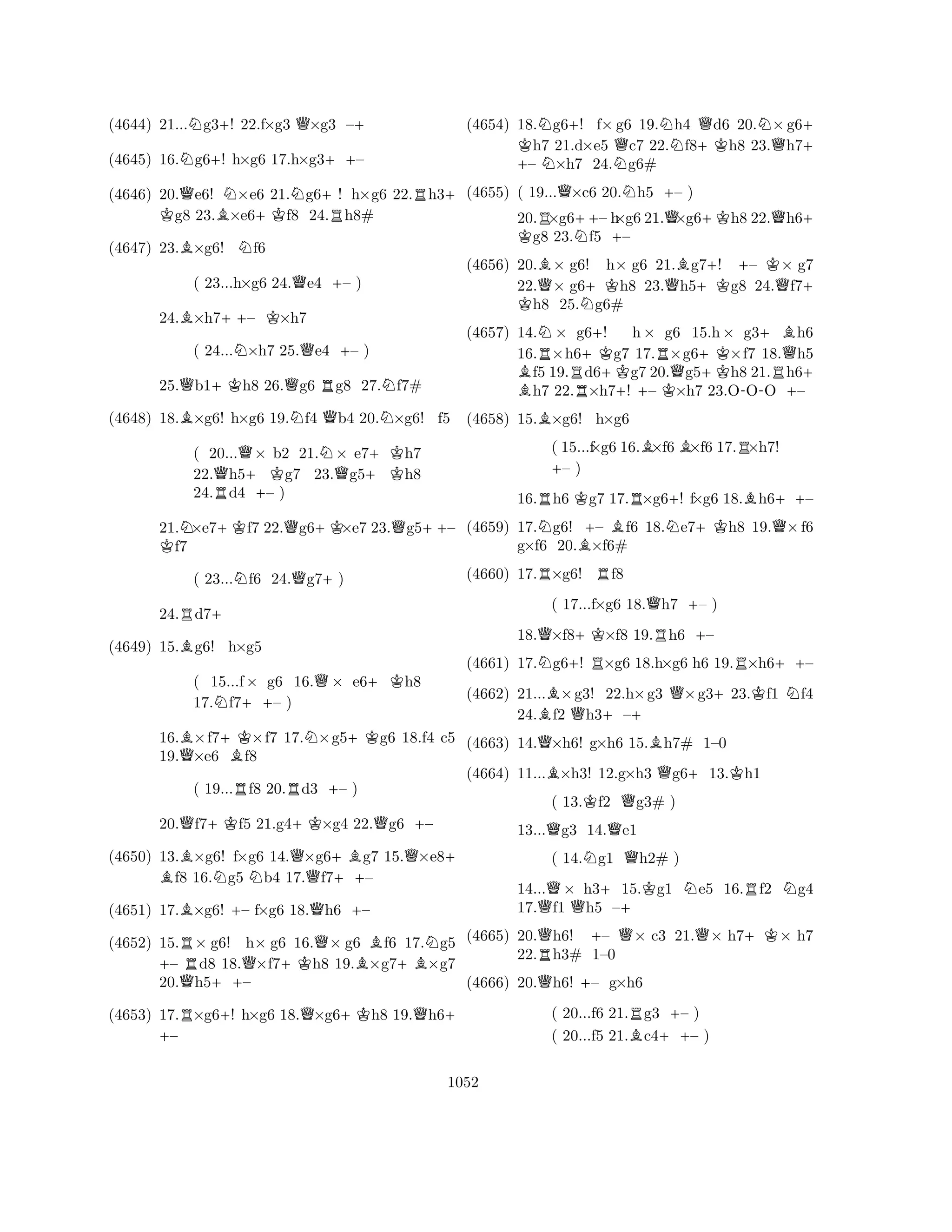 (4644) 21...Ng3+! 22.f×g3 Q×g3 –+ 
(4645) 16.Ng6+! h×g6 17.h×g3++– 
(4646) 20.Qe6! N×e6 K 21.Ng6+! h×g6 22.Rh3+ g8 23.B×e6+Kf8 24.Rh8# 
(4647) 23.B×g6! Nf6 
( 23...h×g6 24.Qe4 +– ) 
24.B×h7++– K×h7 
( 24...N×h7 25.Qe4 +– ) 
25.Qb1+Kh8 26.Qg6 Rg8 27.Nf7# 
(4648) 18.B×g6! h×g6 19.Nf4 Qb4 20.N×g6! f5 
( 20...Q× b2 21.N× e7+Kh7 
22.Qh5+Kg7 23.Qg5h8 
24.Rd4 +– ) 
21.N×e7+Kf7 22.Qg6+K×e7 23.Qg5++– Kf7 
( 23...Nf6 24.Qg7+) 
24.Rd7+ 
(4649) 15.Bg6! h×g5 
( 15...f× g6 16.Q× e6+Kh8 
17.Nf7++– ) 
16.B×f7+K×f7 17.N×g5+Kg6 18.f4 c5 
19.Q×e6 Bf8 
( 19...Rf8 20.Rd3 +– ) 
20.Qf7+Kf5 21.g4+K×g4 22.Qg6 +– 
(4650) 13.B ×g6! f×g6 14.Q×g6+Bg7 15.Q×e8+ f8 16.Ng5 Nb4 17.f7++– 
(4651) 17.B×g6! +– f×g6 18.Qh6 +– 
(4652) 15.R× g6! h× g6 16.Q× g6 Bf6 17.Ng5 +– d8 18.Q×f7+Kh8 19.×g7+B×g7 
20.Qh5++– 
(4653) 17.R×g6+! h×g6 18.Q×g6+Kh8 19.Qh6+ + – 
(4654) 18.Ng6+! f×g6 19.Nh4 Qd6 20.N×g6K + h7 21.d×e5 Qc7 22.f8+Kh8 23.Qh7+ – N×h7 24.Ng6# 
(4655) ( 19...Q×c6 20.Nh5 +– ) 
20.R×g6++– h×g6 21.Q×g6+Kh8 22.Qh6K + g8 23.Nf5 +– 
(4656) 20.B× g6! h× g6 21.Bg7+! +– K× g7 
22.Q× g6+Kh8 23.Qh5+Kg8 24.Qf7K + h8 25.Ng6# 
(4657) 14.N× g6+! h× g6 15.h× g3+Bh6 
16.R×h6+Kg7 17.R×g6+K×f7 18.Qh5 B f5 19.Rd6g7 20.Qg5h8 21.Rh6+ h7 22.×h7+! – K×h7 23.O-OO – 
(4658) 15.B×g6! h×g6 
( 15...f×g6 16.B×f6B×f6 17.R×h7! +– ) 
16.Rh6 Kg7 17.R×g6+! f×g6 18.Bh6++– 
(4659) 17.Ng6! +– Bf6 18.Ne7+Kh8 19.Q×f6 
g×f6 20.B×f6# 
(4660) 17.R×g6! Rf8 
( 17...f×g6 18.Qh7 +– ) 
18.Q×f8+K×f8 19.Rh6 +– 
(4661) 17.Ng6+! R×g6 18.h×g6 h6 19.R×h6++– 
(4662) 21...B×g3! 22.h×g3 Q×g3+23.Kf1 Nf4 
24.f2 Qh3+–+ 
(4663) 14.Q×h6! g×h6 15.Bh7# 1–0 
(4664) 11...B×h3! 12.g×h3 Qg6+13.Kh1 
( 13.Kf2 Qg3# ) 
13...Qg3 14.Qe1 
( 14.Ng1 Qh2# ) 
14...Q× h3+ 
15.Kg1 Ne5 16.Rf2 Ng4 
17.f1 Qh5 –(4665) 20.Qh6! +– Q× c3 21.Q× h7+K× h7 
22.Rh3# 1–0 
(4666) 20.Qh6! +– g×h6 
( 20...f6 21.Rg3 +– ) 
( 20...f5 21.Bc4++– ) 
1052 
 