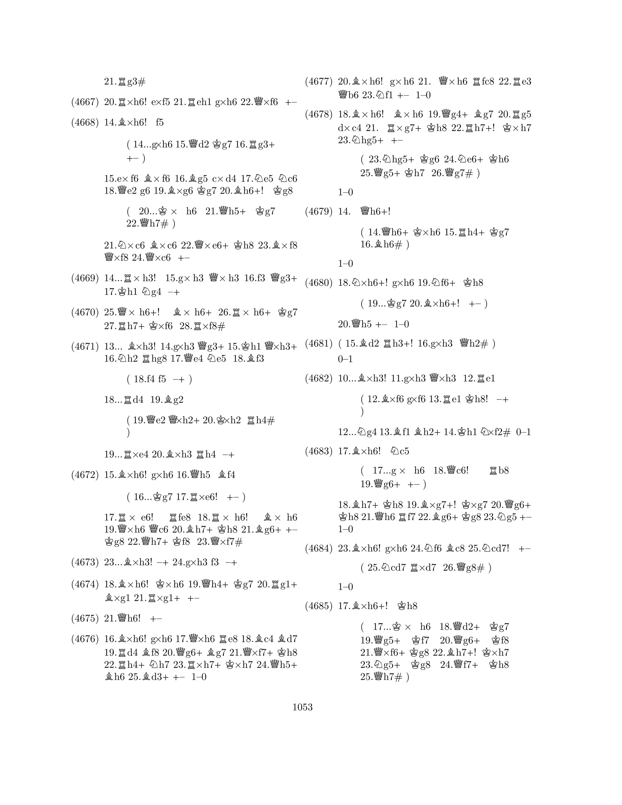 21.Rg3# 
(4667) 20.R×h6! e×f5 21.Reh1 g×h6 22.Q×f6 +– 
(4668) 14.B×h6! f5 
( 14...g+ ×h6 15.Qd2 Kg7 16.Rg3+ – ) 
15.e×f6 B×f6 16.Bg5 c×d4 17.Ne5 Nc6 
18.Qe2 g6 19.B×g6 Kg7 20.Bh6+! Kg8 
( 20...K× h6 21.Qh5+Kg7 
22.Qh7# ) 
21.N×c6 B×c6 22.Q×e6+Kh8 23.B×f8 Q×f8 24.Q×c6 +– 
(4669) 14...R× h3! 15.g×h3 Q× h3 16.f3 Qg3+ 
17.Kh1 Ng4 –+ 
(4670) 25.Q× h6+! B× h6+26.R× h6+Kg7 
27.Rh7+K×f6 28.R×f8# 
(4671) 13... B×h3! 14.g×h3 Qg3+15.Kh1 Q×h3+ 
16.Nh2 Rhg8 17.e4 Ne5 18.Bf3 
( 18.f4 f5 –+) 
18...Rd4 19.Bg2 
( 19.Qe2Q×h2+20.K×h2 Rh4# 
) 
19...R×e4 20.B×h3 Rh4 –+ 
(4672) 15.B×h6! g×h6 16.Qh5 Bf4 
( 16...Kg7 17.R×e6! +– ) 
17.R× e6! Rfe8 18.R× h6! B× h6 
19.Q×h6 Qc6 20.Bh7+Kh8 21.g6++– Kg8 22.h7+Kf8 23.Q×f7# 
(4673) 23...B×h3! –+24.g×h3 f3 –+ 
(4674) 18.B ×h6! K×h6 19.Qh4+Kg7 20.Rg1+ ×g1 21.R×g1++– 
(4675) 21.Qh6! +– 
(4676) 16.B×h6! g×h6 17.Q×h6 Re8 18.Bc4 Bd7 
19.Rd4 Bf8 20.g6+Bg7 21.Q×f7+Kh8 
22.h4+Nh7 23.R×h7+K×h7 24.Qh5B + h6 25.Bd3++– 1–0 
(4677) 20.B×h6! g×h6 21. Q×h6 Rfc8 22.Re3 Qb6 23.Nf1 +– 1–0 
(4678) 18.B×h6! B×h6 19.Qg4+Bg7 20.Rg5 
d×c4 21. R×g7+Kh8 22.Rh7+! K×h7 
23.Nhg5++– 
( 23.Nhg5+Kg6 24.Ne6+Kh6 
25.Qg5h7 26.Qg7# ) 
(4679) 14. Qh6+! 
1–0 
N+N+K(4680) 18.×h6! g×h6 19.f6h8 
( 14.Qh6+K×h6 15.Rh4+Kg7 
16.Bh6# ) 
1–0 
( 19...Kg7 20.B×h6+! +– ) 
20.Qh5 +– 1–0 
(4681) ( 15.Bd2 Rh3+! 16.g×h3 Qh2# ) 
BQR0–1 
(4682) 10...×h3! 11.g×h3 ×h3 12.e1 
( 12.B×f6 g×f6 13.Re1 Kh8! –+ 
) 
12...Ng4 13.Bf1Bh2+14.Kh1N×f2# 0–1 
(4683) 17.B×h6! Nc5 
( 17...g × h6 18.Qc6! Rb8 
19.Qg6++– ) 
18.Bh7+Kh8 19.B×g7+! K×g7 20.Qg6K + h8 21.Qh6Rf7 22.g6+Kg8 23.Ng5 – 
1–0 
(4684) 23.B×h6! g×h6 24.Nf6 Bc8 25.Ncd7! +– 
( 25.Ncd7 R×d7 26.Qg8# ) 
B+K1–0 
(4685) 17.×h6! h8 
( 17...K× h6 18.Qd2+Kg7 
19.Qg5+ Kf7 20.g6+ Kf8 
21.×f6+Kg8 22.Bh7! ×h7 
23.Ng5g8 24.Qf7+Kh8 
25.Qh7# ) 
1053 
 
