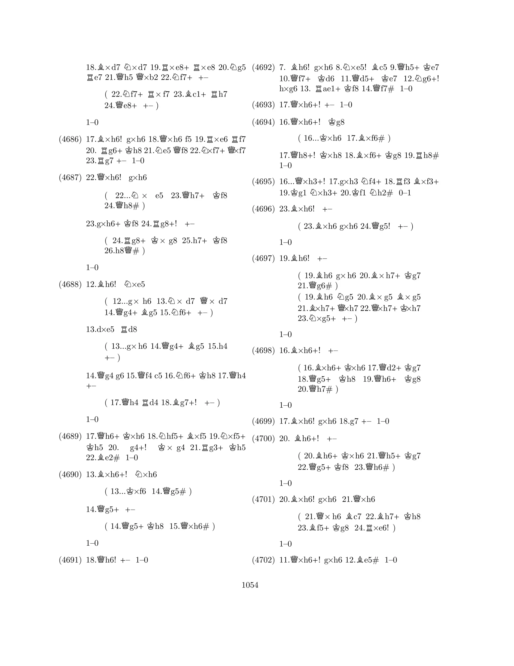 18.B×d7 N×d7 19.R×e8+R×e8 20.Ng5 Re7 21.Qh5 Q×b2 22.Nf7++– 
( 22.Nf7+R×f7 23.Bc1+Rh7 
24.Qe8++– ) 
(4686) 17.B×h6! g×h6 18.Q×h6 f5 19.R×e6 Rf7 
20. Rg6+Kh8 21.Ne5Qf8 22.N×f7+Q×f7 
23.g7 +– 1–0 
1–0 
Q(4687) 22.×h6! g×h6 
( 22...N× e5 23.Qh7+Kf8 
24.Qh8# ) 
23.g×h6+Kf8 24.Rg8+! +– 
( 24.Rg8+K× g8 25.h7+Kf8 
26.h8Q# ) 
BN1–0 
(4688) 12.h6! ×e5 
( 12...g× h6 13.N× d7 Q× d7 
14.Qg4+Bg5 15.f6++– ) 
13.d×e5 Rd8 
( 13...g×h6 14.Qg4+Bg5 15.h4 +– ) 
14.Qg4 g6 15.Qf4 c5 16.Nf6+Kh8 17.Qh4 +– 
( 17.Qh4 Rd4 18.Bg7+! +– ) 
(4689) 17.Qh6+K×h6 K 18.Nhf5+B×f5 19.N×f5+ h5 20. g4+! K× g4 21.Rg3+Kh5 
22.Be2# 1–0 
1–0 
B+N(4690) 13.×h6! ×h6 
( 13...K×f6 14.Qg5# ) 
14.Qg5++– 
( 14.Qg5+Kh8 15.Q×h6# ) 
Q+1–0 
(4691) 18.h6! – 1–0 
(4692) 7. Bh6! g×h6 8.N×e5! Bc5 9.Qh5+Ke7 
10.Qf7+Kd6 11.Qd5+Ke7 12.Ng6+! 
h×g6 13. Rae1+Kf8 14.Qf7# 1–0 
(4693) 17.Q×h6+! – 1–0 
(4694) 16.Q×h6+! Kg8 
( 16...K×h6 17.B×f6# ) 
17.Qh8+! K×h8 18.B×f6+Kg8 19.Rh8# 
1–0 
(4695) 16...Q×h3+! 17.g×h3 Nf4+18.Rf3 B×f3+ 
19.Kg1 N×h3+20.Kf1 h2# 0–1 
(4696) 23.B×h6! +– 
( 23.B×h6 g×h6 24.Qg5! +– ) 
B+1–0 
(4697) 19.h6! – 
( 19.Bh6 g×h6 20.B×h7+Kg7 
21.Qg6# ) 
( 19.Bh6 Ng5 20.B×g5 B×g5 
21.×h7+Q×h7 22.Q×h7+K×h7 
23.N×g5++– ) 
(4698) 16.B×h6+! +– 
1–0 
B+(4699) 17.×h6! g×h6 18.g7 – 1–0 
( 16.B×h6+K×h6 17.Qd2+Kg7 
18.Qg5h8 19.h6g8 
20.h7# ) 
(4700) 20. Bh6+! +– 
1–0 
BQ(4701) 20.×h6! g×h6 21.×h6 
( 20.Bh6+K×h6 21.Qh5+Kg7 
22.Qg5f8 23.Qh6# ) 
1–0 
Q+B(4702) 11.×h6! g×h6 12.e5# 1–0 
( 21.Q×h6 Bc7 22.Bh7+Kh8 
23.Bf5+Kg8 24.R×e6! ) 
1–0 
1054 
 