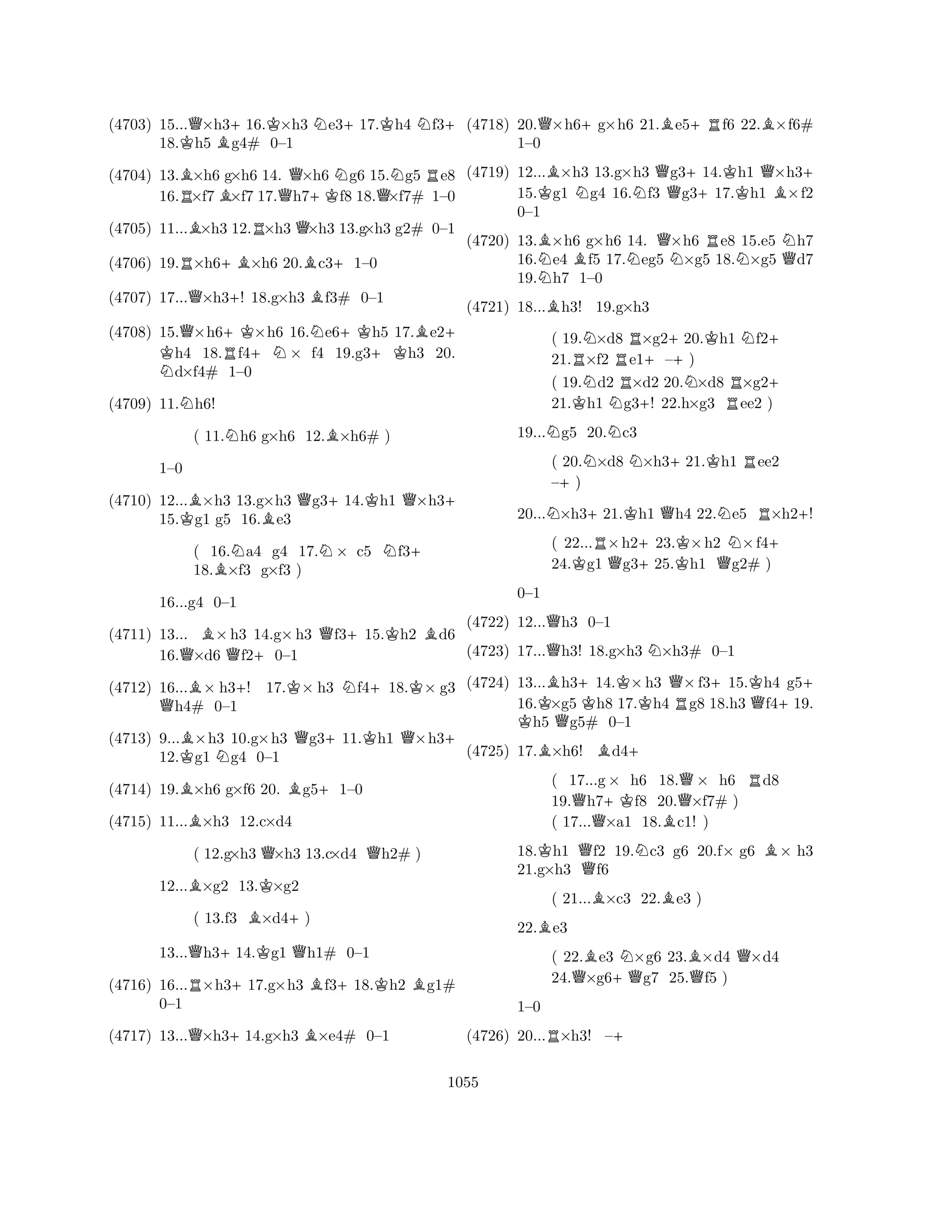 (4703) 15...Q×h3+16.K×h3 Ne3+17.Kh4 Nf3+ 
18.Kh5 Bg4# 0–1 
(4704) 13.B×h6 g×h6 14. Q×h6 Ng6 15.Ng5 Re8 
16.R×f7B×f7 17.h7+Kf8 18.Q×f7# 1–0 
(4705) 11...B×h3 12.R×h3 Q×h3 13.g×h3 g2# 0–1 
(4706) 19.R×h6+B×h6 20.Bc3+1–0 
(4707) 17...Q×h3+! 18.g×h3 Bf3# 0–1 
(4708) 15.Q×h6+KK ×h6 16.Ne6+Kh5 17.Be2+ h4 18.Rf4+N× f4 19.g3+Kh3 20. Nd×f4# 1–0 
(4709) 11.Nh6! 
( 11.Nh6 g×h6 12.B×h6# ) 
(4710) 12...B×h3 13.g×h3 Qg3+14.Kh1 Q×h3+ 
15.Kg1 g5 16.Be3 
1–0 
BQ+KB(4711) 13... ×h3 14.g×h3 f315.h2 d6 
( 16.Na4 g4 17.N× c5 Nf3+ 
18.B×f3 g×f3 ) 
16.Q×d6 Qf2+0–1 
(4712) 16...B× h3+! 17.K× h3 Nf4+18.K× g3 Qh4# 0–1 
(4713) 9...B×h3 10.g×h3 Qg3+11.Kh1 Q×h3+ 
12.Kg1 Ng4 0–1 
16...g4 0–1 
(4714) 19.B×h6 g×f6 20. Bg5+1–0 
(4715) 11...B×h3 12.c×d4 
( 12.g×h3 Q×h3 13.c×d4 Qh2# ) 
12...B×g2 13.K×g2 
( 13.f3 B×d4+) 
13...Qh3+14.Kg1 Qh1# 0–1 
(4716) 16...R×h3+17.g×h3 Bf3+18.Kh2 Bg1# 
Q+B0–1 
(4717) 13...×h314.g×h3 ×e4# 0–1 
(4718) 20.Q×h6+g×h6 21.Be5+Rf6 22.B×f6# 
(4719) 12...B×h3 13.g×h3 Qg3+14.Kh1 Q×h3+ 
15.Kg1 Ng4 16.Nf3 g317.h1 B×f2 
0–1 
(4720) 13.B×h6 g×h6 14. Q×h6 Re8 15.e5 Nh7 
16.Ne4 Bf5 17.Neg5 N×g5 18.N×g5 Qd7 
19.h7 1–0 
1–0 
B(4721) 18...h3! 19.g×h3 
( 19.N×d8 R×g2+20.Kh1 Nf2+ 
21.R×f2 e1+–) 
( 19.Nd2 R×d2 20.N×d8 R×g2+ 
21.Kh1 Ng3+! 22.h×g3 ee2 ) 
19...Ng5 20.Nc3 
( 20.N×d8 N×h3+21.Kh1 Ree2 
–+) 
20...N×h3+21.Kh1 Qh4 22.Ne5 R×h2+! 
( 22...R×h2+23.K×h2 N×f4+ 
24.Kg1 Qg325.h1 Qg2# ) 
(4722) 12...Qh3 0–1 
(4723) 17...Qh3! 18.g×h3 N×h3# 0–1 
(4724) 13...Bh3+14.K×h3 Q×f3+15.Kh4 g5+ 
16.K×g5 Kh8 17.h4 Rg8 18.h3 Qf4+19. h5 Qg5# 0–1 
0–1 
BB+ 
(4725) 17.×h6! d4( 17...g× h6 18.Q× h6 Rd8 
19.Qh7+Kf8 20.×f7# ) 
( 17...×a1 18.Bc1! ) 
18.Kh1 Qf2 19.Nc3 g6 20.f× g6 B× h3 
21.g×h3 f6 
( 21...B×c3 22.Be3 ) 
22.Be3 
( 22.Be3 N×g6 23.B×d4 Q×d4 
24.Q×g6+Qg7 25.Qf5 ) 
R+ 
1–0 
(4726) 20...×h3! –1055 
 