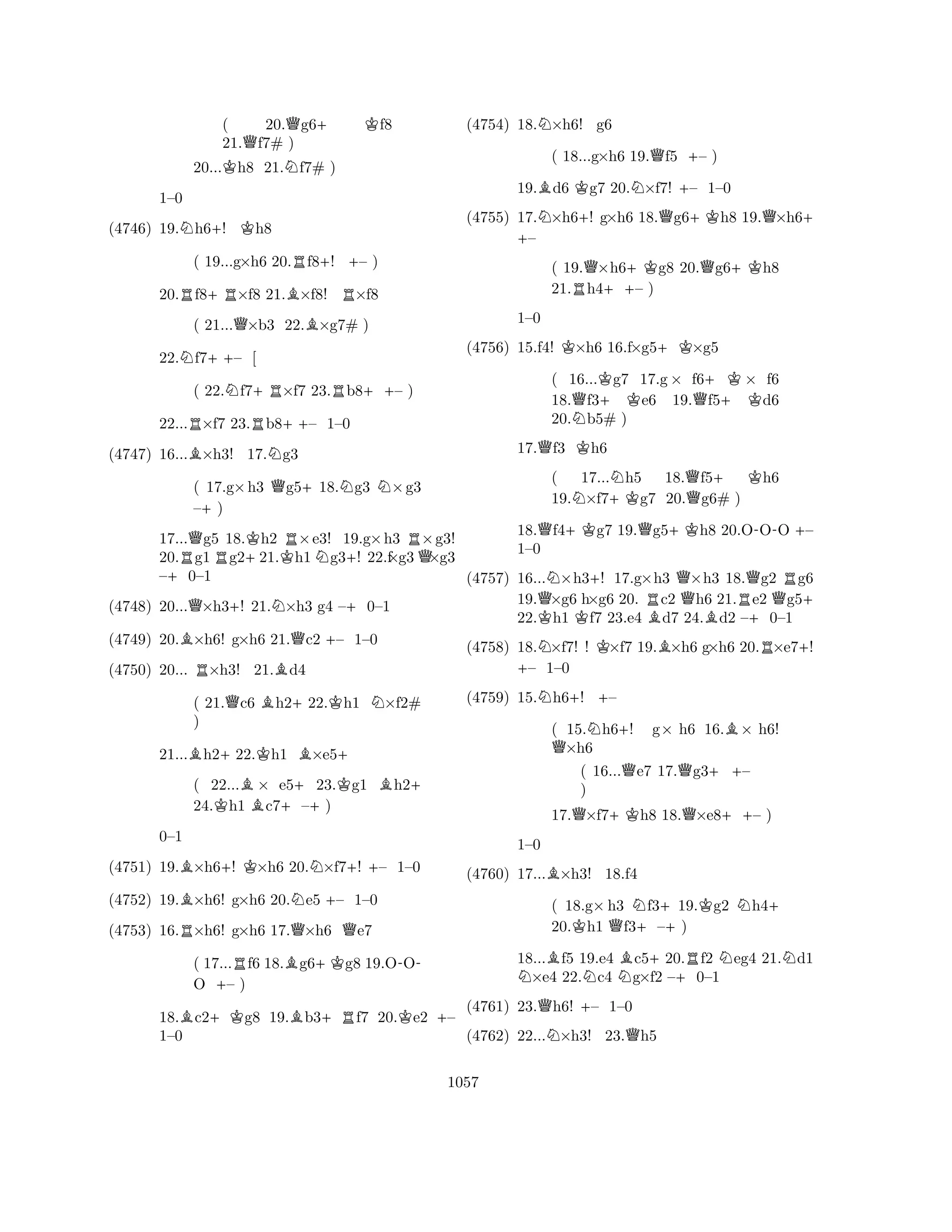 ( 20.Qg6+ Kf8 
21.Qf7# ) 
20...Kh8 21.Nf7# ) 
N+K1–0 
(4746) 19.h6! h8 
( 19...g×h6 20.Rf8+! +– ) 
20.Rf8+R×f8 21.B×f8! R×f8 
( 21...Q×b3 22.B×g7# ) 
22.Nf7++– [ 
( 22.Nf7+R×f7 23.Rb8++– ) 
22...R×f7 23.Rb8++– 1–0 
(4747) 16...B×h3! 17.Ng3 
( 17.g×h3 Qg5+18.Ng3 N×g3 
–+) 
17...Qg5 18.Kh2 R×e3! 19.g×h3 R×g3! 
20.Rg1Rg2+21.Kh1Ng3+! 22.f×g3Q×g3 
–+0–1 
(4748) 20...Q×h3+! 21.N×h3 g4 –+0–1 
(4749) 20.B×h6! g×h6 21.Qc2 +– 1–0 
(4750) 20... R×h3! 21.Bd4 
( 21.Qc6 Bh2+22.Kh1 N×f2# 
) 
21...Bh2+22.Kh1 B×e5+ 
( 22...B× e5+23.Kg1 Bh2+ 
24.Kh1 c7–+) 
(4751) 19.B×h6+! K×h6 20.N×f7+! – 1–0 
BRNQ+0–1 
Q(4752) 19.×h6! g×h6 20.e5 – 1–0 
(4753) 16.×h6! g×h6 17.×h6 e7 
( 17...Rf6 18.Bg6+Kg8 19.O- 
OO +– ) 
18.Bc2+Kg8 19.Bb3+Rf7 20.Ke2 +– 
1–0 
(4754) 18.N×h6! g6 
( 18...g×h6 19.Qf5 +– ) 
19.Bd6 Kg7 20.N×f7! +– 1–0 
(4755) 17.N×h6+! g×+ h6 18.Qg6+Kh8 19.Q×h6+ – 
( 19.Q×h6+Kg8 20.Qg6+Kh8 
21.Rh4++– ) 
K+K1–0 
(4756) 15.f4! ×h6 16.f×g5×g5 
( 16...Kg7 17.g× f6+K× f6 
18.Qf3+ Ke6 19.Qf5+ Kd6 
20.Nb5# ) 
17.Qf3 Kh6 
( 17...Nh5 18.Qf5+ Kh6 
19.N×f7+Kg7 20.g6# ) 
18.Qf4+Kg7 19.Qg5+Kh8 20.O-OO +– 
1–0 
(4757) 16...N×h3+! 17.g×h3 Q×h3 18.Qg2 Rg6 
19.Q×g6 h×g6 20. Rc2 h6 21.Re2 Qg5+ 
22.Kh1 Kf7 23.e4 Bd7 24.Bd2 –+0–1 
(4758) 18.N×f7! ! K×f7 19.B×h6 g×h6 20.R×e7+! +– 1–0 
(4759) 15.Nh6+! +– 
( 15.Nh6+! g× h6 16.B× h6! Q×h6 
( 16...Qe7 17.Qg3++– 
) 
17.Q×f7+Kh8 18.Q×e8++– ) 
B1–0 
(4760) 17...×h3! 18.f4 
( 18.g×h3 Nf3+19.Kg2 Nh4+ 
20.Kh1 Qf3+–) 
18...Bf5 19.e4 Bc5+20.Rf2 Neg4 21.Nd1 N×e4 22.Nc4 Ng×f2 –+0–1 
(4761) 23.Qh6! +– 1–0 
(4762) 22...N×h3! 23.Qh5 
1057 
 