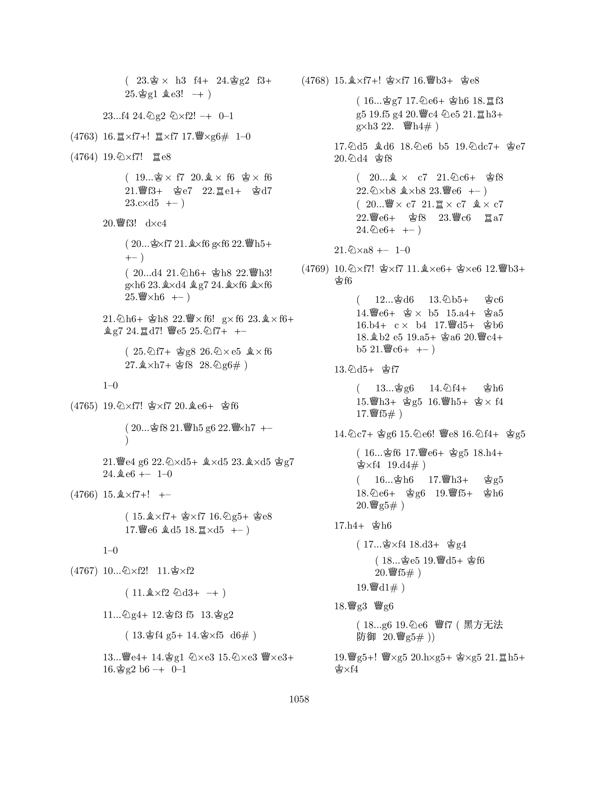 ( 23.K× h3 f4+24.Kg2 f3+ 
25.g1 Be3! –) 
23...f4 24.Ng2 N×f2! –+0–1 
(4763) 16.R×f7+! R×f7 17.Q×g6# 1–0 
(4764) 19.N×f7! Re8 
( 19...K× f7 20.B× f6 K× f6 
21.Qf3+Ke7 22.Re1+Kd7 
23.c×d5 +– ) 
20.Qf3! d×c4 
( 20...K×+ f7 21.B×f6 g×f6 22.Qh5+ – ) 
( 20...d4 21.Nh6+Kh8 22.Qh3! 
g×h6 23.B×d4Bg7 24.B×f6B×f6 
25.Q×h6 +– ) 
21.Nh6+Kh8 22.Q×f6! g×f6 23.B×f6B + g7 24.Rd7! Qe5 25.Nf7++– 
( 25.Nf7+Kg8 26.N×e5 B×f6 
27.B×h7f8 28.g6# ) 
NKB+K1–0 
(4765) 19.×f7! ×f7 20.e6f6 
( 20...Kf8 21.Qh5 g6 22.Q×h7 +– 
) 
21.Qe4 g6 22.N×d5+B×d5 23.B×d5 Kg7 
24.Be6 +– 1–0 
(4766) 15.B×f7+! +– 
( 15.B×f7+K×f7 16.Ng5+Ke8 
17.Qe6 Bd5 18.R×d5 +– ) 
NK1–0 
(4767) 10...×f2! 11.×f2 
( 11.B×f2 Nd3+–+) 
11...Ng4+12.Kf3 f5 13.Kg2 
( 13.Kf4 g5+14.K×f5 d6# ) 
13...Qe4+14.Kg1 N×e3 15.N×e3 Q×e3+ 
16.Kg2 b6 –+0–1 
(4768) 15.B×f7+! K×f7 16.Qb3+Ke8 
( 16...Kg7 17.Ne6+Kh6 18.Rf3 
g5 19.f5 g4 20.Qc4 Ne5 21.h3+ 
g×h3 22. Qh4# ) 
17.Nd5 Bd6 18.Ne6 b5 19.Ndc7+Ke7 
20.d4 Kf8 
( 20...B× c7 21.Nc6+Kf8 
22.N×b8 ×b8 23.Qe6 +– ) 
( 20...Q× c7 21.R× c7 B× c7 
22.Qe6+ Kf8 23.Qc6 Ra7 
24.Ne6++– ) 
21.N×a8 +– 1–0 
(4769) 10.N×f7! K×f7 11.B×e6+K×e6 12.Qb3K + f6 
( 12...Kd6 13.Nb5+ Kc6 
14.Qe6+K× b5 15.a4+Ka5 
16.b4+c × b4 17.Qd5b6 
18.Bb2 e5 19.a5+Ka6 20.Qc4+ 
b5 21.Qc6++– ) 
13.Nd5+Kf7 
( 13...Kg6 14.Nf4+ Kh6 
15.Qh3+Kg5 16.Qh5+K× f4 
17.f5# ) 
14.Nc7+Kg6 15.Ne6! Qe8 16.Nf4+Kg5 
( 16...Kf6 17.Qe6+Kg5 18.h4K + ×f4 19.d4# ) 
( 16...Kh6 17.Qh3+ Kg5 
18.Ne6+Kg6 19.f5+Kh6 
20.Qg5# ) 
17.h4+Kh6 
( 17...K×f4 18.d3+Kg4 
( 18...Ke5 19.Qd5+Kf6 
20.Qf5# ) 
19.Qd1# ) 
18.Qg3 Qg6 
( 18...g6 19.Ne6 Qf7 ( çÃ{ 
“” 20.Qg5# )) 
19.Qg5+! Q×g5 20.h×g5+K×g5 21.Rh5K + ×f4 
1058 
 