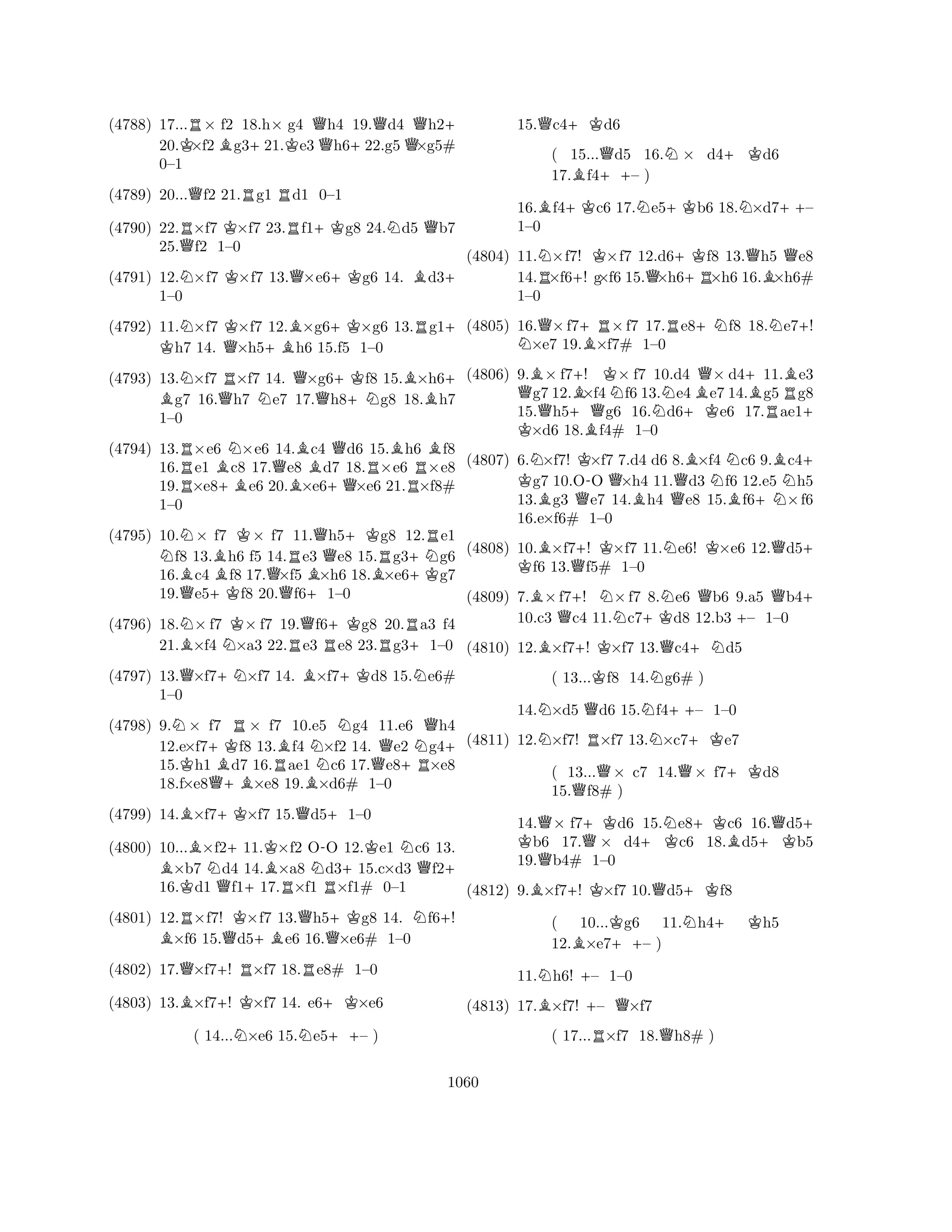 (4788) 17...R× f2 18.h× g4 Qh4 19.Qd4 Qh2+ 
20.K×f2Bg3+21.Ke3h6+22.g5×g5# 
0–1 
(4789) 20...Qf2 21.Rg1 Rd1 0–1 
(4790) 22.R×f7 K×f7 23.Rf1+Kg8 24.Nd5 Qb7 
25.Qf2 1–0 
(4791) 12.N×f7 K×f7 13.Q×e6+Kg6 14. Bd3+ 
(4792) 11.N×f7 K×f7 K 12.B×g6+K×g6 13.Rg1+ h7 14. Q×h5+Bh6 15.f5 1–0 
(4793) 13.N×f7 R×f7 14. Q×g6+Kf8 15.B×h6B + g7 16.Qh7 Ne7 17.h8+Ng8 18.h7 
(4794) 13.R×e6 N×e6 14.Bc4 Qd6 15.Bh6 Bf8 
1–0 
RB+BQB+QRR16.e1 c8 17.e8 d7 18.×e6 ×e8 
19.×e8e6 20.×e6×e6 21.×f8# 
1–0 
(4795) 10.N× f7 K× f7 11.Qh5+Kg8 12.Re1 f8 13.Bh6 f5 14.Re3 e8 15.Rg3+Ng6 
16.Bc4 f8 17.Q×f5 B×h6 18.B×e6+Kg7 
19.Qe5+Kf8 20.f6+1–0 
1–0 
(4796) 18.N×f7 K× f7 19.Qf6+Kg8 20.Ra3 f4 
21.B×f4 N×a3 22.Re3 Re8 23.Rg3+1–0 
(4797) 13.Q×f7+N×f7 14. B×f7+Kd8 15.Ne6# 
(4798) 9.N× f7 R× f7 10.e5 Ng4 11.e6 Qh4 
12.e×f7+Kf8 13.Bf4 N×f2 14. Qe2 Ng4+ 
15.Kh1 Bd7 16.Rae1 c6 17.e8+R×e8 
18.f×e8Q+B×e8 19.B×d6# 1–0 
(4799) 14.B×f7+K×f7 15.Qd5+1–0 
B1–0 
BN+KBN-+KNQ+ 
(4800) 10...×f211.×f2 OO 12.e1 c6 13. ×b7 d4 14.×a8 d315.c×d3 f216.Kd1 Qf1+17.R×f1 R×f1# 0–1 
(4801) 12.R×f7! K×f7 13.Qh5+Kg8 14. Nf6+! B×f6 15.Qd5+Be6 16.Q×e6# 1–0 
(4802) 17.Q×f7+! R×f7 18.Re8# 1–0 
(4803) 13.B×f7+! K×f7 14. e6+K×e6 
( 14...N×e6 15.Ne5++– ) 
15.Qc4+Kd6 
( 15...Qd5 16.N× d4+Kd6 
17.Bf4++– ) 
16.Bf4+Kc6 17.Ne5+Kb6 18.N×d7++– 
1–0 
(4804) 11.N×f7! K×f7 12.d6+Kf8 13.Qh5 Qe8 
14.R×f6+! g×f6 15.Q×h6+R×h6 16.B×h6# 
1–0 
(4805) 16.Q×f7+R×f7 17.Re8+Nf8 18.Ne7+! N×e7 19.B×f7# 1–0 
(4806) 9.B× f7+! K× f7 10.d4 Q× d4+11.Be3 Qg7 12.B×f4Nf6 13.Ne4Be7 14.Bg5Rg8 
15.h5+Qg6 16.d6+Ke6 17.ae1K + ×d6 18.Bf4# 1–0 
(4807) 6.N×f7! K×f7 7.d4 d6 8.B×f4 Nc6 9.Bc4K + g7 10.O-O Q×h4 11.Qd3 f6 12.e5 Nh5 
13.Bg3 Qe7 14.Bh4 e8 15.Bf6+N×f6 
16.e×f6# 1–0 
(4808) 10.B×f7+! K×f7 11.Ne6! K×e6 12.Qd5K + f6 13.Qf5# 1–0 
(4809) 7.B×f7+! N×f7 8.Ne6 Qb6 9.a5 Qb4+ 
10.c3 Qc4 11.c7+Kd8 12.b3 +– 1–0 
(4810) 12.B×f7+! K×f7 13.Qc4+Nd5 
( 13...Kf8 14.Ng6# ) 
14.N×d5 Qd6 15.Nf4++– 1–0 
(4811) 12.N×f7! R×f7 13.N×c7+Ke7 
( 13...Q× c7 14.Q× f7+Kd8 
15.Qf8# ) 
14.Q× f7+Kd6 15.Ne8+Kc6 16.Qd5K + b6 17.Q× d4+Kc6 18.Bd5+Kb5 
19.Qb4# 1–0 
(4812) 9.B×f7+! K×f7 10.Qd5+Kf8 
( 10...Kg6 11.Nh4+ Kh5 
12.B×e7++– ) 
11.Nh6! +– 1–0 
(4813) 17.B×f7! +– Q×f7 
( 17...R×f7 18.Qh8# ) 
1060 
 
