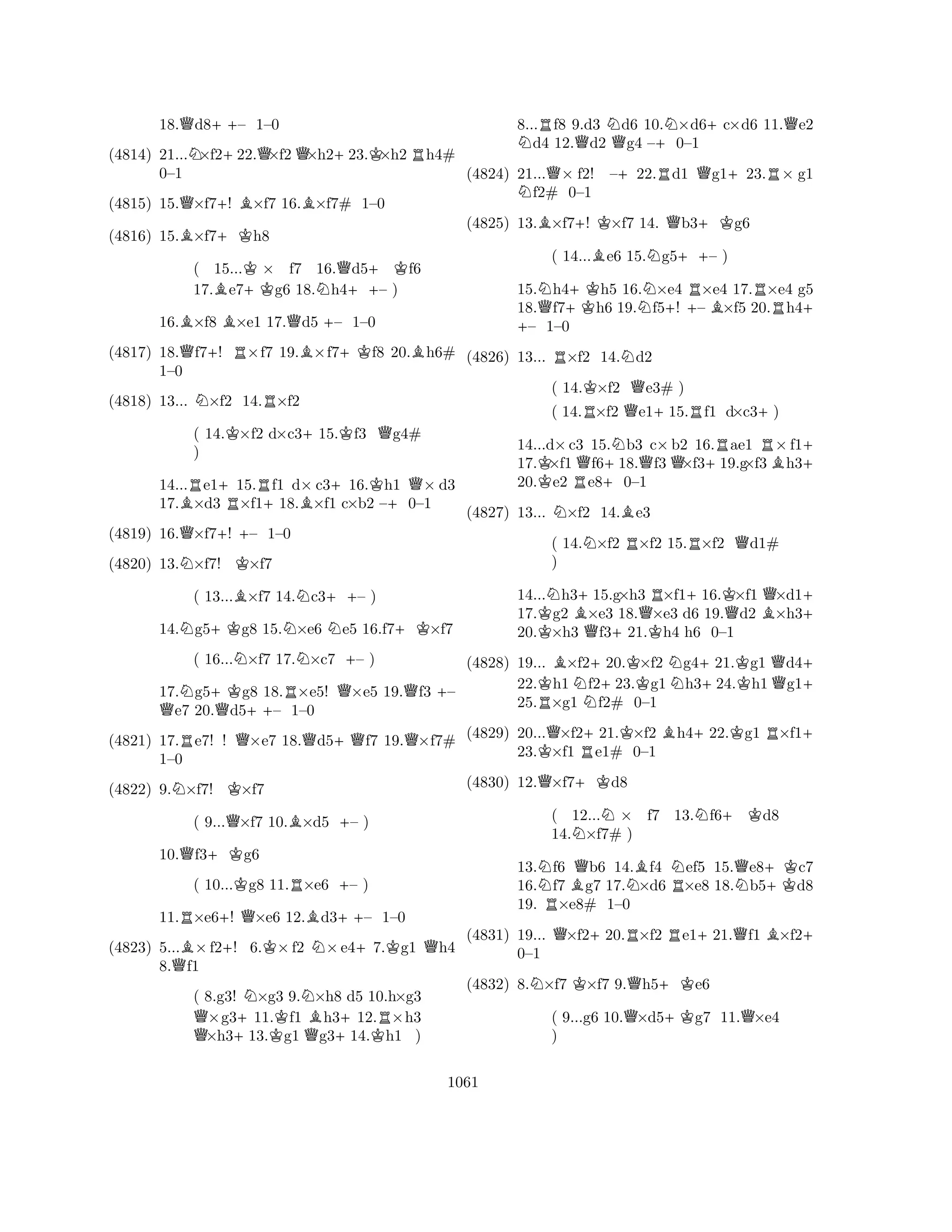 18.Qd8++– 1–0 
(4814) 21...N×f2+22.Q×f2Q×h2+23.K×h2Rh4# 
(4815) 15.Q×f7+! B×f7 16.B×f7# 1–0 
B+K0–1 
(4816) 15.×f7h8 
( 15...K× f7 16.Qd5+Kf6 
17.Be7+Kg6 18.Nh4++– ) 
16.B×f8 B×e1 17.Qd5 +– 1–0 
(4817) 18.Qf7+! R×f7 19.B×f7+Kf8 20.Bh6# 
NR1–0 
(4818) 13... ×f2 14.×f2 
( 14.K×f2 d×c3+15.Kf3 Qg4# 
) 
14...Re1+15.Rf1 d× c3+16.Kh1 Q× d3 
17.B×d3 R×f1+18.B×f1 c×b2 –+0–1 
(4819) 16.Q×f7+! – 1–0 
(4820) 13.N×f7! K×f7 
( 13...B×f7 14.Nc3++– ) 
14.Ng5+Kg8 15.N×e6 Ne5 16.f7+K×f7 
( 16...N×f7 17.N×c7 +– ) 
17.Ng5+Kg8 18.R×e5! Q×e5 19.Qf3 +– Qe7 20.Qd5++– 1–0 
(4821) 17.Re7! ! Q×e7 18.Qd5+Qf7 19.Q×f7# 
NK1–0 
(4822) 9.×f7! ×f7 
( 9...Q×f7 10.B×d5 +– ) 
10.Qf3+Kg6 
( 10...Kg8 11.R×e6 +– ) 
11.R×e6+! Q×e6 12.Bd3++– 1–0 
(4823) 5...B×f2+! 6.K×f2 N×e4+7.Kg1 Qh4 
8.Qf1 
( 8.g3! N×g3 9.N×h8 d5 10.h×g3 Q×g3+11.Kf1 Bh3+12.R×h3 ×h313.g1 Qg314.Kh1 ) 
8...Rf8 9.d3 Nd6 10.N×d6+c×d6 11.Qe2 Nd4 12.Qd2 Qg4 –+0–1 
(4824) 21...Q× f2! –+22.Rd1 Qg1+23.R× g1 Nf2# 0–1 
(4825) 13.B×f7+! K×f7 14. Qb3+Kg6 
( 14...Be6 15.Ng5++– ) 
15.Nh4+Kh5 16.N×e4 R×e4 17.R×e4 g5 
18.Qf7h6 19.+ f5+! – B×f5 20.h4+ – 1–0 
(4826) 13... R×f2 14.Nd2 
( 14.K×f2 Qe3# ) 
( 14.R×f2 Qe1+15.Rf1 d×c3+) 
14...d×c3 15.Nb3 c×b2 16.Rae1 R×f1+ 
17.K×f1Qf6+18.Qf3Q×f3+19.g×f3Bh320.e2 Re80–1 
(4827) 13... N×f2 14.Be3 
( 14.N×f2 R×f2 15.R×f2 Qd1# 
) 
14...Nh3+15.g×h3 R×f1+16.K×f1 Q×d1+ 
17.Kg2 B×e3 18.Q×e3 d6 19.Qd2 B×h320.×h3 Qf3+21.Kh4 h6 0–1 
(4828) 19... B×f2+20.K×f2 Ng4+21.Kg1 Qd4+ 
22.Kh1Nf223.g1h324.h1g125.R×g1 f2# 0–1 
(4829) 20...Q×f2+21.K×f2 Bh4+22.Kg1 R×f1+ 
23.K×f1 Re1# 0–1 
(4830) 12.Q×f7+Kd8 
( 12...N× f7 13.Nf6+Kd8 
14.N×f7# ) 
13.Nf6 Qb6 14.Bf4 Nef5 15.Qe8+Kc7 
16.f7 Bg7 17.N×d6 R×e8 18.Nb5d8 
19. R×e8# 1–0 
(4831) 19... Q×f2+20.R×f2 Re1+21.Qf1 B×f2+ 
NKQ+K0–1 
(4832) 8.×f7 ×f7 9.h5e6 
( 9...g6 10.Q×d5+Kg7 11.Q×e4 
) 
1061 
 