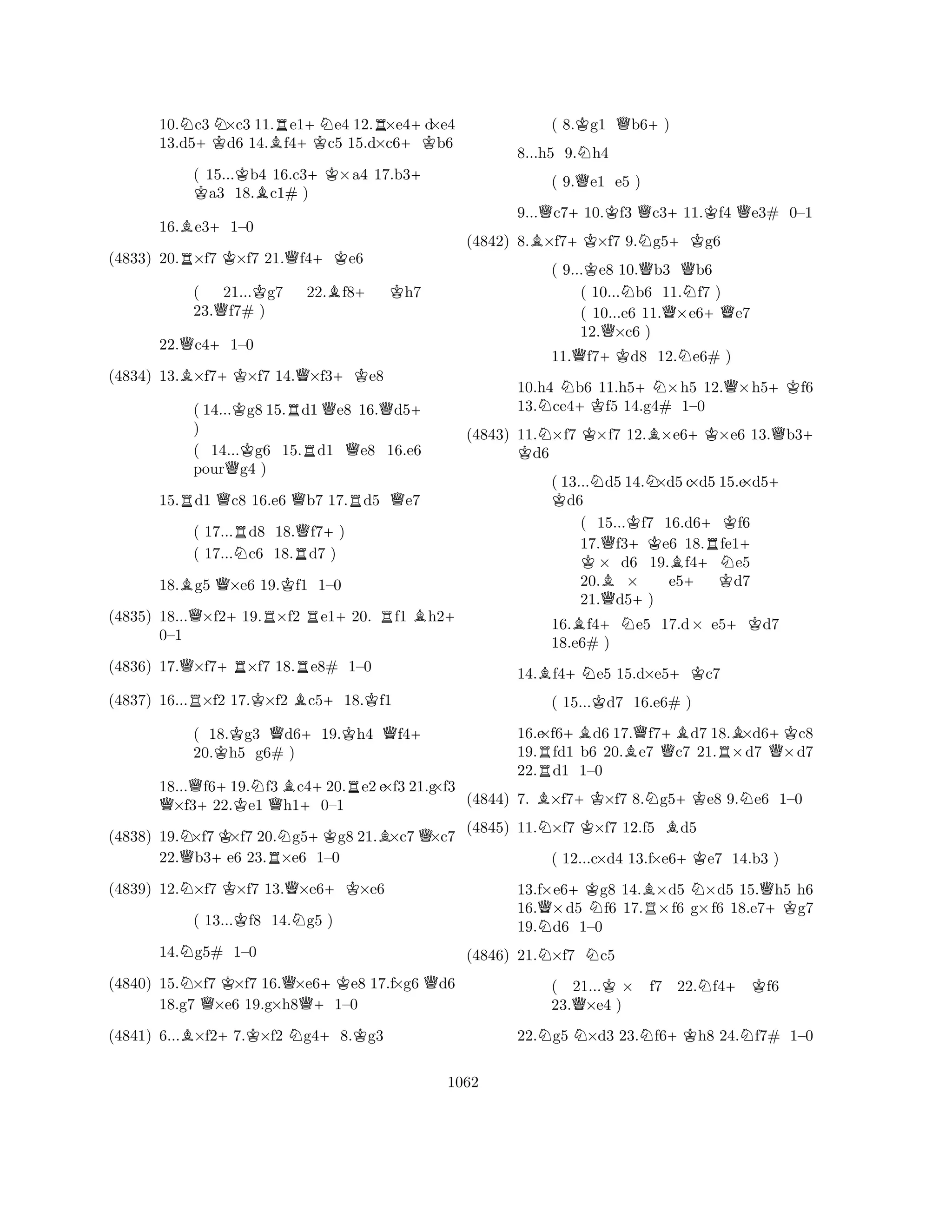 10.Nc3N×c3 11.Re1+Ne4 12.R×e4+d×e4 
13.d5+Kd6 14.Bf4+Kc5 15.d×c6+Kb6 
( 15...K Kb4 16.c3+K×a4 17.b3+ a3 18.Bc1# ) 
16.Be3+1–0 
(4833) 20.R×f7 K×f7 21.Qf4+Ke6 
( 21...Kg7 22.Bf8+ Kh7 
23.Qf7# ) 
22.Qc4+1–0 
(4834) 13.B×f7+K×f7 14.Q×f3+Ke8 
( 14...Kg8 15.Rd1Qe8 16.Qd5+ 
) 
( 14...Kg6 15.Rd1 Qe8 16.e6 
pourQg4 ) 
15.Rd1 Qc8 16.e6 Qb7 17.Rd5 Qe7 
( 17...Rd8 18.Qf7+) 
( 17...Nc6 18.Rd7 ) 
18.Bg5 Q×e6 19.Kf1 1–0 
(4835) 18...Q×f2+19.R×f2 Re1+20. Rf1 Bh2+ 
(4836) 17.Q×f7+R×f7 18.Re8# 1–0 
RKB+K0–1 
(4837) 16...×f2 17.×f2 c518.f1 
( 18.Kg3 Qd6+19.Kh4 Qf4+ 
20.h5 g6# ) 
18...Qf6+19.Nf3Bc4+20.Re2 e×f3 21.g×f3 Q×f322.Ke1 Qh10–1 
(4838) 19.N×f7K×f7 20.Ng5+Kg8 21.B×c7Q×c7 
22.Qb3+e6 23.R×e6 1–0 
(4839) 12.N×f7 K×f7 13.Q×e6+K×e6 
( 13...Kf8 14.Ng5 ) 
14.Ng5# 1–0 
(4840) 15.N×f7 K×f7 16.Q×e6+Ke8 17.f×g6 Qd6 
18.g7 Q×e6 19.g×h8Q+1–0 
(4841) 6...B×f2+7.K×f2 Ng4+8.Kg3 
( 8.Kg1 Qb6+) 
8...h5 9.Nh4 
( 9.Qe1 e5 ) 
9...Qc7+10.Kf3 Qc3+11.Kf4 Qe3# 0–1 
(4842) 8.B×f7+K×f7 9.Ng5+Kg6 
( 9...Ke8 10.Qb3 Qb6 
( 10...Nb6 11.Nf7 ) 
( 10...e6 11.Q×e6+Qe7 
12.Q×c6 ) 
11.Qf7+Kd8 12.Ne6# ) 
10.h4 Nb6 11.h5+N×h5 12.Q×h5+Kf6 
13.ce4+Kf5 14.g4# 1–0 
(4843) 11.N×f7 K×f7 12.B×e6+K×e6 13.Qb3K + d6 
( 13...Nd5 14.N×d5 c×d5 15.e×d5K + d6 
( 15...Kf7 16.d6+Kf6 
17.Qf3+Ke6 18.Rfe1K + × d6 19.Bf4+Ne5 
20.B× e5+ Kd7 
21.Qd5+) 
16.Bf4+Ne5 17.d× e5+Kd7 
18.e6# ) 
14.Bf4+Ne5 15.d×e5+Kc7 
( 15...Kd7 16.e6# ) 
16.e×f6+Bd6 17.Qf7+Bd7 18.B×d6+Kc8 
19.Rfd1 b6 20.Be7 Qc7 21.R×d7 Q×d7 
22.d1 1–0 
(4844) 7. B×f7+K×f7 8.Ng5+Ke8 9.Ne6 1–0 
(4845) 11.N×f7 K×f7 12.f5 Bd5 
( 12...c×d4 13.f×e6+Ke7 14.b3 ) 
13.f×e6+Kg8 14.B×d5 N×d5 15.Qh5 h6 
16.Q×d5 Nf6 17.R×f6 g×f6 18.e7+Kg7 
19.Nd6 1–0 
(4846) 21.N×f7 Nc5 
( 21...K× f7 22.Nf4+Kf6 
23.Q×e4 ) 
22.Ng5 N×d3 23.Nf6+Kh8 24.Nf7# 1–0 
1062 
 