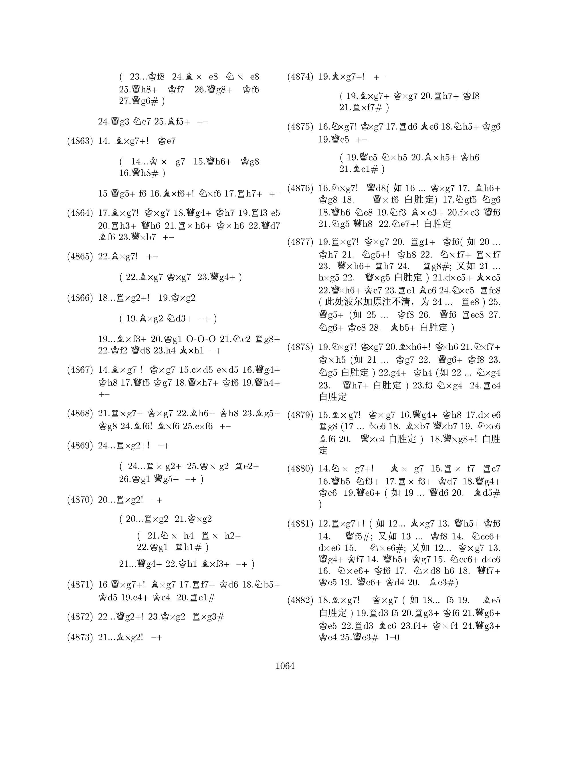 ( 23...Kf8 24.B× e8 N× e8 
25.Qh8+ Kf7 26.Qg8+Kf6 
27.g6# ) 
24.Qg3 Nc7 25.Bf5++– 
(4863) 14. B×g7+! Ke7 
( 14...K× g7 15.Qh6+Kg8 
16.Qh8# ) 
15.Qg5+f6 16.B×f6+! N×f6 17.Rh7++– 
(4864) 17.B×g7! K×g7 18.Qg4+Kh7 19.Rf3 e5 
20.Rh3+Qh6 21.R×h6×h6 22.Qd7 Bf6 23.Q×b7 +– 
(4865) 22.B×g7! +– 
( 22.B×g7 K×g7 23.Qg4+) 
(4866) 18...R×g2+! 19.K×g2 
( 19.B×g2 Nd3+–+) 
19...B×f3+20.Kg1 O-OO 21.Nc2 Rg8+ 
22.Kf2 Qd8 23.h4 B×h1 –+ 
(4867) 14.B×g7 ! K×K g7 15.c×d5 e×d5 16.Qg4+ h8 17.Qf5 g7 18.Q×h7+Kf6 19.h4+ – 
(4868) 21.R×g7+K×g7 22.Bh6+Kh8 23.Bg5K + g8 24.Bf6! B×f6 25.e×f6 +– 
(4869) 24...R×g2+! –+ 
( 24...R× g2+25.K× g2 Re2+ 
26.Kg1 Qg5–+) 
(4870) 20...R×g2! –+ 
( 20...R×g2 21.K×g2 
( 21.N× h4 R× h2+ 
22.Kg1 Rh1# ) 
21...Qg4+22.Kh1 B×f3+–+) 
(4871) 16.Q×g7+! B×g7 17.Rf7+Kd6 18.Nb5K + d5 19.c4+Ke4 20.e1# 
(4872) 22...Qg2+! 23.K×g2 R×g3# 
(4873) 21...B×g2! –+ 
(4874) 19.B×g7+! +– 
( 19.B×g7+K×g7 20.Rh7+Kf8 
21.R×f7# ) 
(4875) 16.N×g7! K×g7 17.Rd6Be6 18.Nh5+Kg6 
19.Qe5 +– 
( 19.Qe5 N×h5 20.B×h5+Kh6 
21.Bc1# ) 
(4876) 16.N×g7! Qd8( X 16 ... K×g7 17. Bh6K + g8 18. × f6 x‘½) 17.Ngf5 Ng6 
18.Qh6 Ne8 19.Nf3 B×e3+20.f×e3 Qf6 
21.Ng5 Qh8 22.e7+! x‘½ 
(4877) 19.R×g7! K×g7 20. Rg1+Kf6( X 20 ... Kh7 21. Ng5+! Kh8 22. N×f7+R×f7 
23. Q×h6+Rh7 24. Rg8#; qX 21 ... 
h×g5 22. Q×g5 x‘½ ) 21.d×e5+B×e5 
22.Q×h6+Ke7 23.Re1Be6 24.N×e5 Rfe8 
( d?Å5Ø˜§ 24 ... Re8 ) 25. Qg5+(X 25 ... Kf8 26. Qf6 ec8 27. Ng6+Ke8 28. Bb5+x‘½ ) 
(4878) 19.N×g7! K×g7 20.B×h6+! K×h6 21.N×f7K + ×h5 (X 21 ... Kg7 22. Qg6+Kf8 23. Ng5 x‘½ ) 22.g4+Kh4 (X 22 ... N×g4 
23. Qh7+x‘½ ) 23.f3 N×g4 24.Re4 
x‘½ 
(4879) 15.B×g7! K×g7 16.Qg4+Kh8 17.d×e6 Rg8 (17 ... f×e6 18. B×b7 Q×b7 19. N×e6 Bf6 20. Q×c4 x‘½ ) 18.×g8+! x‘ 
(4880) 14.N× g7+! B× g7 15.R× f7 Rc7 
16.Qh5 Nf317.R× f3+Kd7 18.Qg4K + c6 19.Qe6+( X 19 ... Qd6 20. Bd5# 
) 
(4881) 12.R×g7+! ( X 12... B×g7 13. Qh5+Kf6 
Q½ 
K N+KQQ+KNQ+KNBKNKN+Q+ + 
14. f5#; qX 13 ... f8 14. ce6d×e6 15. ×e6#; qX 12... ×g7 13. g4f7 14. h5g7 15. ce6d×e6 
16. ×e6f6 17. ×d8 h6 18. f7e5 19. e6d4 20. e3#) 
(4882) 18.B×g7! K×g7 ( X 18... f5 19. Be5 
x‘½ ) 19.Rd3 f5 20.Rg3+Kf6 21.Qg6K + e5 22.Rd3 Bc6 23.f4×f4 24.g3e4 25.Qe3# 1–0 
1064 
 