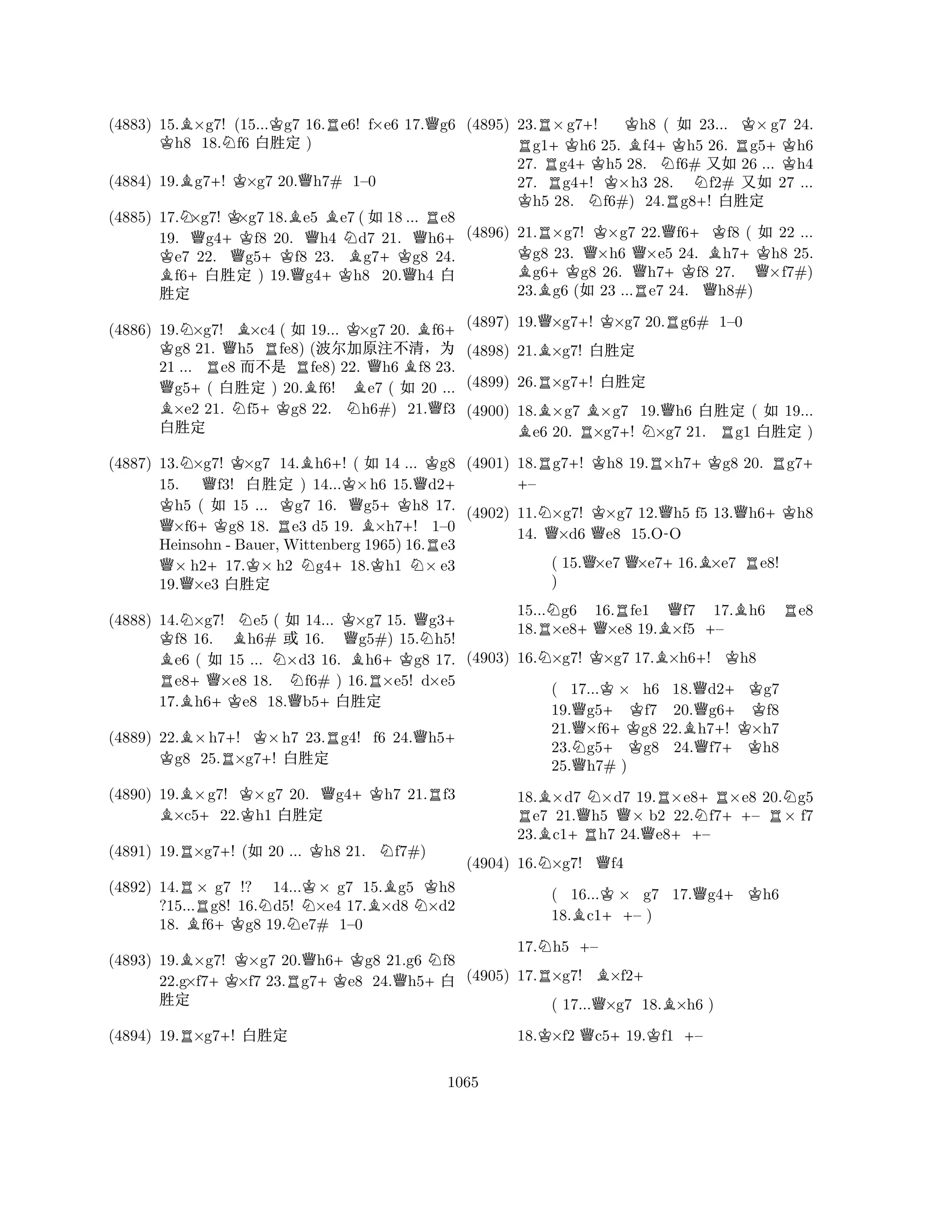 (4883) 15.B×g7! (15...Kg7 16.Re6! f×e6 17.Qg6 Kh8 18.Nf6 x‘½ ) 
(4884) 19.Bg7+! K×g7 20.Qh7# 1–0 
(4885) 17.N×g7! K×g7 18.Be5 Be7 (X18 ... Re8 
19. Qg4K +Kf8 20. Qh4 Nd7 21. Qh6+ e7 22. Qg5+Kf8 23. Bg7+Kg8 24. Bf6+x‘½ ) 19.Qg4+Kh8 20.Qh4 x 
‘½ 
(4886) 19.N×g7! B×c4 ( X 19... K×g7 20. Bf6K + g8 21. Qh5 Rfe8) (Å5Ø˜§ 
21 ... Re8 
Ø´ Rfe8) 22. Qh6 Bf8 23. Qg5+( x‘½ ) 20.Bf6! Be7 ( X 20 ... B×e2 21. Nf5+Kg8 22. Nh6#) 21.Qf3 
x‘½ 
(4887) 13.N×g7! K×g7 14.Bh6+! ( X 14 ... Kg8 
15. Qf3! x‘½ ) 14...K×h6 15.Qd2K + h5 ( X 15 ... Kg7 16. Qg5+Kh8 17. Q×f6+Kg8 18. Re3 d5 19. B×h7+! 1–0 
Heinsohn - Bauer,Wittenberg 1965) 16.Re3 Q× h2+17.K× h2 Ng4+18.Kh1 N× e3 
19.×e3 x‘½ 
(4888) 14.N×g7! Ne5 ( X 14... K×g7 15. Qg3K + f8 16. Bh6# ½ 16. Qg5#) 15.Nh5! Be6 ( X 15 ... N×d3 16. Bh6+Kg8 17. Re8+Q×e8 18. f6# ) 16.R×e5! d×e5 
17.Bh6+Ke8 18.Qb5+x‘½ 
(4889) 22.B×h7+! K×h7 23.Rg4! f6 24.Qh5K + g8 25.R×g7+! x‘½ 
(4890) 19.B×g7! K×g7 20. Qg4+Kh7 21.Rf3 ×c5+22.h1 x‘½ 
(4891) 19.R×g7+! (X 20 ... Kh8 21. Nf7#) 
(4892) 14.R× g7 !? 14...K× g7 15.Bg5 Kh8 
?15...g8! 16.Nd5! N×e4 17.×d8 N×d2 
18. Bf6+Kg8 19.e7# 1–0 
(4893) 19.B×g7! K×g7 20.Qh6+Kg8 21.g6 Nf8 
22.g×f7+K×f7 23.Rg7e8 24.Qh5+x 
‘½ 
(4894) 19.R×g7+! x‘½ 
(4895) 23.R×g7+! Kh8 ( X 23... K×g7 24. g1+Kh6 25. Bf4+Kh5 26. Rg5+Kh6 
27. Rg4+Kh5 28. Nf6# qX 26 ... Kh4 
27. g4+! K×h3 28. Nf2# qX 27 ... Kh5 28. Nf6#) 24.Rg8+! x‘½ 
(4896) 21.R×g7! K×g7 22.Qf6+Kf8 ( X 22 ... Kg8 23. Q×h6 Q×e5 24. Bh7+Kh8 25. Bg6+Kg8 26. h7+Kf8 27. Q×f7#) 
23.g6 (X 23 ...Re7 24. Qh8#) 
(4897) 19.Q×g7+! K×g7 20.Rg6# 1–0 
(4898) 21.B×g7! x‘½ 
(4899) 26.R×g7+! x‘½ 
(4900) 18.B×g7 B×g7 19.Qh6 x‘½ ( X 19... e6 20. R×g7+! N×g7 21. Rg1 x‘½ ) 
(4901) 18.Rg7+! Kh8 19.R×h7+Kg8 20. Rg7+ + – 
(4902) 11.N×g7! K×g7 12.Qh5 f5 13.Qh6+Kh8 
14. Q×d6 Qe8 15.O-O 
( 15.Q×e7 Q×e7+16.B×e7 Re8! 
) 
15...Ng6 16.Rfe1 Qf7 17.Bh6 Re8 
18.R×e8+Q×e8 19.B×f5 +– 
(4903) 16.N×g7! K×g7 17.B×h6+! Kh8 
( 17...K× h6 18.Qd2+Kg7 
19.Qg5+ Kf7 20.g6+ Kf8 
21.×f6+Kg8 22.Bh7! ×h7 
23.Ng5g8 24.Qf7+Kh8 
25.Qh7# ) 
18.B×d7 N×d7 19.R×e8+R×e8 20.Ng5 Re7 21.Qh5 Q× b2 22.Nf7++– R× f7 
23.Bc1+Rh7 24.Qe8++– 
(4904) 16.N×g7! Qf4 
( 16...K× g7 17.Qg4+Kh6 
18.Bc1++– ) 
17.Nh5 +– 
(4905) 17.R×g7! B×f2+ 
( 17...Q×g7 18.B×h6 ) 
18.K×f2 Qc5+19.Kf1 +– 
1065 
 