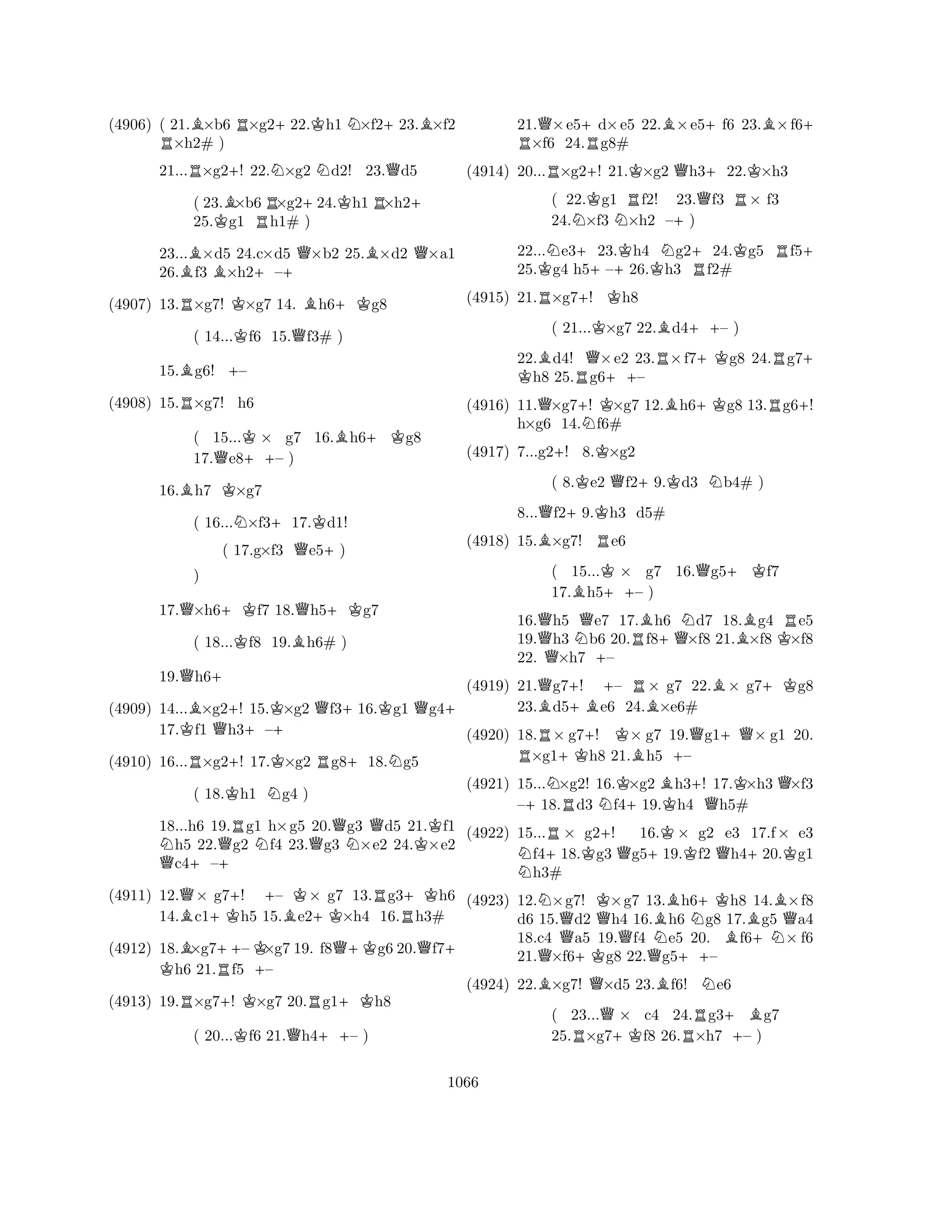 (4906) ( 21.B×b6 R×g2+22.Kh1 N×f2+23.B×f2 R×h2# ) 
21...R×g2+! 22.N×g2 Nd2! 23.Qd5 
( 23.B×b6R×g2+24.Kh1R×h2+ 
25.Kg1 h1# ) 
23...B×d5 24.c×d5 Q×b2 25.B×d2 Q×a1 
26.f3 B×h2+–+ 
(4907) 13.R×g7! K×g7 14. Bh6+Kg8 
( 14...Kf6 15.Qf3# ) 
15.Bg6! +– 
(4908) 15.R×g7! h6 
( 15...K× g7 16.Bh6+Kg8 
17.Qe8++– ) 
16.Bh7 K×g7 
( 16...N×f3+17.Kd1! 
( 17.g×f3 Qe5+) 
17.Q×h6+Kf7 18.Qh5+Kg7 
( 18...Kf8 19.Bh6# ) 
19.Qh6+ 
(4909) 14...B×g2+! 15.K×g2 Qf3+16.Kg1 Qg4+ 
K) 
Q+ 
17.f1 h3–(4910) 16...R×g2+! 17.K×g2 Rg8+18.Ng5 
( 18.Kh1 Ng4 ) 
18...h6 19.Rg1 h×g5 20.Qg3 Qd5 21.Kf1 Nh5 22.Qg2 Nf4 23.g3 N×e2 24.×e2 Qc4+–+ 
(4911) 12.Q× g7+! +– K× g7 13.Rg3+Kh6 
14.Bc1+Kh5 15.Be2+K×h4 16.Rh3# 
(4912) 18.B×g7++–K K×g7 19. f8Q+Kg6 20.Qf7+ h6 21.Rf5 +– 
(4913) 19.R×g7+! K×g7 20.Rg1+Kh8 
( 20...Kf6 21.Qh4++– ) 
21.Q×e5+d×e5 22.B×e5+f6 23.B×f6R + ×f6 24.Rg8# 
(4914) 20...R×g2+! 21.K×g2 Qh3+22.K×h3 
( 22.Kg1 Rf2! 23.Qf3 R× f3 
24.N×f3 N×h2 –+) 
22...Ne3+23.Kh4 Ng2+24.Kg5 Rf5+ 
25.Kg4 h5–+26.Kh3 Rf2# 
(4915) 21.R×g7+! Kh8 
( 21...K×g7 22.Bd4++– ) 
22.Bd4! Q×e2 23.R×f7+Kg8 24.Rg7K + h8 25.Rg6++– 
(4916) 11.Q×g7+! K×g7 12.Bh6+Kg8 13.Rg6+! 
h×g6 14.Nf6# 
(4917) 7...g2+! 8.K×g2 
( 8.Ke2 Qf2+9.Kd3 Nb4# ) 
8...Qf2+9.Kh3 d5# 
(4918) 15.B×g7! Re6 
( 15...K× g7 16.Qg5+Kf7 
17.Bh5++– ) 
16.Qh5 Qe7 17.Bh6 Nd7 18.Bg4 Re5 
19.h3 Nb6 20.Rf8+Q×f8 21.×f8 K×f8 
22. Q×h7 +– 
(4919) 21.Qg7+! +– R× g7 22.B× g7+Kg8 
23.Bd5+Be6 24.B×e6# 
(4920) 18.R× g7+! K× g7 19.Qg1+Q× g1 20. ×g1+Kh8 21.Bh5 +– 
(4921) 15...N×g2! 16.K×g2 Bh3+! 17.K×h3 Q×f3 
–+18.Rd3 Nf4+19.Kh4 Qh5# 
(4922) 15...R× g2+! 16.K× g2 e3 17.f× e3 Nf4+18.Kg3 Qg5+19.f2 Qh4+20.Kg1 h3# 
(4923) 12.N×g7! K×g7 13.Bh6+Kh8 14.B×f8 
d6 15.Qd2 Qh4 16.h6 Ng8 17.Bg5 Qa4 
18.c4 a5 19.f4 Ne5 20. f6+N× f6 
21.Q×f6+Kg8 22.Qg5++– 
(4924) 22.B×g7! Q×d5 23.Bf6! Ne6 
( 23...Q× c4 24.Rg3+Bg7 
25.R×g7+Kf8 26.×h7 +– ) 
1066 
 